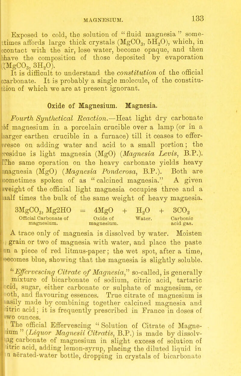 Exposed to cold, the solution of  fluid magnesia  some- times affords large thick crystals (MgC03, 5H20), which, in econtact with the air, lose water, become opaque, and then hhave the composition of those deposited by evaporation ^MgC03, 3H80). It is difficult to understand the constitution of the official csarbonate. It is probably a single molecule, of the constitu- tion of which we are at present ignorant. Oxide of Magnesium. Magnesia. Fourth Synthetical Reaction.—Heat light dry carbonate :i)f magnesium in a porcelain crucible over a lamp (or in a aarger earthen crucible in a furnace) till it ceases to effer- tvesce on adding water and acid to a small portion; the residue is light magnesia (MgO) {Magnesia Levis, B.P.). TPhe same operation on the heavy carbonate yields heavy amagnesia (MgO) {Magnesia Ponderosa, B.P.). Both are wometimes spoken of as  calcined magnesia. A given weight of the official light magnesia occupies three and a ualf times the bulk of the same weight of heavy magnesia. 3MgC03, Mg2HO = 4MgO + H20 + 3C02 Official Carbonate of Oxide of Water. Carbonic magnesium. magnesium. acid gas. A trace only of magnesia is dissolved by water. Moisten grain or two of magnesia with water, and place the paste on a piece of red litmus-paper; the wet spot, after a time, becomes blue, showing that the magnesia is slightly soluble. Effervescing Citrate of Magnesia, so-called, is generally mixture of bicarbonate of sodium, citric acid, tartaric ■ cid, sugar, either carbonate or sulphate of magnesium, or oth, and flavouring essences. True citrate of magnesium is asily made by combining together calcined magnesia and itrio acid; it is frequently prescribed in France in doses of wo ounces. _ The official Effervescing  Solution of Citrate of Magne- ium  {Liquor Magnesii Citratis, B.P.) is made by dissolv-  ag carbonate of magnesium in slight excess of solution of itric acid, adding lemon-syrup, placing the diluted liquid in