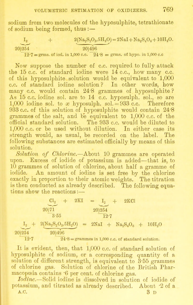 sodium from two molecules of the hyposulphite, tetrathiouate of sodium being formed, thus :— L, + 2(Na*S2O3,5H2O) = 2NaI + Na2S4O6 + 10H2O. 20)254 • 20)496 12'7 = grins, of iod. in 1,000 c.o. 24 8 = gTms. of hypo, in 1,000 c.c Now suppose the number of c.c. required to fully attack the 15 c.c. of standard iodine were 14 c.c, how many c.c. of this hyposulphite solution would be equivalent to 1,000 c.c. of standard iodine solution ? In other words, how many c.c. would contain 248 grammes of hyposulphite ? As 15 c.c. iodine sol. are to 14 c.c. hyposulph. sol., so are 1,000 iodine sol. to x hyposulph. sol.— 933 c.c. Therefore 933 c.c. of this solution of hyposulphite would contain 24-8 grammes of the salt, and be equivalent to 1,000 c.c. of the official standard solution. The 933 c.c. would be diluted to 1,000 c.c. or be used without dilution. In either case its strength would, as usual, be recorded on the label. The following substances are estimated officially by means of this solution. Solution of Chlorine.—About 10 grammes are operated upon. Excess of iodide of potassium is added—that is, to 10 grammes of solution of chlorine, about half a gramme of iodide. An amount of iodine is set free by the chlorine exactly in proportion to their atomic weights. The titration is then conducted as already described. The following equa- tions show the reactions:— Cl2 + 2KI = I2 + 2KC1 20)71 20)254 355 12-7 L + 2(Na2S203,5H2Oj = 2NaI + NaoS4Oc + 10H2O 20)254 20)496 12'7 24-8 = grammes in 1,000 c.c. of standard solution. It is evident, then, that 1,000 c.c. of standard solution of hyposulphite of sodium, or a corresponding quantity of a solution of different strength, is equivalent to 355 grammes of chlorine gas. Solution of chlorine of the British Phar- macopoeia contains -6 per cent, of chlorine gas. Iodine.—Solid iodine is dissolved in solution of iodide of potassium, and titrated as already described. About -2 of a A.c. 3 D