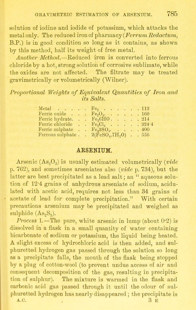 solution of iodine and iodide of potassium, which attacks the metal only. The reduced iron of pharmacy (Ferrum Redactum, B.P.) is in good condition so long as it contains, as shown by this method, half its weight of free metal. Another Method.—Reduced iron is converted into ferrous chloride by a hot, strong solution of corrosive sublimate, while the oxides are not affected. The filtrate may be treated gravimetrically or volumetrically (Wilner). Proportional Weights of Equivalent Quantities of Iron and its Salts. Arsenic (As303) is usually estimated volumetrically (vide p. 762), and sometimes arseniates also (vide p. 734), but the latter are best precipitated as a lead salt; an  aqueous solu- tion of 12-4 grains of anhydrous arseniate of sodium, acidu- lated with acetic acid, requires not less than 34 grains of acetate of lead for complete precipitation. With certain precautions arsenium may be precipitated and weighed as sulphide (As2S3). Process 1.—The pure, white arsenic in lump (about 0-2) is dissolved in a flask in a small quantity of water containing bicarbonate of sodium or potassium, the liquid being heated. A slight excess of hydrochloric acid is then added, and sul- phuretted hydrogen gas passed through the solution so long as a precipitate falls, the mouth of the flask being stopped by a plug of cotton-wool (to prevent undue access of air and consequent decomposition of the gas, resulting in precipita- tion of sulphur). The mixture is warmed in the flask and carbonic acid gas passed through it until the odour of sul- phuretted hydrogen has nearly disappeared ; the precipitate is A.C. . 3 E Metal Fe„ 112 FeiiO., 160 Fe*o6HO 214 Fe.Clr, 324-4 Fe^SO^ 400 2(FeSO^,7HoO) . . 556 Ferric oxide . Ferric hydrate. Ferric chloride Ferric sulphate Ferrous sulphate ARSENIUM.