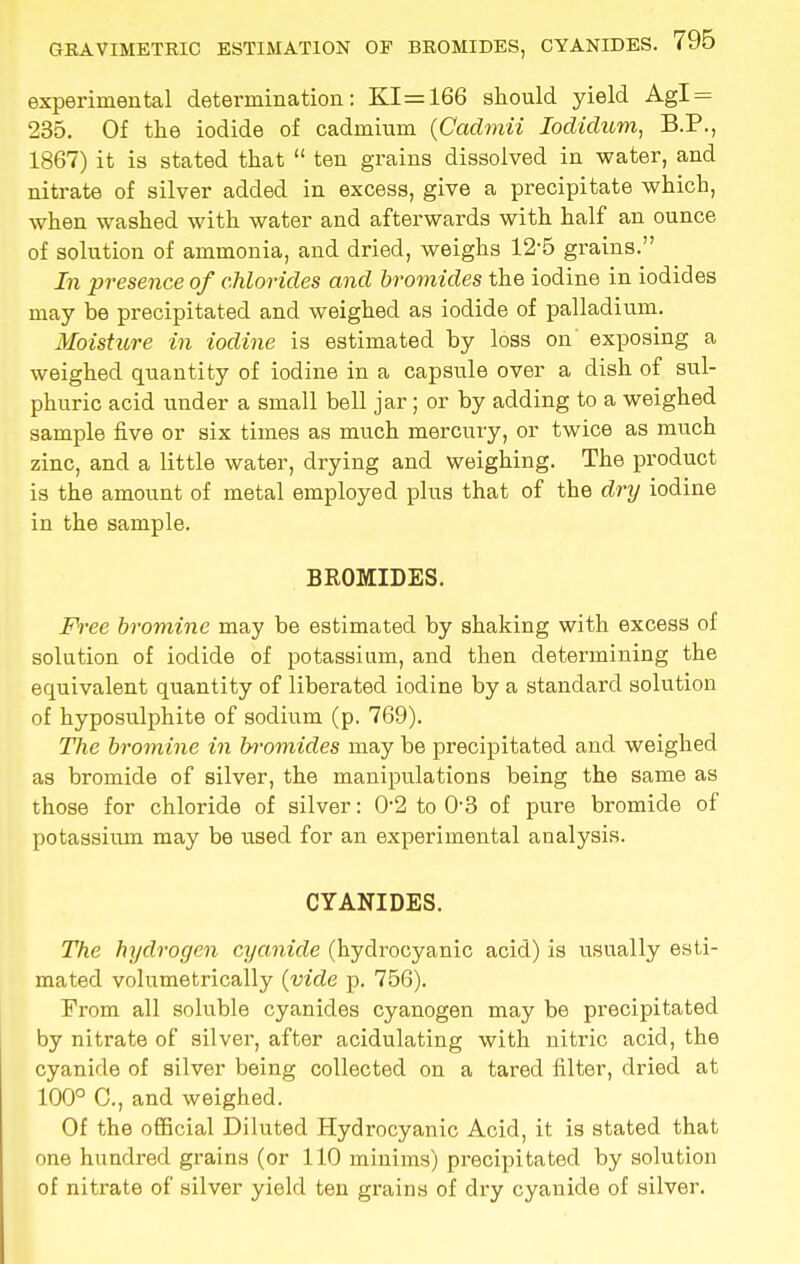 experimental determination: KI=166 should yield Agl = 235. Of the iodide of cadmium (Cadmii Iodidiom, B.P., 1867) it is stated that  ten grains dissolved in water, and nitrate of silver added in excess, give a precipitate which, when washed with water and afterwards with half an ounce of solution of ammonia, and dried, weighs 12'5 grains. In presence of chlorides and bromides the iodine in iodides may be precipitated and weighed as iodide of palladium. Moisture in iodine is estimated by loss on exposing a weighed quantity of iodine in a capsule over a dish of sul- phuric acid under a small bell jar; or by adding to a weighed sample five or six times as much mercury, or twice as much zinc, and a little water, drying and weighing. The product is the amount of metal employed plus that of the dry iodine in the sample. BROMIDES. Free bromine may be estimated by shaking with excess of solution of iodide of potassium, and then determining the equivalent quantity of liberated iodine by a standard solution of hyposulphite of sodium (p. 769). The bromine in bromides may be precipitated and weighed as bromide of silver, the manipulations being the same as those for chloride of silver: 0-2 to 03 of pure bromide of potassium may be used for an experimental analysis. CYANIDES. The hydrogen cyanide (hydrocyanic acid) is usually esti- mated volumetrically {vide p. 756). Prom all soluble cyanides cyanogen may be precipitated by nitrate of silver, after acidulating with nitric acid, the cyanide of silver being collected on a tared filter, dried at 100° C, and weighed. Of the official Diluted Hydrocyanic Acid, it is stated that one hundred grains (or 110 minims) precipitated by solution of nitrate of silver yield ten grains of dry cyanide of silver.