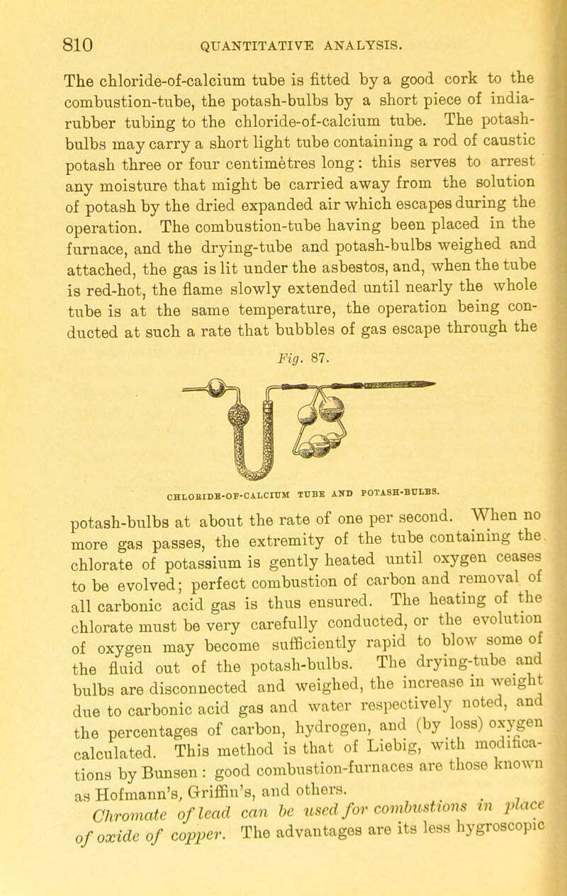 The chloride-of-calcium tube is fitted by a good cork to the combustion-tube, the potash-bulbs by a short piece of india- rubber tubing to the chloride-of-calcium tube. The potash- bulbs may carry a short light tube containing a rod of caustic potash three or four centimetres long: this serves to arrest any moisture that might be carried away from the solution of potash by the dried expanded air which escapes during the operation. The combustion-tube having been placed in the furnace, and the drying-tube and potash-bulbs weighed and attached, the gas is lit under the asbestos, and, when the tube is red-hot, the flame slowly extended until nearly the whole tube is at the same temperature, the operation being con- ducted at such a rate that bubbles of gas escape through the Fig. 87. CHLOEIDE-OF-CALCIUM TUBE AND POTASH-BULBS. potash-bulbs at about the rate of one per second. When no more gas passes, the extremity of the tube containing the chlorate of potassium is gently heated until oxygen ceases to be evolved; perfect combustion of carbon and removal of all carbonic acid gas is thus ensured. The heating of the chlorate must be very carefully conducted, or the evolution of oxygen may become sufficiently rapid to blow some of the fluid out of the potash-bulbs. The drying-tube and bulbs are disconnected and weighed, the increase m weight due to carbonic acid gas and water respectively noted, and the percentages of carbon, hydrogen, and (by loss) oxygen calculated. This method is that of Liebig, with modifica- tions by Bunsen : good combustion-furnaces are those known as Hofmann's, Griffin's, and others. _ Chromate of lead can be used for combustions in place of oxide of copper. The advantages are its less hygroscopic