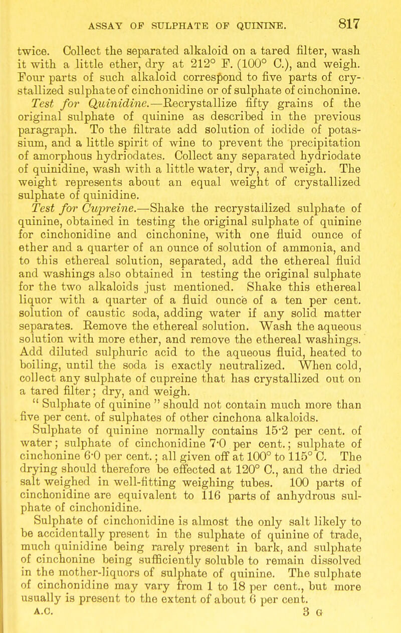 ASSAY OF SULPHATE OP QUININE. twice. Collect the separated alkaloid on a tared filter, wash it with a little ether, dry at 212° F. (100° C), and weigh. Four parts of such alkaloid correspond to five parts of cry- stallized sulphate of cinchonidine or of sulphate of cinchonine. Test for Quinidine.—Recrystallize fifty grains of the original sulphate of quinine as described in the previous paragraph. To the filtrate add solution of iodide of potas- sium, and a little spirit of wine to prevent the precipitation of amorphous hydriodates. Collect any separated hydriodate of quinidine, wash with a little water, dry, and weigh. The weight represents about an equal weight of crystallized sulphate of quinidine. Test for Cupreine.—Shake the recrystailized sulphate of quinine, obtained in testing the original sulphate of quinine for cinchonidine and cinchonine, with one fluid ounce of ether and a quarter of an ounce of solution of ammonia, and to this ethereal solution, separated, add the ethereal fluid and washings also obtained in testing the original sulphate for the two alkaloids just mentioned. Shake this ethereal liquor with a quarter of a fluid ounce of a ten per cent, solution of caustic soda, adding water if any solid matter separates. Remove the ethereal solution. Wash the aqueous solution with more ether, and remove the ethereal washings. Add diluted sulphuric acid to the aqueous fluid, heated to boiling, until the soda is exactly neutralized. When cold, collect any sulphate of cupreine that has crystallized out on a tared filter; dry, and weigh.  Sulphate of quinine  should not contain much more than five per cent, of sulphates of other cinchona alkaloids. Sulphate of quinine normally contains 15*2 per cent, of water; sulphate of cinchonidine 7*0 per cent.; sulphate of cinchonine 6-0 per cent.; all given off at 100° to 115° C. The drying should therefore be effected at 120° C, and the dried salt weighed in well-fitting weighing tubes. 100 parts of cinchonidine are equivalent to 116 parts of anhydrous sul- phate of cinchonidine. Sulphate of cinchonidine is almost the only salt likely to be accidentally present in the sulphate of quinine of trade, much quinidine being rarely present in bark, and sulphate of cinchonine being sufficiently soluble to remain dissolved in the mother-liquors of sulphate of quinine. The sulphate of cinchonidine may vary from 1 to 18 per cent., but more usually is present to the extent of about 6 per cent. A.C. 3 G