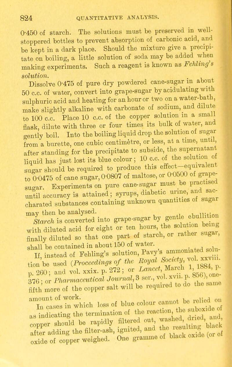 0-450 of starch. The solutions must be preserved in well- stoppered bottles to prevent absorption of carbonic acid, and be kept in a dark place. Should the mixture give a precipi- tate on boiling, a little solution of soda may be added when making experiments. Such a reagent is known as Fehling's solution. Dissolve 0-475 of pure dry powdered cane-sugar in about 50 c.c. of water, convert into grape-sugar by acidulating with sulphuric acid and heating for an hour or two on a water-bath, make slightly alkaline with carbonate of sodium, and dilute to 100 c.c. Place 10 c.c. of the copper solution m a small flask, dilute with three or four times its bulk of water, and gently boil. Into the boiling liquid drop the solution of sugar from a burette, one cubic centimetre, or less, at a time, until, after standing for the precipitate to subside, the supernatant liquid has just lost its blue colour ; 10 c.c. of the solution of sugar should be required to produce this effect-equivalent to 0-0475 of cane sugar, 0-0807 of maltose, or 0-0500 of grape- sugar. Experiments on pure cane-sugar must be practised until accuracy is attained; syrups, diabetic urine, and.mr charated substances containing unknown quantities of sugar may then be analysed. w,iiu;mi Starch is converted into grape-sugar by gentle ebullition with diluted acid for eight or ten hours, the solution tog finally diluted so that one part of starch, or rather sngai, shall be contained in about 150 of water. If, instead of Fehling's solution, Pavy'sammonia, eso u- tion'be used {ProceeMngs of the Royal ^ p. 260; and vol. xxix. p. 272; or Lancet March M^4.^ 376 • or Pharmaceutical Journal, 3 ser, vol. xvn p. 86b) one filth Ire of the copper salt will be required to do the same aTcasesrwhich loss of blue colour cannot be relied on JZSStag the termination of the reaction the suboxide of pp. should be rapidly filtered out -h^, -d after adding the filter-ash, ignited, and the f oxide of copper weighed. One gramme of black oxide (or