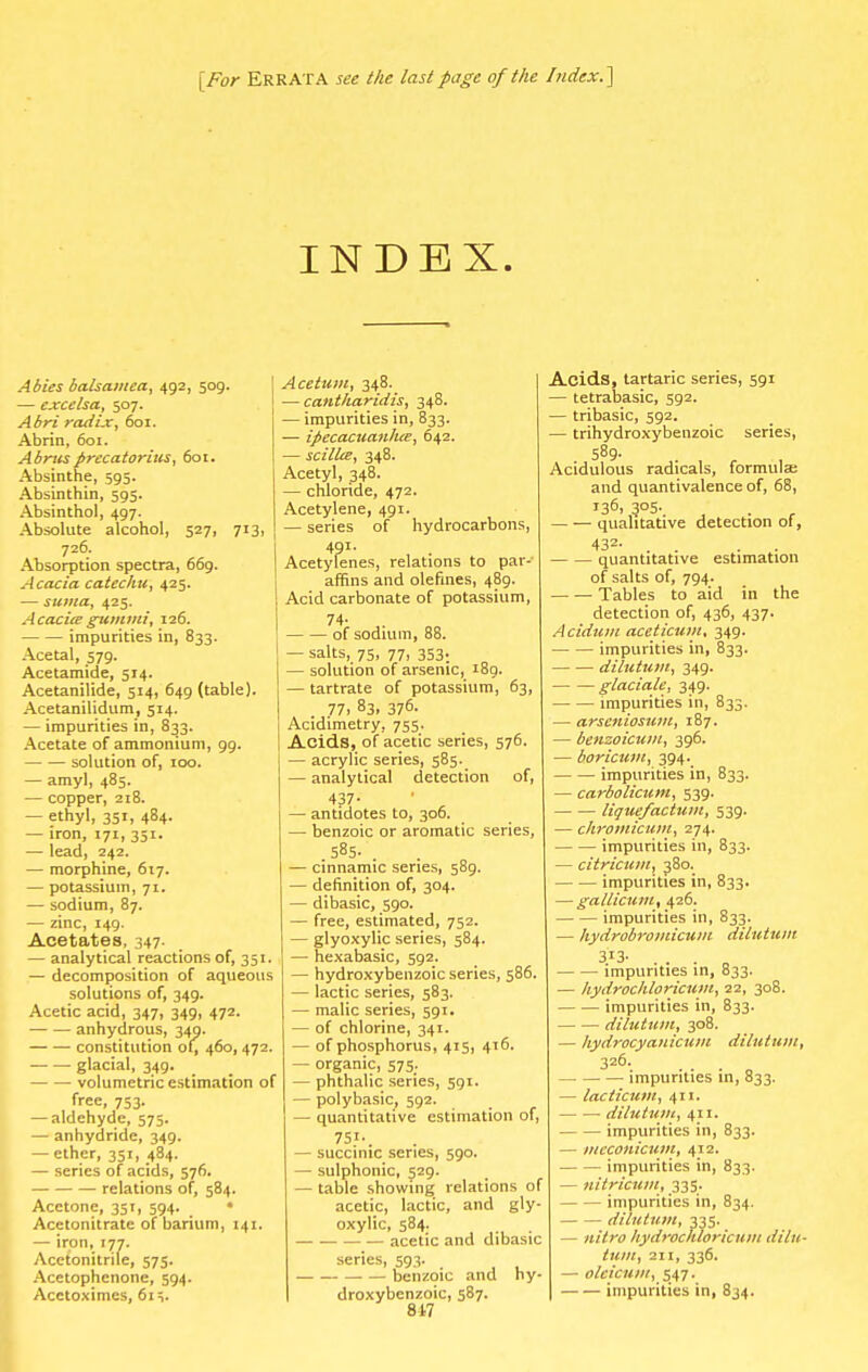 [For Errata see the last page of the Index.] Abies balsamea, 492, 509. — excelsa, 507. Abri radix, 601. Abrin, 601. Abrusprecatorius, 601. Absinthe, 595. Absinthin, 595. Absinthol, 497. Absolute alcohol, 527, 713 726. Absorption spectra, 669. Acacia catechu, 425. — suma, 425. Acacia gummi, 126. impurities in, 833. Acetal, 579. Acetamide, 514. Acetanilide, 514, 649 (table). Acetanilidum, 514. — impurities in, 833. Acetate of ammonium, 99. solution of, 100. — amyl, 485. — copper, 218. — ethyl, 351, 484. — iron, 171, 351. — lead, 242. — morphine, 617. — potassium, 71. — sodium, 87. — zinc, 149. Acetates, 347. — analytical reactions of, 351. — decomposition of aqueous solutions of, 349. Acetic acid, 347, 349, 472. anhydrous, 349. constitution of, 460, 472. glacial, 349. volumetric estimation of free, 753. — aldehyde, 575. — anhydride, 349. — ether, 351, 484. — series of acids, 576. relations of, 584. Acetone, 351, 594. • Acetonitrate of barium, 141. — iron, 177. Acetonitrile, 575. Acetophenone, 594. Acetoximes, 61 INDEX. j Acetum, 348. 1 —cantharidis, 348. — impurities in, 833. — ipecacuanhte, 642. — scillce, 348. Acetyl, 348. — chloride, 472. Acetylene, 491. — series of hydrocarbons, 4?i- , . Acetylenes, relations to par- affins and olefines, 489. Acid carbonate of potassium, 74- of sodium, 88. — salts, 75, 77, 353. — solution of arsenic, 189. — tartrate of potassium, 63, 77, 83, 37°- Acidimetry, 755. Acids, of acetic series, 576. — acrylic series, 585. — analytical detection of, 437- ' , — antidotes to, 306. — benzoic or aromatic series, 585- — cinnamic series, 589. — definition of, 304. — dibasic, 590. — free, estimated, 752. — glyoxylic series, 584. — hexabasic, 592. — hydroxybenzoic series, 586. — lactic series, 583. — malic series, 591. — of chlorine, 341. — of phosphorus, 415, 416. — organic, 575. — phthalic series, 591. — polybasic, 592. — quantitative estimation of, 7S;«. — succinic series, 590. — sulphonic, 529. — table showing relations of acetic, lactic, and gly- oxylic, 584. acetic and dibasic series, 593. _ • — benzoic and hy- droxybenzoic, 587. 8 47 Acids, tartaric series, 591 — tetrabasic, 592. — tribasic, 592. — trihydroxybenzoic series, 589. Acidulous radicals, formula; and quantivalence of, 68, 136,305. qualitative detection of, 432- . . . quantitative estimation of salts of, 794. Tables to aid in the detection of, 436, 437. Acidum aceticum, 349. impurities in, 833. dilutum, 349. glaciate, 349. impurities in, 833. — arseniosum, 187. — benzoicum, 396. — boricum, 394. impurities in, 833. — carbolicum, 539. liquefactum, 539. — chromicum, 274. impurities in, 833. — citricum, 380. impurities in, 833. — gallicum, 426. impurities in, 833. — hydrobromicum dilutum 313. impurities in, 833. — hydrochloricum, 22, 308. impurities in, 833. dilutum, 308. — Iiydrocyanicum dilutum, 326. impurities in, 833. — lacticum, 411. dilutum, 411. impurities in, 833. — mcconicum, 412. impurities in, 833. — nitricum, 335. impurities in, 834. dilutum, 335. — nitro hydrochloricum dilu- tum, 211, 336. — olcicum, 547. impurities in, 834.