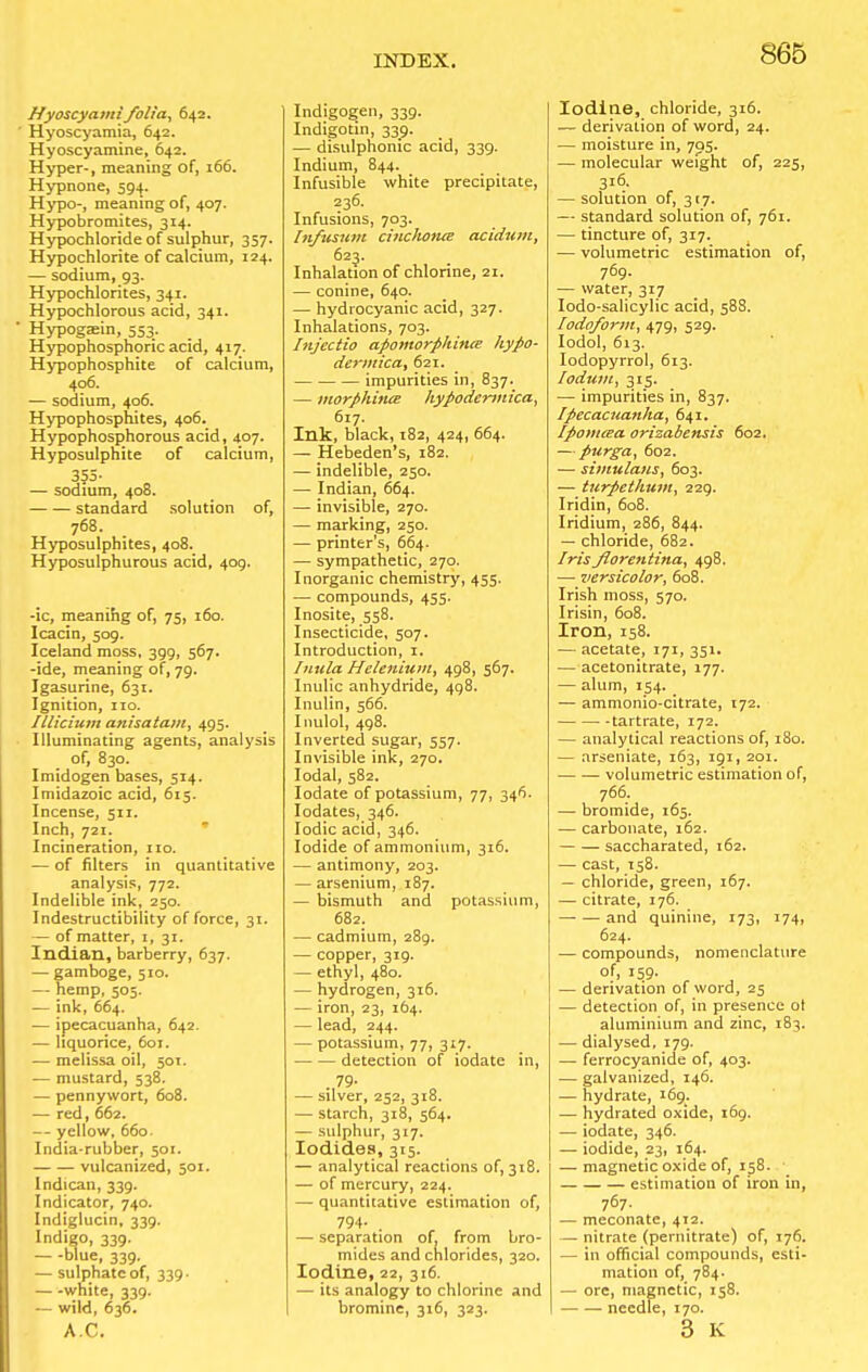 Hyoscyami folia, 642. Hyoscyamia, 642. Hyoscyamine, 642. Hyper-, meaning of, 166. Hypnone, 594. Hypo-, meaning of, 407. Hypobromites, 314. Hypochloride of sulphur, 357. Hypochlorite of calcium, 124. — sodium, 93. Hypochlorites, 341. Hypochlorous acid, 341. Hypog^in, 553. Hypophosphoric acid, 417. Hypophosphite of calcium, 406. ■— sodium, 406. Hypophosphites, 406. Hypophosphorous acid, 407. Hyposulphite of calcium, 355- — sodium, 408. standard solution of, 768. Hyposulphites, 408. Hyposulphurous acid, 409. -ic, meaning of, 75, 160. Icacin, 509. Iceland moss, 399, 567. -ide, meaning of, 79. Igasurine, 631. Ignition, no. Illiciunt anisatam, 495. Illuminating agents, analysis of, 830. Imidogen bases, 514. Imidazoic acid, 615. Incense, 511. Inch, 721. Incineration, no. — of niters in quantitative analysis, 772. Indelible ink, 250. Indestructibility of force, 31. — of matter, 1,31. Indian, barberry, 637. — gamboge, 510. — hemp, 505. — ink, 664. — ipecacuanha, 642. — liquorice, 601. — melissa oil, 501. — mustard, 538. — pennywort, 608. — red, 662. — yellow, 660. India-rubber, 501. vulcanized, 501. Indican, 339. Indicator, 740. Indiglucin, 339. Indigo, 339. blue, 339. — sulphate of, 339. — -white, 339. — wild, 636. AC. Indigogen, 339. Indigotin, 339. — disulphonic acid, 339. Indium, 844. Infusible white precipitate, 236. Infusions, 703. Infusum cinchonte acidum, 623. Inhalation of chlorine, 21. — conine, 640. — hydrocyanic acid, 327. Inhalations, 703. Injectio apomorphince liypo- dermica, 621. impurities in, 837. — morphines hypodermica, 617. Ink, black, 182, 424, 664. — Hebeden's, 182. — indelible, 250. — Indian, 664. — invisible, 270. — marking, 250. — printer's, 664. — sympathetic, 270. Inorganic chemistry, 455. —■ compounds, 455. Inosite, 558. Insecticide, 507. Introduction, 1. Inula Helenium, 498, 567. Inulic anhydride, 498. Inulin, 566. Inulol, 498. Inverted sugar, 557. Invisible ink, 270. Iodal, 582. Iodate of potassium, 77, 346. Iodates, 346. Iodic acid, 346. Iodide of ammonium, 316. — antimony, 203. — arsenium, 187. — bismuth and potassium, 682. — cadmium, 289. — copper, 319. — ethyl, 480. — hydrogen, 316. — iron, 23, 164. — lead, 244. — potassium, 77, 317. detection of iodate in, .,79- — silver, 252, 318. — starch, 318, 564. — sulphur, 317. Iodides, 315. — analytical reactions of, 318. — of mercury, 224. — quantitative estimation of, 794- . — separation of, from bro- mides and chlorides, 320. Iodine, 22, 316. — its analogy to chlorine and bromine, 316, 323. Iodine, chloride, 316. — derivation of word, 24. — moisture in, 795. — molecular weight of, 225, 316. — solution of, 317. — standard solution of, 761. — tincture of, 317. — volumetric estimation of, 769. — water, 317 Iodo-salicylic acid, 588. Iodoform, 479, 529. Iodol, 613. Iodopyrrol, 613. lodum, 315. — impurities in, 837. Ipecacuanha, 641. Ipomcea orizabensis 602. — purga, 602. — simulaus, 603. — turpethum, 229. Iridin, 608. Iridium, 286, 844. — chloride, 682. Irisfiorentina, 498. — versicolor, 608. Irish moss, 570. Irisin, 608. Iron, 158. — acetate, 171, 351. — acetonitrate, 177. — alum, 154. — ammonio-citrate, 172. tartrate, 172. — analytical reactions of, 180. — arseniate, 163, 191, 201. volumetric estimation of, 766. — bromide, 165. — carbonate, 162. saccharated, 162. — cast, 158. — chloride, green, 167. — citrate, 176. and quinine, 173, 174, 624. — compounds, nomenclature of, 159. — derivation of word, 25 — detection of, in presence ol aluminium and zinc, 183. — dialysed, 179. — ferrocyanide of, 403. — galvanized, 146. — hydrate, 169. — hydrated oxide, 169. — iodate, 346. — iodide, 23, 164. — magnetic oxide of, 158. estimation of iron in, 767. — meconate, 412. — nitrate (pernitrate) of, 176. — in official compounds, esti- mation of, 784. — ore, magnetic, 158. needle, 170. 3 K