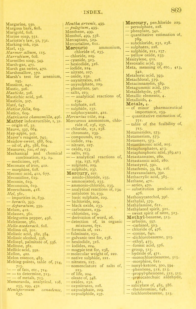 Margarine, 550. Margosa bark, 60S. Marigold, 608. Marine soap, 551. Mariotte's law, 52, 731. Marking-ink, 250. Marl, 153. Marmor album, 115. Marmbium, 608. Marseilles soap, 549. Marsh-gas, 471. Marsh gas series, 470. Marshmallow, 570. Marsh's test for arsenium, 195. Massicot, 241. Mastic, 506. Mastiche, 506. Mastichic acid, 506. Masticin, 507. Mate, 647. Matictzfolia, 609. Matico, 609. Matricaria chamomilla, 496. Matter indestructible, i, 32. — origin of, 32. Mauve, 597, 664. May-apple, 507. Mayer's reagent, 745. Meadow-sweet, 588, 604. — oil of, 485, 588, 604. Measures, 720, et seg. Mechanical and chemical combination, 23, 2y. — medicines, 278. Meconate of iron, 412. — morphine, 618. Meconic acid, 412, 677. Meconidine, 619. Meconin, 619. Meconoisin, 619. Meerschaum, 418. Mel, 561. — impurities in, 839. — boracis, 393. — depuratum, 559. Melam, 422. Melasses, 561. Meleguetta pepper, 498. Meletizose, 561. Melia azedarac/i, 608. Melissa oil, 501. Melissic acid, 582, 584. Melissic alcohol, 536. Melissyl, palmitate of, 536. Melitose, 561. Melliticacid, 592. Mellon, 422. Melon essence, 485. Melting-points, table of, 714, 7*5; '■ of fats, etc., 714. to determine, 713. of metals, 715. Memoranda, analytical. to8, ?S5, 299. 432- Menispermum canaiiense, 637. I Mentlia arvenis, 499. 1 — jnilegium, 499. Menthene, 499. ; Menthol, 499, 538. Mercaptans, 529. Mercurialine, 611. Mercuric ammonium, chloride of, 235. — chloride, 229. — cyanide, 325. — hexiodide, 316. — iodide, 224. I — nitrate, 227. — oxide, 232. — oxynitrates, 228. — oxysulphate, 229. J — phenylate, 541. I — salts, 223. analytical reactions of, 234- — sulphate, 228. — sulphide, 237. — sulphocyanate, 422. Mercttrius vita, 204. Mercurous ammonium, chlo- ride of, 236, 237. — chloride, 231, 238. — chromate, 239. — compounds, 223. — iodide, 224. — nitrate, 227. — oxide, 233. — salts, 223. analytical reactions of, 234. 237) 238- — sulphate, 229. — sulphide, 237. Mercury, 221. — amido-chloride, 235. — ammoniated, 235. — ammonio-chloride, 235. — analytical reactions of, 234. — antidotes to, 239. — basic sulphate, 229. — bichloride, 229. — black oxide, 233. — carbonates, 239. — chlorides, 229. — derivation of word, 26. — detection of, in organic mixtures, 671. — formula of, 221. — fulminate, 251. — galvanic test for, 238. — hexiodide, 316. — iodides, 224. — magpie test for, 238. — molecular weight of, 222. — native sulphide, 221. — nitrates, 227. — nomenclature of salts of, 223. — of life, 204. — oleate of, 548. — oxides, 232. — oxynitrates, 228. — oxysulphate, 229. — oxysulphide, 237. Mercury, perchloride 229. - persulphate, 228. - phenylate, 541. - quantitative estimation of, 789. - subchlonde, 231, 238. - sulphates, 228. - sulphide, 221, 237. - yellow oxide, 233. Mesitylene, 512. Mesoxalic acid, 593. Meta, meaning of, etc., 413, 542- Metaboric acid, 393. Metachloral, 579. Metacinnamein, 589. Metagummic acid, 570. Metaldehyde, 578. Metallic elements, 4. Metalloids, 4. Metals, 4. - of minor pharmaceutical importance, 259. - quantitative estimation of, 771- - table of the fusibility of, 715- Metamendes, 573. Metamerism, 573. Metamers, 573. Metantimonic acid, 205. Metaphosphates, 413. Metaphosphoric acid, 389,413 Metastannates, 280. Metastannic acid, 280. Metastyrol, 590. Metathesis, 59, 82, 116. Metavanadates, 392. Methacrylic acid, 585. Methane, 471. - series, 470. - substitution products of, 476- Methoxycatechol, 396. Methylal, 579. Methylamine, 611. Methylated spirit, 521. - sweet spirit of nitre, 523. Methyl-benzene, 515. - arbutin, 597. - -carbinol, 523. - chloride of, 476. - -conine, 640. - -dichlorobenzene, 515. --ethyl, 473. - -formic acid, 576. - group, 515. - hydride of, 471. - -monochlorobenzene, 515. - -morphine, 621. - nonyl-ketone, 500, 594. - -pheniiene, 512, 515. - -propyl-phenoene, 512, 515. - -prijtocatechuic aldehyde, 431. - salicylate of, 485, 586. - -theobromine, 648. - trichlorobenzene, 515.