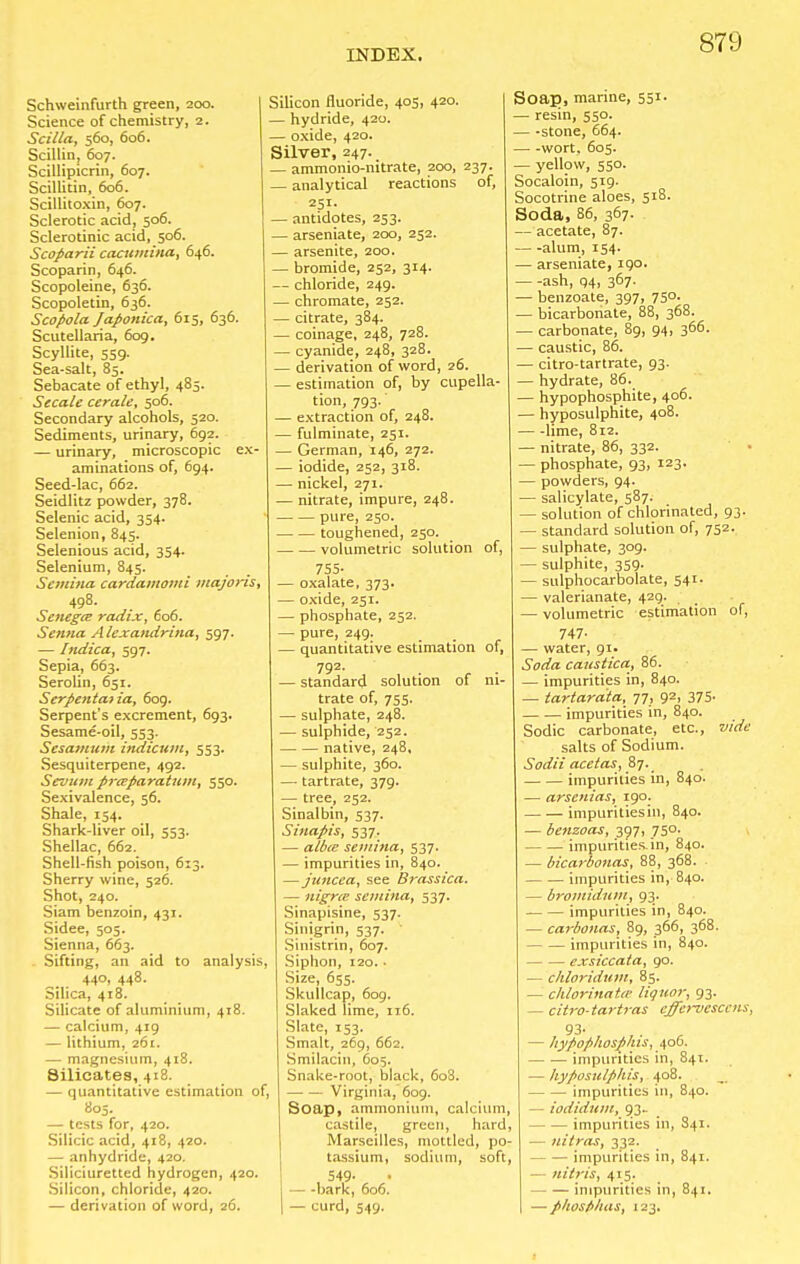 Schweinfurth green, 200. Science of chemistry, 2. Scilla, 560, 606. Scillin, 607. Scillipicrin, 607. Scillitin, 606. Scillitoxin, 607. Sclerotic acid, 506. Sclerotinic acid, 506. Scoparii cacumina, 646. Scoparin, 646. Scopoleine, 636. Scopoletin, 636. Scopola Japonica, 615, 636. Scutellaria, 609. Scyllite, 559. Sea-salt, 85. Sebacate of ethyl, 485. Secale cerate, 506. Secondary alcohols, 520. Sediments, urinary, 692. — urinary, microscopic ex- aminations of, 694. Seed-lac, 662. Seidlitz powder, 378. Selenic acid, 354. Selenion, 845. Selenious acid, 354. Selenium, 845. Semina cardamomi majoris, 498. Senega: radix, 606. Senna A lexandrina, 597. — Indica, 597. Sepia, 663. Serolin, 651. Serpentaiia, 609. Serpent's excrement, 693. Sesame-oil, 553. Sesamum indicum, 553. Sesquiterpene, 492. Senium preeparatum, 550. Sexivalence, 56. Shale, 154. Shark-liver oil, 553. Shellac, 662. Shell-fish poison, 613. Sherry wine, 526. Shot, 240. Siam benzoin, 431. Sidee, 505. Sienna, 663. . Sifting, an aid to analysis 440, 448. Silica, 418. Silicate of aluminium, 418. — calcium, 419 — lithium, 261. — magnesium, 418. Silicates, 418. — quantitative estimation of, 805. — tests for, 420. Silicic acid, 418, 420. — anhydride, 420. Siliciuretted hydrogen, 420. Silicon, chloride, 420. — derivation of word, 26. Silicon fluoride, 405, 420. — hydride, 420. — oxide, 420. Silver, 247. — ammonio-mtrate, 200, 237. — analytical reactions of, 251- — antidotes, 253. — arseniate, 200, 252. — arsenite, 200. — bromide, 252, 314. — chloride, 249. — chromate, 252. — citrate, 384. — coinage, 248, 728. — cyanide, 248, 328. — derivation of word, 26. — estimation of, by cupella- tion, 793. — extraction of, 248. — fulminate, 251. — German, 146, 272. — iodide, 252, 318. — nickel, 271. — nitrate, impure, 248. pure, 250. toughened, 250. volumetric solution of, 755- — oxalate, 373. — oxide, 251. — phosphate, 252. — pure, 249. — quantitative estimation of, 79z- — standard solution of ni- trate of, 755. — sulphate, 248. — sulphide, 252. native, 248, — sulphite, 360. — tartrate, 379. — tree, 252. Sinalbin, 537. Sinapis, 537. — albie semina, 537. — impurities in, 840. —juncea, see Brassica. — nigrte semina, 537. Sinapisine, 537. Sinigrin, 537. Sinistrin, 607. Siphon, 120.. Size, 655. Skullcap, 609. Slaked lime, 116. Slate, 153. Smalt, 269, 662. Smilacin, 605. Snake-root, black, 608. Virginia, 609. Soap, ammonium, calcium, castile, green, hard, Marseilles, mottled, po- tassium, sodium, soft, 549- bark, 606. — curd, 549. Soap, marine, 551. — resin, 550. — -stone, 664. wort, 605. — yellow, 550. Socaloin, 519. Socotrine aloes, 518. Soda, 86, 367. — acetate, 87. — -alum, 154. — arseniate, 190. —-ash, 94, 367. — benzoate, 397, 75°. — bicarbonate, 88, 368. — carbonate, 89, 94, 366. — caustic, 86. — citro-tartrate, 93. — hydrate, 86. — hypophosphite, 406. — hyposulphite, 408. — -lime, 812. — nitrate, 86, 332. — phosphate, 93, 123- — powders, 94. — salicylate, 587. — solution of chlorinated, 93. — standard solution of, 752. — sulphate, 309. — sulphite, 359. — sulphocarbolate, 541. — valerianate, 429. — volumetric estimation of, 747- — water, 91. Soda caustica, 86. — impurities in, 840. — tartardta, 77, 92, 375. impurities in, 840. Sodic carbonate, etc., vide salts of Sodium. Sodii acetas, 87. impurities in, 840. — arsenias, 190. impurities in, 840. — benzoas, 397, 750. impurities, in, 840. — bicarbonas, 88, 368. impurities in, 840. — bromidum, 93. impurities in, 840. — carbonas, 89, 366, 368. impurities in, 840. exsiccata, 90. — Moridmn, 85. — chlorinata- liquor, 93. — citro-tartras cffervcsccns, 93- — hypophosplus, 406. impurities in, 841. — hyposulphis, 408. impurities in, 840. — iodiduiu, 93. impurities in, S41. — nitras, 332. impurities in, 841. uitris, 415. impurities in, 841. — phosfi/ias, 123.