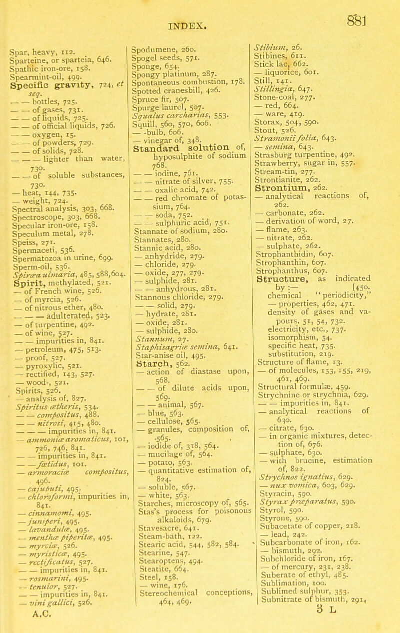 Spar, heavy, 112. Sparteine, or sparteia, 646. Spathic iron-ore, 158. Spearmint-oil, 499. Specific gravity, 724> seg. bottles, 725. of gases, 731. of liquids, 725. of official liquids, 726. oxygen, 15. of powders, 729. of solids, 728. lighter than water, 730. of soluble substances, 73°- — heat, 144, 735- — weight, 724. Spectral analysis, 303, 668. Spectroscope, 303, 668. Specular iron-ore, 158. Speculum metal, 278. Speiss, 271. Spermaceti, 536. Spermatozoa in urine, 699. Sperm-oil, 536. Spircpaulmaria, 485, 588,604. Spirit, methylated, 521. — of French wine, 526. — of myrcia, 526. — of nitrous ether, 480. adulterated, 523. — of turpentine, 492. — of wine, 527. impurities in, 841. — petroleum, 475, 513. — proof, 527. — pyroxylic, 521. — rectified, 143, 527- — wood-, 521. Spirits, 526. ' — analysis of, 827. Spirit us cetheris, 534. compositus, 488. nitrosi, 415, 480. impurities in, 841. — ammonitearomaticus, 101, 726, 746, 841. impurities in, 841. fcetidus, 101. — armoracia compositus, 496. _ — ca/ui>uti, 495. — chloroformi, impurities in, 841. — cinnamomi, 495. —juntperi, 495. — lavandulee. 495. — mentlue piperita, 495. — myrcia:, 526. — myristica, 495. — rectificatus, 527. impurities in, 841. — rosmarini, 495. — tenuior, 527. impurities in, 841. — vitti gallici, 526. A.C. Spodumene, 260. Spogel seeds, 571. Sponge, 654. Spongy platinum, 287. Spontaneous combustion, 178. Spotted cranesbill, 426. Spruce fir, 507. Spurge laurel, 507. Squalus carcharias, 553. Squill, 560, 570, 606. bulb, 606. — vinegar of, 348. Standard solution of, hyposulphite of sodium 768. iodine, 761. nitrate of silver, 755. oxalic acid, 742. red chromate of potas- sium, 764. soda, 752. sulphuric acid, 751. Stannate of sodium, 280. Stannates, 280. Stannic acid, 280. — anhydride, 279. — chloride, 279. — oxide, 277, 279. — sulphide, 281. anhydrous, 281. Stannous chloride, 279. solid, 279. — hydrate, 281. — oxide, 281. — sulphide, 280. Stannum, 27. Staphisagrite semina, 641. Star-anise oil, 495. Starch, 562. — action of diastase upon, 568. of dilute acids upon, animal, 567. — blue, 563. — cellulose, 565. — granules, composition of, .565. — iodide of, 318, 564. — mucilage of, 564. — potato, 563. — quantitative estimation of, 824. — soluble, 567. — white, 563. Starches, microscopy of, 565. Stas's process for poisonous alkaloids, 679. Stavesacre, 641. Steam-bath, 122. Stearic acid, 544, 582, 584. Stearine, 547. Stearoptens, 494. Steatite, 664. Steel, 158. — wine, 176. Stereochemical conceptions, 464, 469. Stibium, 26. Stibines, 611. Stick lac, 662. — liquorice, 601. Still, 141. Stillingia, 647. Stone-coal, 277. — red, 664. — ware, 419. Storax, 504, 590. Stout, 526. Stramoniifolia., 643. — semina, 643. Strasburg turpentine, 492. Strawberry, sugar in, 557. Stream-tin, 277. Strontianite, 262. Strontium, 262. analytical reactions of, 262. — carbonate, 262. — derivation of word, 27. flame, 263. nitrate, 262. — sulphate, 262. Strophanthidin, 607. Strophanthin, 607. Strophanthus, 607. Structure, as indicated by:— _ [45°^ chemical periodicity, — properties, 462, 471. density of gases and va- pours, 51, 54, 732. electricity, etc., 737. isomorphism, 54. specific heat, 735. substitution, 219. Structure of flame, 13. — of molecules, 153,155, 219, 461, 469. Structural formulae, 459. Strychnine or strychnia, 629. . impurities in, 841. — analytical reactions of 630. — citrate, 630. — in organic mixtures, detec- tion of, 676. — sulphate, 630. — with brucine, estimation of, 822. Stryclmos Ignatius, 629. — mix vomica, 603, 629. Styracin, 590. Styrax pneparatus, 590. Styrol, 590. Styrone, 590. Subacetate of copper, 218. — lead, 242. Subcarbonate of iron, 162. — bismuth, 292. Subchloride of iron, 167. — of mercury, 231, 238. Suberate of ethyl, 485. Sublimation, 100. Sublimed sulphur, 353. Subnitrate of bismuth, 291, 3 L