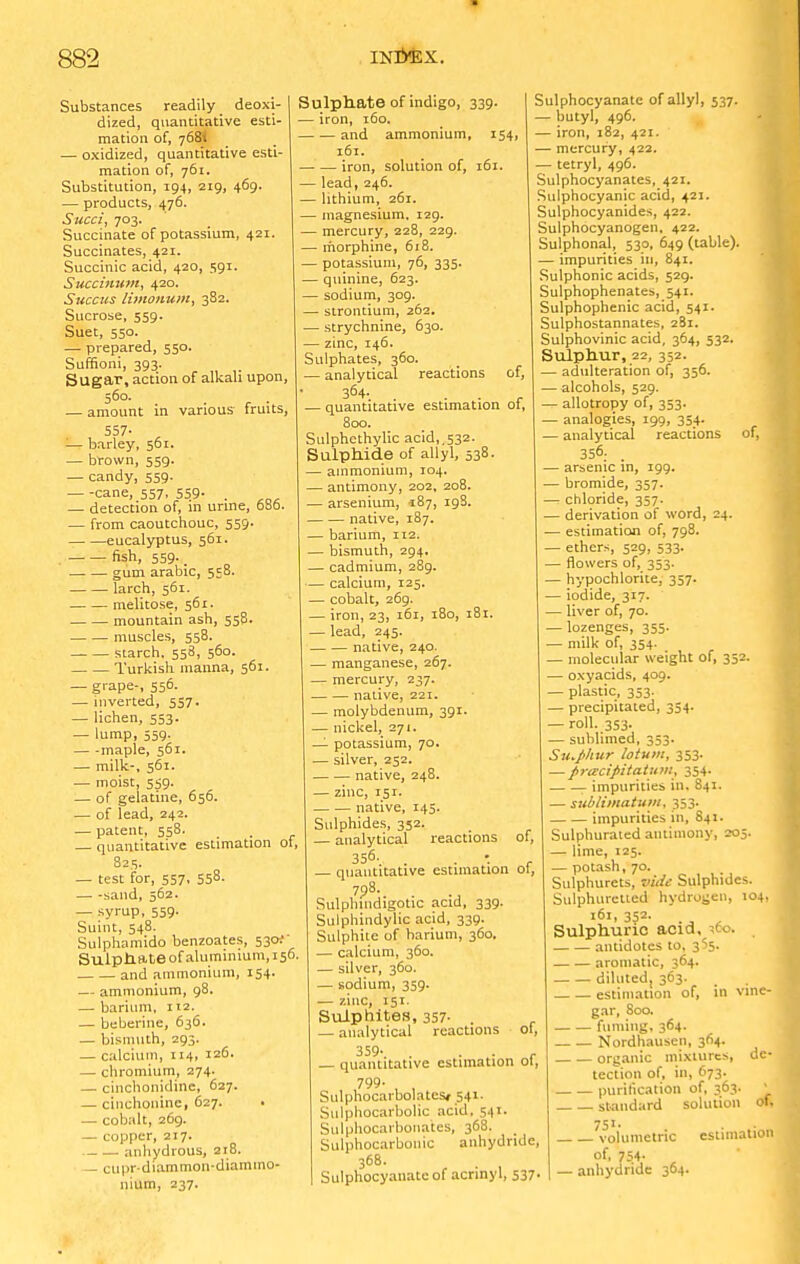 Substances readily _ deoxi- dized, quantitative esti- mation of, 768. — oxidized, quantitative esti- mation of, 761. Substitution, 194, 219, 469. — products, 476. Succi, 703. Succinate of potassium, 421. Succinates, 421. Succinic acid, 420, 591. Succimim, 420. Succus limonum, 382. Sucrose, 559. Suet, 550. — prepared, 550. Suffioni, 393. Sugar, action of alkali upon, 560- — amount in various fruits, 557- '— barley, 561. — brown, 559. — candy, 559. — -cane, 557, 559- . — detection of, in urine, 000. — from caoutchouc, 559. eucalyptus, 561. fish, 559. _ gum arable, 558. larch, 561. melitose, 561. mountain ash, 558. muscles, 558. — starch, 558, 560. Turkish manna, 561. — grape-, 556. — inverted, 557. — lichen, 553. — lump, 559. — -maple, 561. — milk-, 561. — moist, 5^9. — of gelatine, 656. — of lead, 242. — patent, 558, . — quantitative estimation ol, 825. — test for, 557, 558. sand, 562. — syrup, 559. Suint, 548. Sulphamido benzoates, 530;- Sulptiate of aluminium, 156. and ammonium, 154. — ammonium, 98. — barium, 112. — beberine, 636. — bismuth, 293. — calcium, 114, 126- — chromium, 274. — cinchonidine, 627. — cinchonine, 627. — cobalt, 269. — copper, 217. anhydrous, 218. - cupr-diammon-diamino- nium, 237. Sulphate of indigo, 339. — iron, 160. and ammonium, 154, 161. iron, solution of, 161. — lead, 246. — lithium, 261. — magnesium, 129. — mercury, 228, 229. — morphine, 618. — potassium, 76, 335. — quinine, 623. — sodium, 309. — strontium, 262. — strychnine, 630. — zinc, 146. Sulphates, 360. — analytical reactions of, 364- . • — quantitative estimation ot, 800. Sulphethylic acid,.532. Sulphide of allyl, 538. — ammonium, 104. — antimony, 202, 208. — arsenium, ^87, 198. native, 187. — barium, 112. — bismuth, 294. — cadmium, 289. — calcium, 125. — cobalt, 269. — iron, 23, 161, 180, 181. — lead, 245. native, 240. — manganese, 267. — mercury, 237. native, 221. — molybdenum, 391. — nickel, 271. — potassium, 70. — silver, 252. native, 248. — zinc, 151. native, 145. Sulphides, 352, — analytical reactions of, 356. • — quantitative estimation of, Rulpliiudigotic acid, 339. Sulphindylic acid, 339. Sulphite of barium, 360. — calcium, 360. — silver, 360. — sodium, 359. — zinc, 151. Sulphites, 357- . . — analytical reactions ot, 359. — quantitative estimation of, 799- , , Sulphocarbolatcsf 541- Sulphocarbolic acid, 541. Suiphocarbonates, 368. Sulphocarbollic anhydride, 368. Sulphocyanate of aennyl, 537. Sulphocyanate of allyl, 537. — butyl, 496. — iron, 182, 421. — mercury, 422. — tetryl, 496. Sulphocyanates, 421. Sulphocyanic acid, 421. Sulphocyanides, 422. Sulphocyanogen, 422. Sulphonal, 530, 649 (table). — impurities in, 841. Sulphonic acids, 529. Sulphophenates, 541. Sulphophenic acid, 541. Sulphostannates, 281. Sulphovinic acid, 364, 532. Sulphur, 22, 352. — adulteration of, 356. —alcohols, 529. — allotropy of, 353. — analogies, 199, 354. — analytical reactions of, 356; . — arsenic in, 199. — bromide, 357. — chloride, 357. — derivation of word, 24. — estimation of, 798. — ethers, 529, 533- — flowers of, 353. — hypochlorite, 357. — iodide, 317. — liver of, 70. — lozenges, 355. — milk of, 354. — molecular weight of, 352. — oxyacids, 409. — plastic, 353. — precipitated, 354. — roll. 353- — sublimed, 353. Su.phur latum, 353. — prtecipitatum, 354- r impurities in. 841. — sublimatuDi, 353. impurities 111, 841. Sulphurated antimony, 205. — lime, 125. — potash, 70. Sulphurets, vide Sulphides. Sulphuretted hydrogen, 104, 161, 3$2- .„ , Sulphuric acid, ^60. antidotes to, 365. aromatic, 364. diluted, 363. estimation of, in vine- gar, 800. fuming. 3*4- Nordhausen, 364. organic mixtures, de- tection of, in, 673. purification of, 363. jj standard solution of. 751. volumetric of, 754- — anhydride 364 estimation