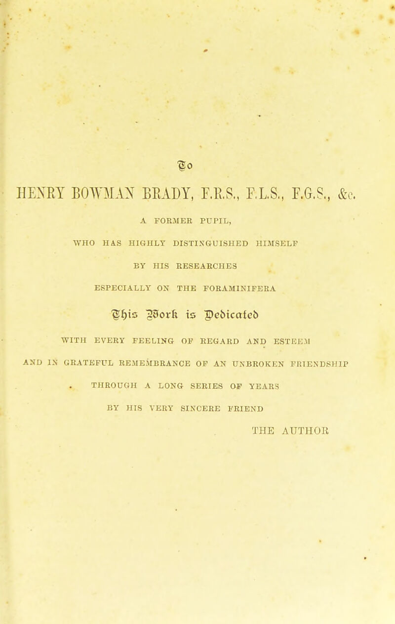 f 0 HENRY BOWMAN BRADY, F.B.S., F.L.S., F.G.S., &c A FORMER PUPIL, WHO HAS HIGHLY DISTINGUISHED HIMSELF BY HIS RESEAECHES ESPECIALLY ON THE FORAMINIFERA ■gf)ts gSovk is peMcctieb WITH EVERY FEELING OF REGARD AND ESTEEM AND IN GRATEFUL REMEMBRANCE OF AN UNBROKEN FRIENDSHIP THROUGH A LONG SERIES OF YEARS BY HIS VERY SINCERE FRIEND THE AUTHOR