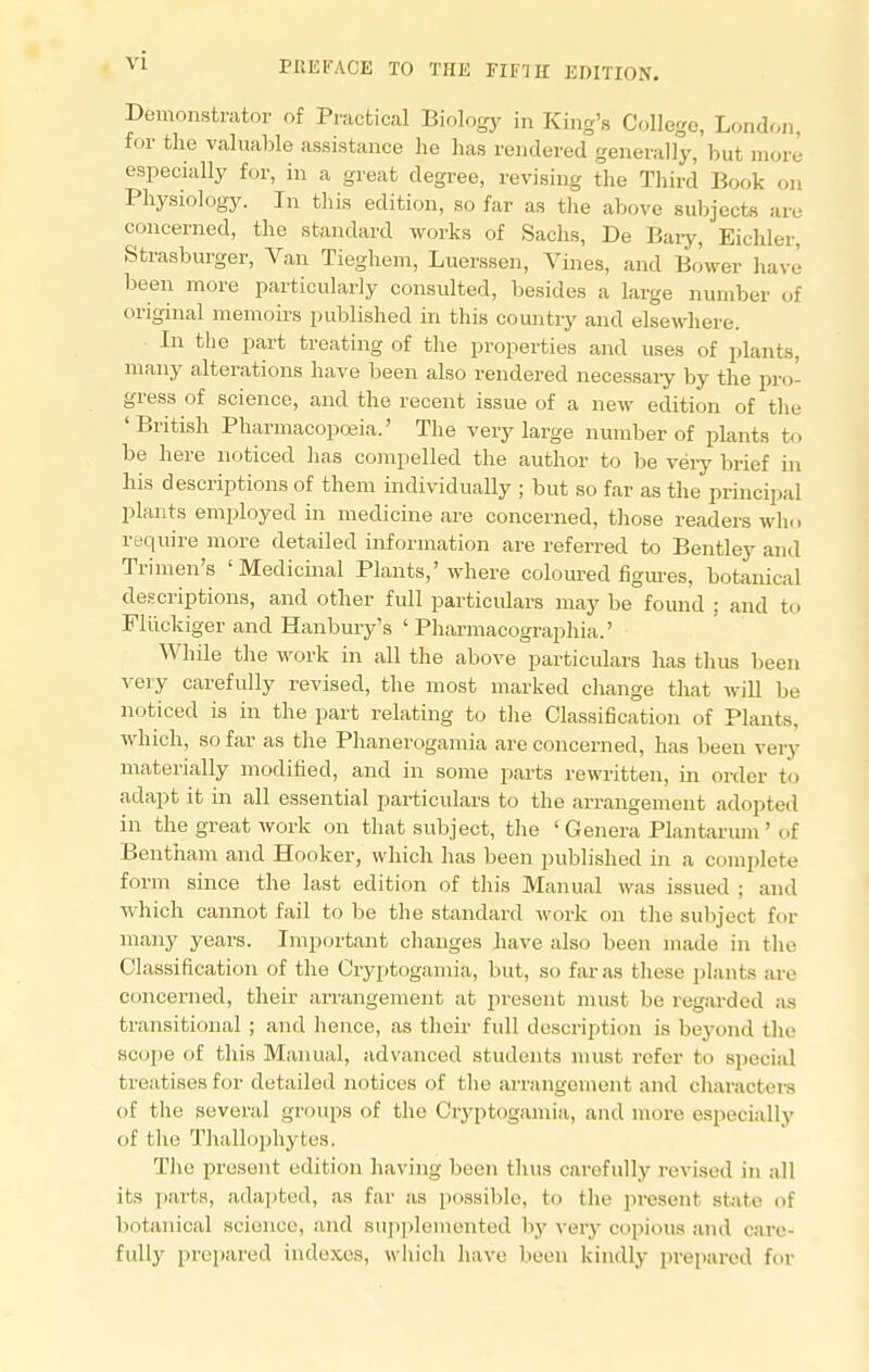 Demonstrator of Practical Biology in King's College, London, for the valuable assistance he has rendered generally, but more especially for, in a great degree, revising the Third Book on Physiology. In this edition, so far as the above subjects are concerned, the standard works of Sachs, De Bary, EicMer, Strasburger, Van Tieghem, Luerssen, Vines, and Bower have been more particularly consulted, besides a large number of original memoirs published in this country and elsewhere. In the part treating of the properties and uses of plants, many alterations have been also rendered necessary by the pro- gress of science, and the recent issue of a new edition of the 'British Pharmacopoeia.' The very large number of plants to be here noticed has compelled the author to be very brief in his descriptions of them individually ; but so far as the principal plants employed in medicine are concerned, those readers who require more detailed information are referred to Bentley and Trimen's 'Medicinal Plants,'where coloured figures, botanical descriptions, and other full particulars may be found ; and ti i Fliickiger and Hanbury's ' Pharmacographia.' While the work in all the above particulars has thus been very carefully revised, the most marked change that will be noticed is in the part relating to the Classification of Plants, which, so far as the Phanerogamia are concerned, has been very materially modified, and in some parts rewritten, in order to adapt it in all essential particulars to the arrangement adopted in the great work on that subject, the ' Genera Plantarum ' of Bentham and Hooker, which has been published in a complete form since the last edition of this Manual was issued ; and which cannot fail to be the standard work on the subject for many years. Important changes have also been made in the Classification of the Cryptogamia, but, so far as these plants are concerned, their arrangement at present must be regarded as transitional; and hence, as their full description is beyond the ■scope of this Manual, advanced students must refer to special treatises for detailed notices of the arrangement and characters of the several groups of the Cryptogamia. and more especially of the Thallophytes, The present edition having been thus carefully revised in all its parts, adapted, as far as possible, to the present state of botanical science, and supplemented by very copious and care- fully prepared indexes, which have been kindly prepared for