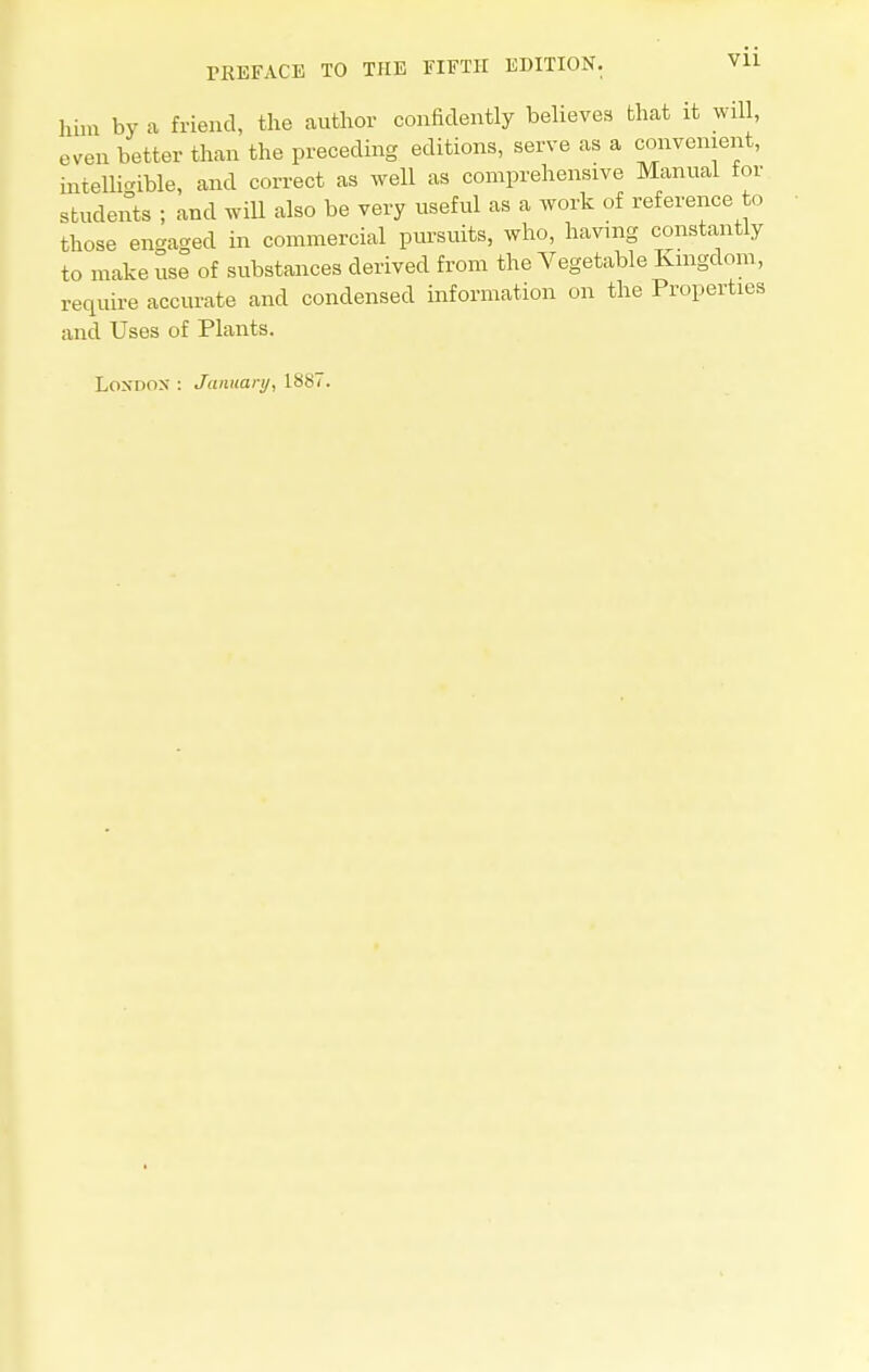 him by a friend, the author confidently believes that it will, even better than the preceding editions, serve as a convenient, intelligible, and correct as well as comprehensive Manual for students ; and will also be very useful as a work of reference to those engaged in commercial pursuits, who, having constantly to make use of substances derived from the Vegetable Kingdom, require accurate and condensed information on the Properties and Uses of Plants. London : January, 1887.