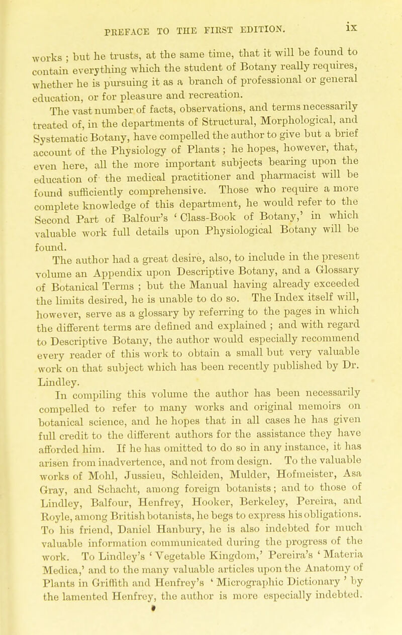 works ; but he trusts, at the same time, that it will be found to contain everything which the student of Botany really requires, whether he is pursuing it as a branch of professional or general education, or for pleasure and recreation. The vast number of facts, observations, and terms necessarily treated of, in the departments of Structural, Morphological, and Systematic Botany, have compelled the author to give but a brief account of the Physiology of Plants ; he hopes, however, that, even here, all the more important subjects bearing upon the education of the medical practitioner and pharmacist will be found sufficiently comprehensive. Those who require a more complete knowledge of this department, he would refer to the Second Part of Balfour's ' Class-Book of Botany,' in which valuable work full details upon Physiological Botany will be found. The author had a great desire, also, to include in the present volume an Appendix upon Descriptive Botany, and a Glossary of Botanical Terms ; but the Manual having already exceeded the limits desired, he is unable to do so. The Index itself will, however, serve as a glossary by referring to the pages in which the different terms are defined and explained ; and with regard to Descriptive Botany, the author woidd especially recommend every reader of this work to obtain a small but very valuable work on that subject which has been recently published by Dr. Linclley. In compiling this volume the author has been necessarily compelled to refer to many works and original memoirs on botanical science, and he hopes that in all cases he has given full credit to the different authors for the assistance they have afforded him. If he has omitted to do so in any instance, it has arisen from inadvertence, and not from design. To the valuable works of Mold, Jussieu, Schleiden, Mulder, Hofmeister, Asa Gray, and Schacht, among foreign botanists; and to those of Lindley, Balfour, Henfrey, Hooker, Berkeley, Pereira, and Royle, among British botanists, he begs to express his obligations. To his friend, Daniel Hanbury, he is also indebted for much valuable information communicated during the progress of the work. To Lindley's 'Vegetable Kingdom,' Pereira's ' Materia Medica,' and to the many valuable articles upon the Anatomy of Plants in Griffith and Henfrey's ' Micrographic Dictionary ' by the lamented Henfrey, the author is more especially indebted. •