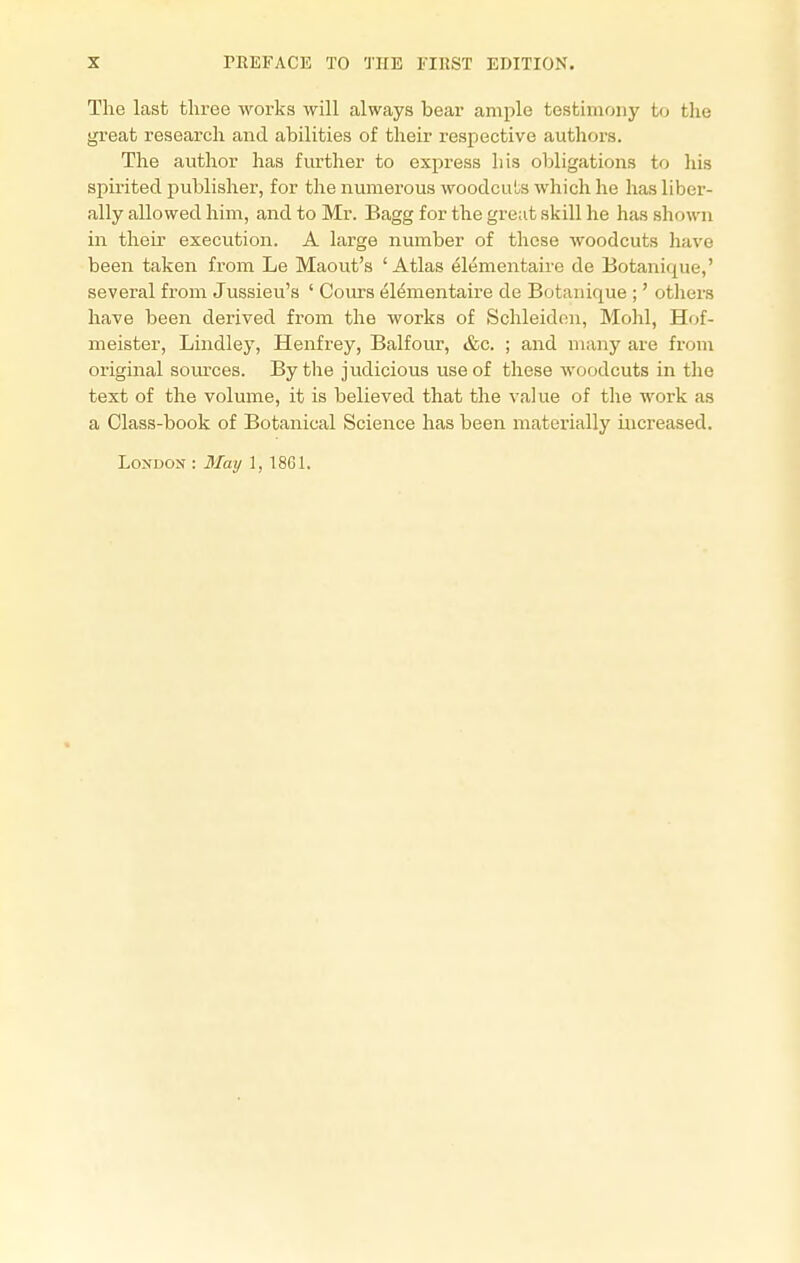 The last three works will always bear ample testimony to the great research and abilities of their respective authors. The author has further to express his obligations to his spirited publisher, for the numerous woodcuts which he has liber- ally allowed him, and to Mr. Bagg for the great skill he has shown in their execution. A large number of these woodcuts have been taken from Le Maout's 'Atlas elementaire de Botanique,' several from Jussieu's ' Cours elementaire de Botauique ;' others have been derived from the works of Schleiden, Mohl, H«>f- meister, Lindley, Henfrey, Balfour, &c. ; and many are from original sources. By the judicious use of these woodcuts in the text of the volume, it is believed that the value of the work as a Class-book of Botanical Science has been materially increased. London : May 1, 1861.