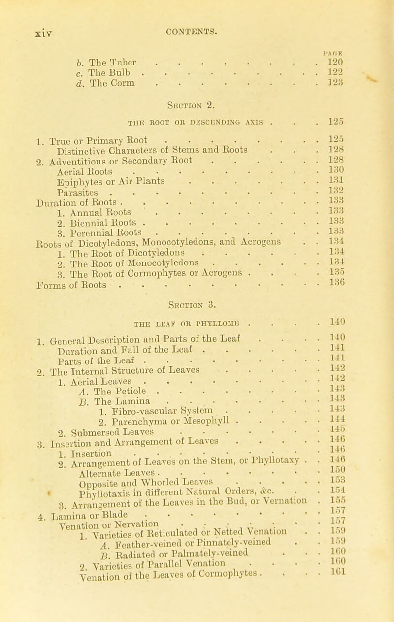 b. The Tuber c. The Bulb d. The Corm Section 2. the koot or descending axis . 1. True or Primary Root Distinctive Characters of Stems and Eoots 2. Adventitious or Secondary Eoot .... Aerial Roots ....... Epiphytes or Air Plants Parasites ........ Duration of Eoots 1. Annual Eoots 2. Biennial Boots 3. Perennial Eoots Eoots of Dicotyledons, Monocotyledons, and Acrogens 1. The Eoot of Dicotyledons .... 2. The Eoot of Monocotyledons . . . . 3. The Eoot of Cormophytes or Acrogens . Forms of Eoots Section 3. THE LEAF OR PHYLLOME 3. General Description and Parts of the Leaf Duration and Fall of the Leaf . Parts of the Leaf The Internal Structure of Leaves 1. Aerial Leaves A. The Petiole .... B. The Lamina .... 1. Fibro-vascular System . 2. Parenchyma or Mesophyll . 2. Submersed Leaves Insertion and Arrangement of Leaves 1. Insertion . • ■ 2. Arrangement of Leaves on the Stem, or Alternate Leaves. Opposite and Whorlcd Leaves riiyllotaxy s, &c. Phyllotaxis in different Natural Order 3. Arrangement of the Leaves in the Bud, or Vernation Lamina or Blade Venation or Nervation . . • • • 1 Varieties of Eeticulated or Netted Venation A. Feather-veined or Pinnately-veined B. Radiated or Palmately-veined 2 Varieties of Parallel Venation Venation of the Leaves of Cormophytes . PAGK P20 122 123 125