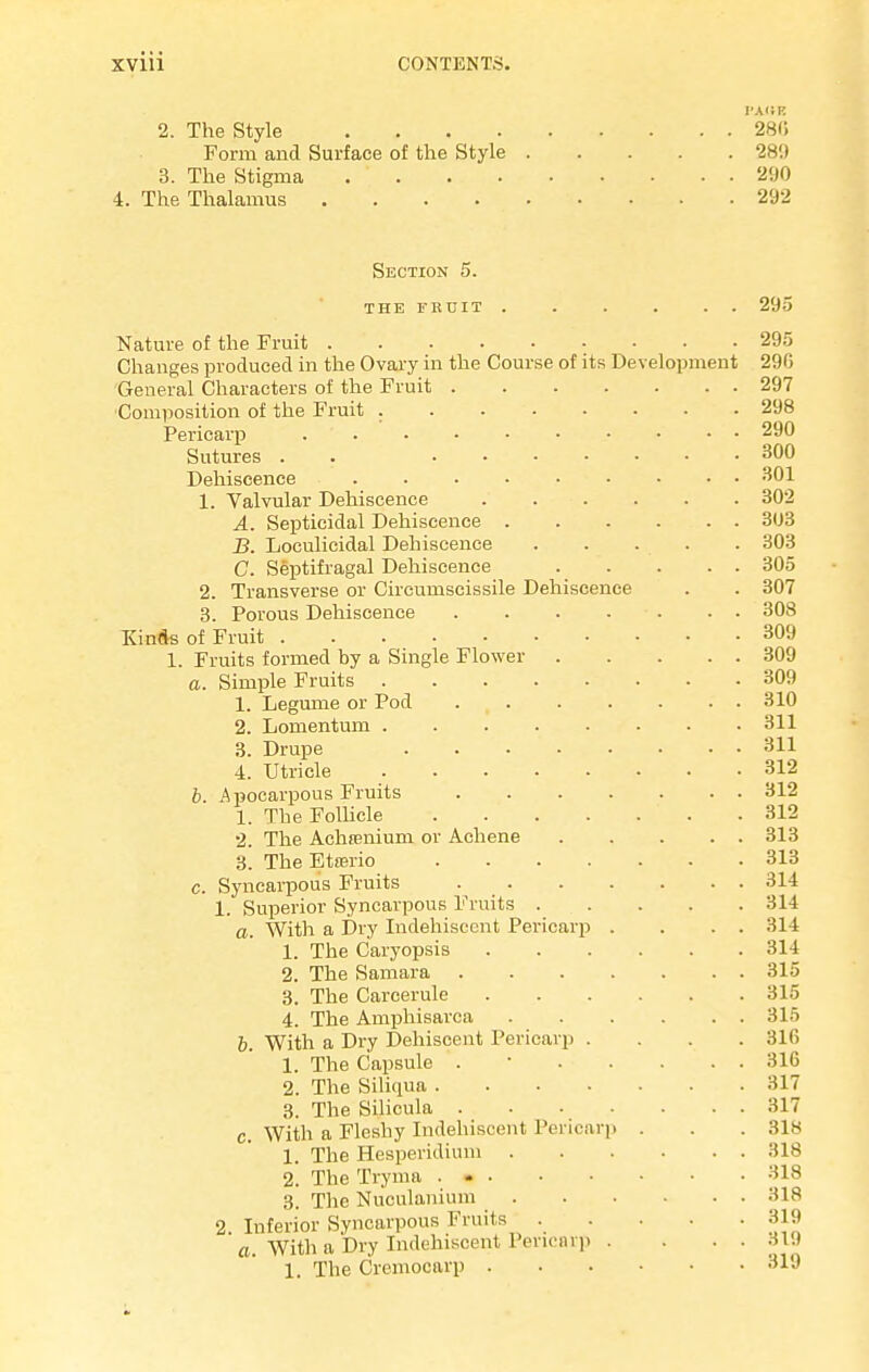JA<!K 2. The Style 281! Form and Surface of the Style 28'.) 3. The Stigma 290 The Thalamus 292 Section 5. THE FRUIT Nature of the Fruit Changes produced in the Ovary in the Course of its Development General Characters of the Fruit .... Composition of the Fruit Pericarp . Sutures . Dehiscence 1. Valvular Dehiscence .... A. Septicidal Dehiscence . B. Loculicidal Dehiscence C. Septifragal Dehiscence 2. Transverse or Circumscissile Dehiscence 3. Porous Dehiscence .... KinAs of Fruit 1. Fruits formed by a Single Flower . a. Simple Fruits 1. Legume or Pod .... 2. Lomentum 3. Drupe 4. Utricle b. Apocarpous Fruits .... 1. The Follicle 2. The Achfenium or Achene 3. The Etrerio c. Syncarpous Fruits . . 1. Superior Syncarpous Fruits . a. With a Dry Indehisccnt Pericarp . 1. The Caryopsis .... 2. The Samara .... 3. The Carcerule 4. The Amphisarca b. With a Dry Dehiscent Pericarp . 1. The Capsule . 2. The Siliqua ..... 3. The Silicula .... c. With a Fleshy Indehiscent Pericarp 1. The Hesperidium . 2. The Tryma ... 3. The Nuculanium . 2 Inferior Syncarpous Fruits . a. With a Dry Indehiscent Pericarp . 1. The Cremocarp .