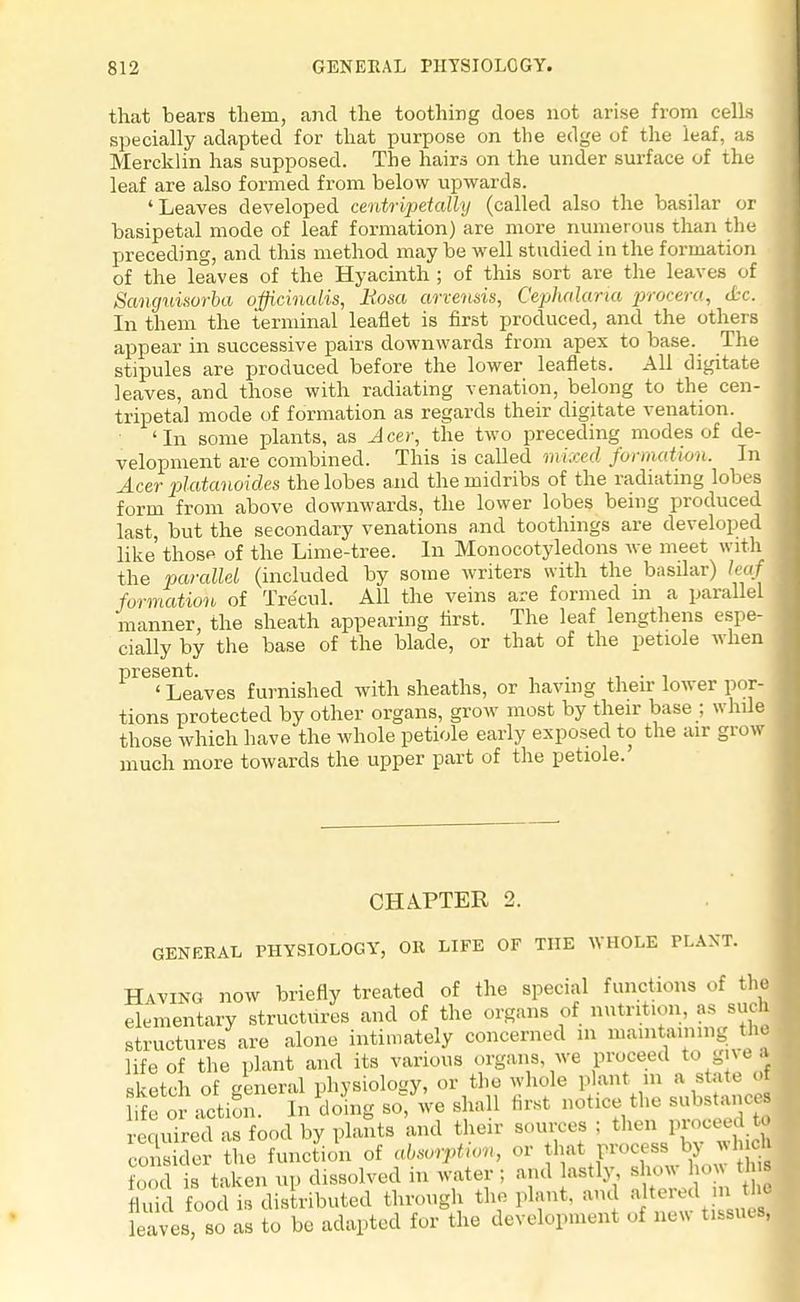that bears them, and the toothing does not arise from cells specially adapted for that purpose on the edge of the leaf, as Mercklin has supposed. The hairs on the under surface of the leaf are also formed from below upwards. 'Leaves developed centripetally (called also the basilar or basipetal mode of leaf formation) are more numerous than the preceding, and this method may be well studied in the formation of the leaves of the Hyacinth ; of this sort are the leaves of Scmguisorla officinalis, Rosa arvensis, Cephalaria procera, &c. In them the terminal leaflet is first produced, and the others appear in successive pairs downwards from apex to base. The stipules are produced before the lower leaflets. All digitate leaves, and those with radiating venation, belong to the cen- tripetal mode of formation as regards their digitate venation. 'In some plants, as Jeer, the two preceding modes of de- velopment are combined. This is called nvixed formatwii. In Acer platanoides the lobes and the midribs of the radiating lobes form from above downwards, the lower lobes being produced last, but the secondary venations and toothings are developed like those of the Lime-tree. In Monocotyledons we meet with the parallel (included by some writers with the basilar) leaf formation of Tre'cul. All the veins are formed m a parallel manner, the sheath appearing tirst. The leaf lengthens espe- cially by the base of the blade, or that of the petiole when present. . . , ' Leaves furnished with sheaths, or having their lower por- tions protected by other organs, grow most by their base ; while those which have the whole petiole early exposed to the air grow much more towards the upper part of the petiole. CHAPTER 2. GENERAL PHYSIOLOGY, OR LIFE OF THE WHOLE PLANT. Having now briefly treated of the special functions of the elementary structures and of the organs of nutrition, as such structures are alone intimately concerned m mainlining the life of the plant and its various organs we proceed to gm . sketch of general physiology, or the whole plant in a state o or actiS In doing so, we shall first notice the substances required as food by plants and their sources ; then proceed W cons cer the function of absorption, or that process by winch food is taken up dissolved in water ; and lastly dura hoi» Uui fluid food Is distributed through the plant, and altered m,thj haves, so as to be adapted for the development oi new tissues*