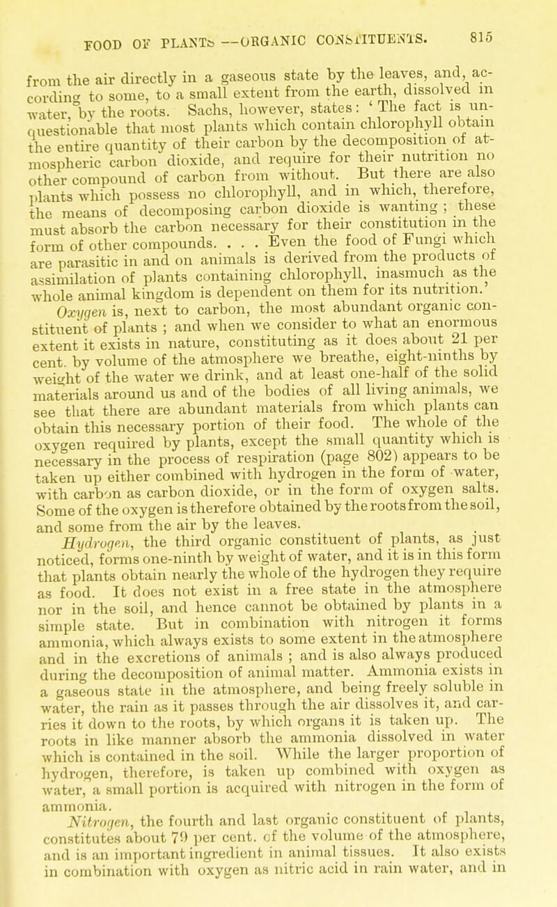 from the air directly in a gaseous state by the leaves, and ac- cording to some, to a small extent from the earth, dissolved m water, by the roots. Sachs, however, states: < The fact is un- ci uestionable that most plants which contain chlorophyll obtain the entire quantity of their carbon by the decomposition ot at- mospheric carbon dioxide, and require for their nutrition no other compound of carbon from without. But there are also plants which possess no chlorophyll, and in which, therefore, the means of decomposing carbon dioxide is wanting ; these must absorb the carbon necessary for their constitution m the form of other compounds. . . . Even the food of Fungi which are parasitic in and on animals is derived from the products ot assimilation of plants containing chlorophyll, inasmuch as the whole animal kingdom is dependent on them for its nutrition. Oxygen is, next to carbon, the most abundant organic con- stituent of plants ; and when we consider to what an enormous extent it exists in nature, constituting as it does about 21 per cent by volume of the atmosphere we breathe, eight-ninths by weight of the water we drink, and at least one-half of the solid materials around us and of the bodies of all living animals, we see that there are abundant materials from which plants can obtain this necessary portion of their food. The whole of the oxygen required by plants, except the small quantity which is necessary in the process of respiration (page 802) appears to be taken up either combined with hydrogen in the form of water, with carbon as carbon dioxide, or in the form of oxygen salts. Some of the oxygen is therefore obtained by the roots from the soil, and some from the air by the leaves. Hydrogen, the third organic constituent of plants, as just noticed, forms one-ninth by weight of water, and it is in this form that plants obtain nearly the whole of the hydrogen they require as food. It does not exist in a free state in the atmosphere nor in the soil, and hence cannot be obtained by plants in a simple state. But in combination with nitrogen it forms ammonia, which always exists to some extent in the atmosphere and in the excretions of animals ; and is also always produced during the decomposition of animal matter. Ammonia exists in a gaseous state in the atmosphere, and being freely soluble in water, the rain as it passes through the air dissolves it, and car- ries it down to the roots, by which organs it is taken up. The roots in like manner absorb the ammonia dissolved in water which is contained in the soil. While the larger proportion of hydrogen, therefore, is taken up combined with oxygen as water, a small portion is acquired with nitrogen in the form of ammonia. Nitrogen, the fourth and last organic constituent of plants, constitutes about 70 per cent, of the volume of the atmosphere, and is an important ingredient in animal tissues. It also exists in combination with oxygen as nitric acid in rain water, and in