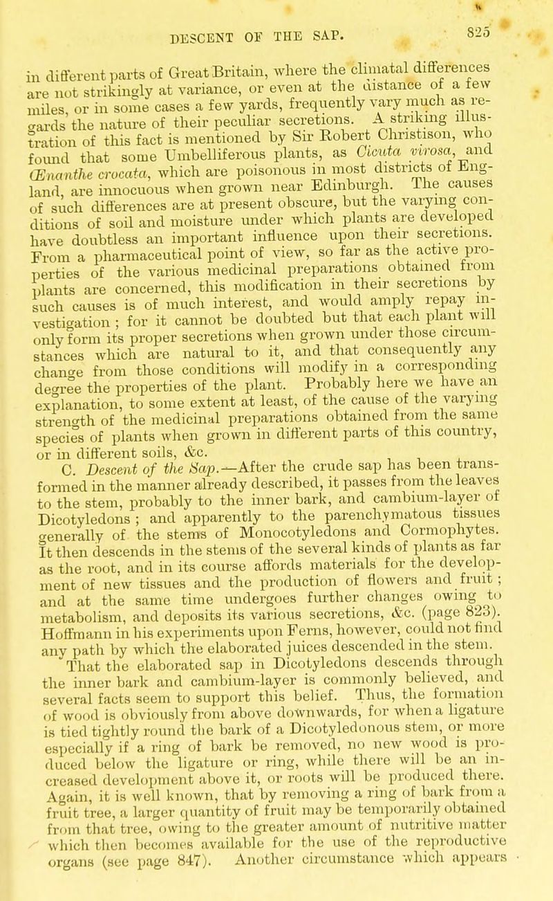 in different parts of Great Britain, where the climatal differences are not strikingly at variance, or even at the instance of a few miles, or in some cases a few yards, frequently vary much as re- gards the nature of their peculiar secretions. A striking illus- tration of this fact is mentioned by Sir Robert Chnstison, who found that some Umbelliferous plants, as Cicuta virosa and CEnanthe crocata, which are poisonous in most districts of Eng- land are innocuous when grown near Edinburgh. The causes of such differences are at present obscure, but the varying con- ditions of soil and moisture imder which plants are developed have doubtless an important influence upon their secretions. From a pharmaceutical point of view, so far as the active pro- perties of the various medicinal preparations obtained from Plants are concerned, this modification in their secretions by such causes is of much interest, and would amply repay in- vestigation ; for it cannot be doubted but that each plant will onlvform its proper secretions when grown under those circum- stances which are natural to it, and that consequently any change from those conditions will modify m a corresponding decree the properties of the plant. Probably here we have an explanation, to some extent at least, of the cause of the varying strength of the medicinal preparations obtained from the same species of plants when grown in different parts of this country, or in different soils, &c. C Descent of the Sap.— After the crude sap has been trans- formed in the manner already described, it passes from the leaves to the stem, probably to the inner bark, and cambium-layer of Dicotyledons ; and apparently to the parenchymatous tissues o-enerally of the stems of Monocotyledons and Cormophytes. It then descends in the stems of the several kinds of plants as far as the root, and in its course affords materials for the develop- ment of new tissues and the production of flowers and fruit; and at the same time undergoes further changes owing to metabolism, and deposits its various secretions, &c. (page 823). Hoffmann in his experiments upon Ferns, however, could not find anv path by which the elaborated juices descended in the stem. That the elaborated sap in Dicotyledons descends through the inner bark and cambium-layer is commonly believed, and several facts seem to support this belief. Thus, the formation of wood is obviously from above downwards, for when a ligature is tied tightly round the bark of a Dicotyledonous stem, or more especially if a ring of bark be removed, no new wood is pro- duce I below the ligature or ring, while there will be an in- creased development above it, or roots will be produced there. Again, it is well known, that by removing a ring of bark from a, fruit tree, a larger quantity of fruit may be temporarily obtained from that tree, owing to the greater amount of nutritive matter which then becomes available for the use of the reproductive organs (see page 847). Another circumstance which appears