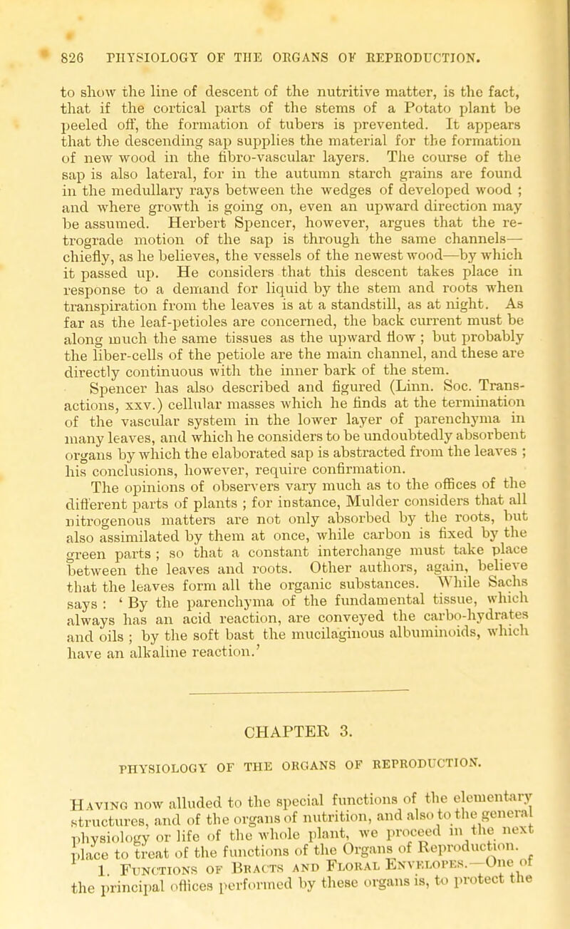 to show the line of descent of the nutritive matter, is the fact, that if the cortical parts of the stems of a Potato plant be peeled off, the formation of tubers is prevented. It appears that the descending sap supplies the material for the formation of new wood in the fibro-vascular layers. The course of the sap is also lateral, for in the autumn starch grains are found in the medullary rays between the wedges of developed wood ; and where growth is going on, even an upward direction may be assumed. Herbert Spencer, however, argues that the re- trograde motion of the sap is through the same channels— chiefly, as he believes, the vessels of the newest wood—by which it passed up. He considers that this descent takes place in response to a demand for liquid by the stem and roots when transpiration from the leaves is at a standstill, as at night. As far as the leaf-petioles are concerned, the back current must be along much the same tissues as the upward flow ; but probably the liber-cells of the petiole are the main channel, and these are directly continuous with the inner bark of the stem. Spencer has also described and figured (Linn. Soc. Trans- actions, xxv.) cellular masses which he finds at the termination of the vascular system in the lower layer of parenchyma in many leaves, and which he considers to be undoubtedly absorbent organs by which the elaborated sap is abstracted from the leaves ; his conclusions, however, require confirmation. The opinions of observers vary much as to the offices of the different parts of plants ; for instance, Mulder considers that all nitrogenous matters are not only absorbed by the roots, but also assimilated by them at once, while carbon is fixed by the green parts ; so that a constant interchange must take place between the leaves and roots. Other authors, again, believe that the leaves form all the organic substances. While Sachs says : ' By the parenchyma of the fundamental tissue, which always has an acid reaction, are conveyed the carbo-hydrates and oils ; by the soft bast the mucilaginous albuminoids, which have an alkaline reaction.' CHAPTER 3. PHYSIOLOGY OF THE ORGANS OF REPRODUCTION. Having now alluded to the special functions of the elementary structures, and of the organs of nutrition, and also to the general physiology or life of the whole plant, we proceed in the next place to treat of the functions of the Organs of Reproduction. 1 Functions of Bracts and Floral ENVKLOPEs.-One of the principal offices performed by these organs is, to protect the