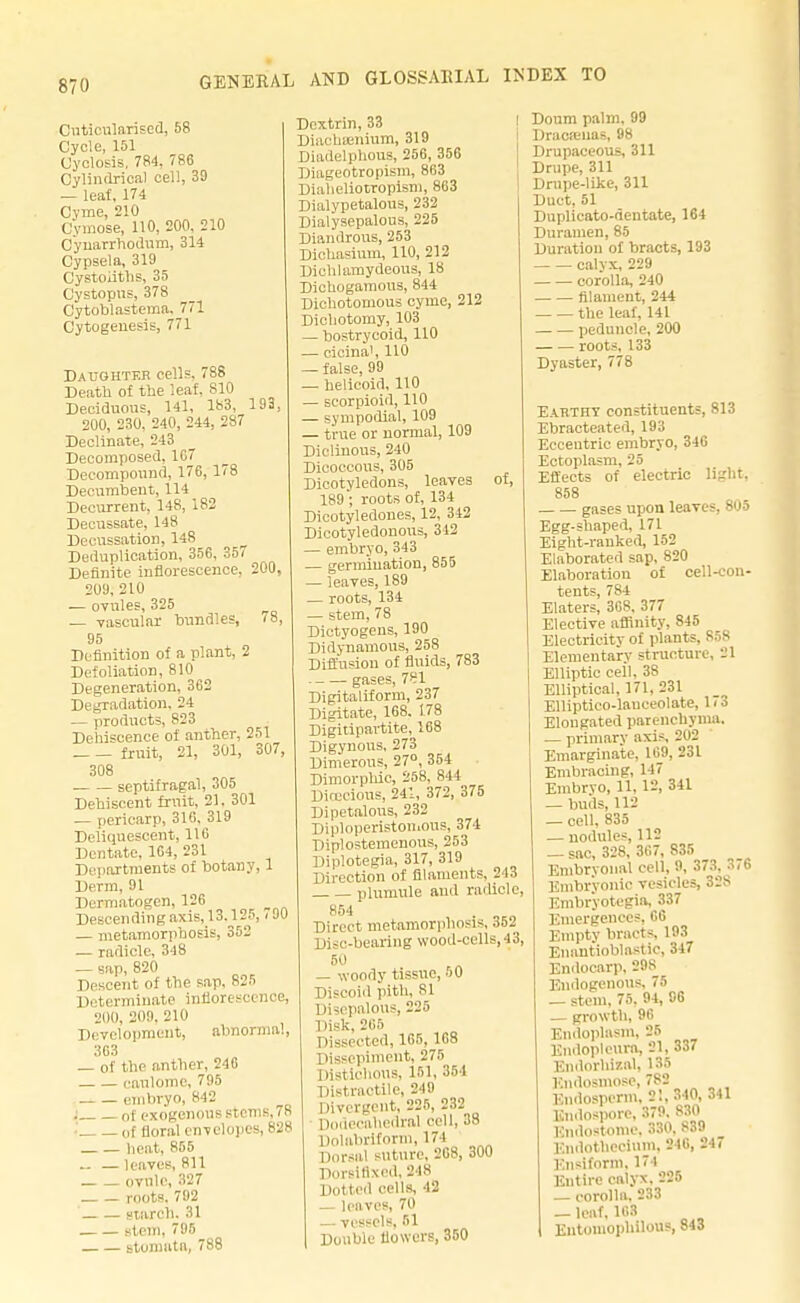 Cnticnlarised, 58 Cycle, 151 Cyclosis. 784. 786 Cylindrical cell, 39 — leaf, 174 Cyme, 210 Cymose, 110, 200, 210 Cynarrhodum, 314 Cypsela, 319 Cystoiiths, 35 Cystopns, 378 Cytoblastema. 771 Cytogenesis, 771 Daughter cell?. 788 Death of the leaf. S10 Deciduous, 141, 183, 193, 200, 230, 240, 244, 287 Declinate, 243 Decomposed, 1G7 Decompound, 176, 178 Decumbent, 114 Decurrent, 148, 182 Decussate, 148 Decussation, 148 Deduplication, 356, 357 Definite inflorescence, 200, 209, 210 — ovules, 325 — vascular bundles, 78, 95 Definition of a plant, 2 Defoliation, 810 Degeneration, 362 Degradation. 24 — products, 823 Dehiscence of anther, 251 fruit, 21, 301, 307, 308 . septifragal, 305 Dehiscent fruit, 21. 301 — pericarp, 316, 319 Deliquescent, 116 Dentate, 164, 231 Departments of botany, 1 Derm, 91 Dermatogen, 126 Descending axis, 13,125, < 00 — metamorphosis, 352 — radicle, 348 — sap, 820 Descent of the sap, 825 Determinate inflorescence, 200, 209. 210 Development, abnormal, 363 — of the anther, 246 eaulome, 795 . embryo, 842 i of exogenous stems, 78 i of floral envelopes, 828 heat, 855 — leaves, 811 ovule, 327 roots. 792 starch. 31 stem, 795 stomutn, 788 Dextrin, 33 Diachsenium, 319 Diadelphous, 256, 356 1 liageotropism, 863 Diaheliotropism, 863 Dialypetalous, 232 Dialysepalous, 225 Diandrous, 253 Dichasium, 110, 212 Diehlamydeous, 18 Dichogamous, 844 Dichotomous cyme, 212 Dichotomy, 103 — bostrycoid, 110 — cicina', 110 — false, 99 — helicoid, 110 — scorpioid, 110 — sympodial, 109 — true or normal, 109 Diclinous, 240 Diooocous, 305 Dicotyledons, leaves of, 189 ; roots of, 134 Dicotyledones, 12, 342 Dicotyledonous, 312 — embryo, 343 — germination, 855 — leaves, 189 — roots, 134 — stem, 78 Dictyogens, 190 Didynamous, 258 Diffusion of fluids, 783 gases, 781 Digitaliform, 237 Digitate, 168. 178 Digitipavtite, 168 Digynous, 273 Dimerous, 27°, 354 Dimorpliic, 258, 844 Dioecious, 241, 372, 375 Dipetalous, 232 Diploperistomous, 374 Diplostemenous, 253 Diplotegia, 317, 319 Direction of filaments. 213 plumule and radicle, 854 Direct metamorphosis, 352 Disc-bearing wood-cells, 43, — woody tissue, 50 Discoid pith, 81 Disepalous, 225 Disk, 266 Dissected, 165, 168 Dissepiment, 275 Distichous, 151, 354 Distractile, 249 Divergent, 225, 232 Dodecahedral cell, 38 Dolabrifonn, 171 Dorsal suture, 268, 300 Dorsifixcd, 248 Dotted cells, 42 — leaves, 70 — vessels, 51 Double flowers, 350 Doum palm, 99 Dracamas, 98 Drupaceous, 311 Drupe, 311 Drupe-like, 311 Duct, 51 Duplicato-dentate, 164 Duramen, 85 Duration of bracts, 193 calvx, 229 corolla, 240 filament, 244 the leaf, 141 peduncle, 200 roots, 133 Dyaster, 778 Earthy constituents, 813 Ebracteated, 193 Eccentric embryo, 346 Ectoplasm, 25 Effects of electric light, 858 gases upon leaves, 805 Egg-shaped, 171 Eight-ranked, 152 Elaborated sap, 820 Elaboration of cell-con- tents, 784 Elaters, 368. 377 Elective affinity, 845 Electricity of plants, 858 Elementary structure, 21 Elliptic cell, 38 Elliptical, 171, 231 Elliptico-lauceolate, 1 < 3 Elongated parenchyma. — primary axis, 202 Emarginate, 169, 23 L Embracing, 147 Embrvo, U, 12, 341 — buds, 112 — cell, 835 — nodules, 112 _ sac, 328, 367, 835 Embryonal cell, 9, 373, 376 Embryonic vesicles, 328 Embryotegia, 337 Emergences, 66 Empty bracts 193 Enantioblastic, 347 Endocarp, 29S Endogenous, 75 — stem, 75. 94, 96 — growth, 96 Endoplasm, 25 Endoplenra, 21, 337 Endorhizal, 135 Endosmose, 782 Endosperm, 21, 340, 341 Kndospore, :!79. 830 Rndostome, 880, 839 Endothecium. 246, 24 Enstform, 174 Eutire calyx. 225 — corolla. 233 _ leaf, 163 Entomopliilous, 843