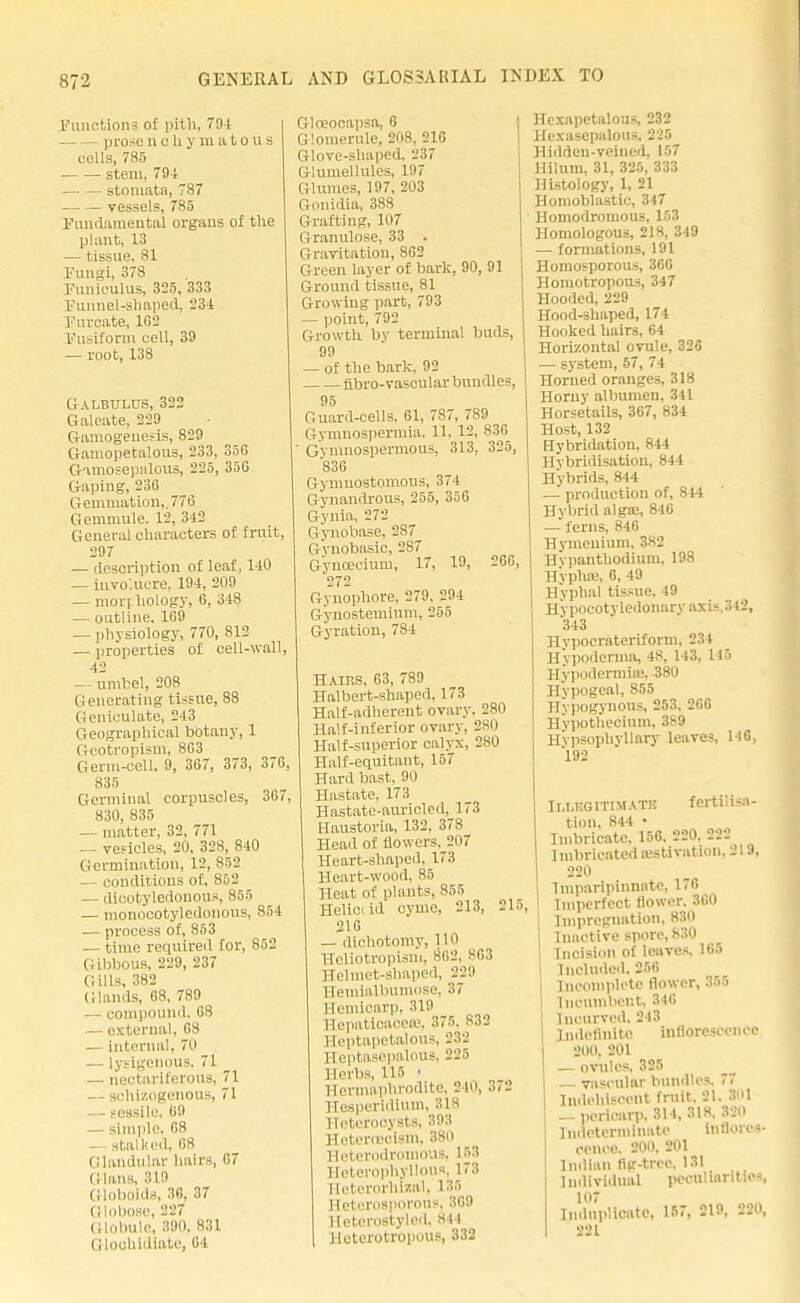 Functions of pith, 79-1 prosenohymatous cells, 785 stem, 79 i stoniata, 787 vessels, 785 Fundamental organs of the plant, 13 — tissue. 81 Fungi, 378 Funiculus, 325, 333 Funnel-shaped, 23-1 Furcate, 1G2 Fusiform cell, 39 — root, 138 Galbulus, 322 Galeate. 229 Gamogenesis, S29 Gamopetalous, 233, 35C Gamosepalous, 225, 35G Gaping, 236 Gemmation,. 776 Gemmule, 12, 312 General characters of fruit, 297 — description of leaf, 140 — involucre, 194, 209 — morphology, 6, 348 — outline. 169 — physiology, 770, S12 — properties of cell-wall, 42 — umbel, 208 Generating tissue, 88 Geniculate, 243 Geographical botany, 1 Geotropism, 863 Germ-cell, 9, 367, 373, 376, 835 Germinal corpuscles, 367, 830, 835 — matter, 32, 771 — vesicles, 20, 328, 840 Germination, 12, 852 — conditions of, 852 — dicotyledonous, 855 — monocotyledonous, 854 — process of, 853 — time required for, 852 Gibbous, 229, 237 Gills, 382 Glands, 68, 789 — compound. 68 — external, 68 — internal, 70 — lysigenous, 71 — nectariferous, 71 — sehizogenous, 71 — sessile, 69 — simple. 68 — stalked, 68 Glandular hairs, 67 Glaus, 319 Globoids, 36, 37 Globose, 227 Globule, 390. 831 Gloohidiate, 64 Gloeocapsa, 6 Glomerule, 208, 216 Glove-shaped, 237 Gluniellules, 197 Glumes, 197, 203 Gonidia, 388 Grafting, 107 Granulose, 33 . Gravitation, 8G2 Green layer of bark, 90, 91 G round tissue, 81 Growing part, 793 — point, 792 Growth by terminal buds, 99 — of the bark, 92 fibro-vasoular bundles, 95 Guard-cells. 61, 787, 789 Gymnospermia, 11, 12, 836^ Gymnospermous, 313, 325, 836 Gymuostomous, 374 Gynandrous, 255, 356 Gynia, 272 Gynobase, 287 Gynobasic, 2S7 Gynoacium, 17, 19, 266, 272 Gynopbore, 279. 294 Gynostemium, 255 Gyration, 784 Hairs, 63, 789 Halbert-shaped, 173 Half-adherent ovary, 280 Half-inferior ovary, 280 Half-superior calyx, 280 Half-equitant, 157 Hard bast. 90 Hastate. 173 Hastate-auricled, 173 Haustoria, 132, 378 Head of flowers, 207 Heart-shaped, 173 Heart-wood, 85 Heat of plants, 855 H. lie id cyme, 213, 215, 216 — dichotomy, H11 Heliotropism, 862, 863 Helmet-shaped, 22:1 Hemialbivmose, >7 Hemioarp, 319 Hepatioacea3, 375, 832 Heptopetalous, 232 Heptasepalous, 225 Herbs, 115 ■ Hermaphrodite, 240, 372 Hesperidium, :tis llctcrocysts, 393 Heteroecism, B80 Hoterodromous, 153 Heterophyllous, 173 Ileterorhizal, 135 Heterosporous. 3G9 Heterostyled, 844 Heterotropous, 332 Hexupetalous, 232 Hcxasepalous, 225 Hiddeu-veined, 157 Hilum, 31, 325, 333 Histology, 1, 21 Homoblastic, 347 Homodromous. 153 Homologous, 218, 349 — formations, 191 Homosporous, 366 Homotropous, 347 Hooded, 229 Hood-shaped, 174 Hooked hairs, 64 Horizontal ovule, 32G — system, 57, 74 Horned oranges, 318 Horny albumen, 341 Horsetails, 367, 834 Host, 132 Hybridation, 844 Hybridisation, 844 Hybrids, B« —' production of, 844 Hybrid alga;, 846 — ferns, 846 Hymenium, 3*2 Hvpanthodium, 198 Hyphas, C, 49 Hyphal tissue. 49 Hypocotyledonary axis,342, 343 Hvpocrateriform, 234 Hypoderma, 4S> l l3- 1,5 Hypodermic, 380 Hypogeal, 855 Hypogynous, 253. 2G6 Hypothecium, 389 Hvpsophvllary leaves, 140, 192 Ii.i.kgitimati! fertilisa- tion, 844 • Imbricate. 156. 220. 222 1 rubricated aestivation, 219, 220 Imparipinnnte, 170 Imperfect flower, 3G0 Impregnation, 830 Inactive spore, 830 Incision of leaves. 165 Included. 256 Incomplete flower, 355 Incumbent. 346 Incurved, 243 Indefinite inflorescence 200, 201 — ovules. 325 vascular bundles. 77 Indehiscent fruit. 21. ■< '1 — pericarp. 314, 31H. BS0 Indeterminate inflores- cence. 200. 201 Indian fig-tree. 131 Individual peculiarities 107 Induplicatc, 157, 219, 220, 221