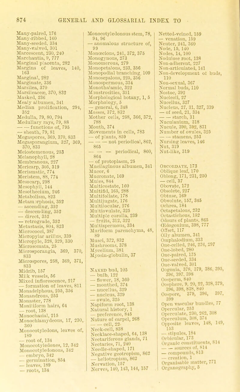 Many-paired, 176 Many-ribbed, 1G0 Many-seeded, 334 Many-valved, 301 Mareescent, -'30, 240 Marchautia, 9, 777 Marginal placenta, 282 Margins of leaves, 140, 163 Marginal, 2S2 Marginate, 336 Marsilea, 37U Marsileaeea:, 370, 832 Masked, 236 Mealy albumen, 341 Median prolineation, 294, 352 Medulla, 79, 80, 791 Medullary rays, 79, 88 functions of, 795 — sheath, 79, 81 Megaspores, 369, 370, 833 Megasporaugium, 327, 3G9, 370, 833 Meiostemenous, 253 Melauophyll, 28 Membranous, 227 Mericarp, 305, 319 Merismatic, 774 Meristem, 8S, 774 Mesocarp, 298 Mesophyll, 144 Mesothecium, 246 Metabolism, 823 Metam jrphosis, 352 — ascending, 352 — descending, 352 — direct, 352 — retrograde, 352 Metastasis, 8U4, 823 Micrococci, 387 Micropyhu- arlllus, 339 Micropyle, 328, 329, 330 Microsomata. 25 Microsporaugia, 369, 370, 833 Microspores, 258, 369, 371, 833 Midrib, 157 Milk vessels, 56 Mixed inflorescence, 217 — formation of leaves, 811 Monadelphous, 255, 356 Monandrous, 253 Monaster, 778 MonillXorm hairs, 04 — root, 138 Monochasial, 215 MonocUlamvdeous, 17, 230, 360 Monocotyledons, leaves Of, 189 — root of, 134 Monocotyledones, 1 -'. 9 12 Mom tyledonous, •> 12 embryo, 342 — germination, S54 — leaves, 189 — rout-, I'M Mouocotyledonons stem, 78, 94, 96 — anomalous structure of, 99 Monoecious, 241, 372, 375 Monogynous, 273 Mouomerous, 279 Mouopetalous, 233, 356 Monopodial branching, 109 Monosepalous, 225, 356 Monospermous, 334 Monotha'amic, 322 Monstrosities, 351 Morphological botany, 1, 5 Morphology, 5 — general, 6, 348 Mosses, 372, 832 Mother cells, 258, 3G6, 372, 788 Mouth, 374 Movements in cells, 783 — of plants, 859 not periodical, 862, 865 — — — periodical, 860, 864 — of protoplasm, 25 Mucilaginous albumen, 341 Mucor, 6 Mucronate, 169 Mules, 844 Multicostate, 100 Multifld, 165, 288 Multifoliate, 178 Multijugate, 176 Multdlocular, 27C Multiovnlate, 325 Multiple corolla, 239 — fruits, 312, 322 Mnltispermous, 334 Murifonn parenchyma, 48, 89 Musei, 372, 832 Mushrooms, 378 Mycelium, 381 Myosiu-globulin, 37 Naked bnd, 105 — bulb. 122 — flower, 18, 360 — mouthed, 374 — nucellus, 329 — nucleus. 329 — ovule, 325 Napiform root, 138 Natural history, 1 preference, 848 Nature of carpel, 268 cell, 22 Neck-cell, 838 Necklace-shaped, 61, 138 Nectariferous glands, 71 Nectaries, 71, 2 10 Needle-shaped, 171 Negative geotropism, 862 — heliotropism, 802 Nervation, 187 Nerves, 140, 113, 1 1 1, 157 Nettcd-veincd, 159 — venation, 159 Neuter, 241, 360 Node, 15, 140 Nodes, 14, 100 Nodulose root, 138 Non-adherent, 227 Non-articulated, 141 Non-development ot buds, 110 Nou-sexual, 367 Normal buds, 110 Nostoc, 392 Nucleoli, 27 Nucellus, 327 Nucleus, 27, 31, 327, 339 — of seed, 21, 334 starch, 31 Nuculanium, 318 Nucule, 390, 392, 831 Number of ovules, 325 stamens, 253 Nursing leaves, 146 Nut. 319 Nut-like, 319 Obcoiidate, 173 Oblitpie leaf, 170 Oblong, 171, 231, 250 — cell, 37 Obovate, 172 Obsolete, 227 Obtuse, 169 Obvolute, 157, 345 Ochrea. 184 Octapetalous, 232 Oetastichous. 152 Odours of plants. 865 OBdogonium, 39S, 777 Offset, 117 Oily abumen, 311 Omphalodium. 333 One-celled, 246, 276, 297 One-lobed. 2S0 One-paired, 175 One-seeded. 334 One-valved. 301 Oogonin, 378. 379, 3S6. 395, 396. 397. 398 Oosperm. S40 Oosphere. 9. 20, 22, 328.379, 396. 398, 838, 840 Oospore, 379, 396, 397, 399 Open vascular bundles, 77 Opercular, 253 Operculnte, 230, 262, 308 Operculum. 308, 374 Opposite leaves, 148, 119, 153 — stipules, 1S4 Orbicular, 173 Organic constituents, si 1 sources of, 814 — compounds, B18 — creation. 1 Orgauisable matter, 771 Organography, 5