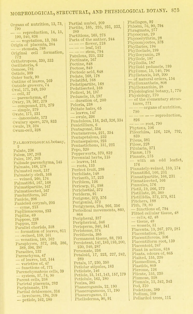 Cretins of nutrition, 13, 73, 790 reproduction, 14, 15, 190, 240, S2G vegetation, 13, 765 Origin of placenta, 284 stoniata, 788 Original cell formation, 772 Orthotropous, 330, 333 Oseillatoria, 6 Osmose, 781 Ostiole, 389 Outer bark, 90 Outline of leaves, 169 Outside growers, 74 Oval, 171, 249, 250 — cell, 37 — parenchyma, 47 Ovary, 19, 267, 279 — compound, 275, 279 — simple, 279 Ovate, 171, 231 lanceolate, 173 Ovularv spore, 370, 833 Ovule, 19, 324 Ovum-cell, 328 Pai^eostological botany, 2 Palate, 236 Palea:, 197,203 Pales, 197, 203 Palisade parenchyma, 145 Palmate, 168, 178 Pal mated root, 137 Palmate! y cleft, 168 — veined, 160,176 Palmatifid, 167, 168 Palmatipartite, 167 Palmatisected, 167 Pandnriform, 167 Panicle, 206 Panicled corymb, 205 — cyme, 213 Papilionaceous, 233 Papilla;, 69 Pappose, 228 Pappus, 228 Parallel chorisis, 358 — formation of leaves, 811 veined, 159, 161 — venation, 160, 162 Paraphvses, 372, 383, 386, 389, 396, 397 Parasites, 132 Parenchyma, 47 — of leaves, 142, 144 — varieties of, 47 — functions of, 771 Parenchymatous cells, 39 — system, 57, 74, 90 Parent cells, 258 Parietal placenta, 282 Paripinnate, 176 Partial dehiscence, 316 — involucre, 191, 209 — petiole, 162,180 Partial umbel, 209 Partite, 165, 225, 231, 233, 289 Partitions, 165, 275 Parts of the anther, 244 flower, 218 leaf, 141 stem, 794 Patulous, 225, 232 Pectinate, 167 Pectine, 848 Pectose, 849 Pectosic acid, 848 Pedate, 168, 178 Pedatifid, 168 Pedatipartite, 168 Pedatisected, 168 Pedicel, 16, 197 Peduncle, 15,197 — duration of, 200 Peloria, 238 Peltate hairs, 65 —■ leaves, 147 — ovule, 326 Pendulous, 116, 243,326,334 Penicillium, 6 Pentagonal, 354 Peutamerous, 221, 354 Peutapetalous, 232 Pentasepalous, 225 Pentastichous, 151, 221 Pepo, 320 Pepperworts, 370, 832 Perennial herbs, 115 — leaves, 141 — roots, 133 Perfect fruit, 298 Perfoliate, 148 Perianth, 17, 223 Periblem, 126 Pericarp, 21, 298 Perichnstial, 372 Periderm, 91 Perigone, 372, 376 Perigonial, 372 Perigynous, 254, 266, 356 Periodical movements, 860. 864 Peripheral, 377 Peripherical, 346 Perisperm, 340, 341 Peristome, 374 Perithecia, 385 Permanent tissue, 88, 793 Persistent, 141,183,193,200, 230, 210, 287 Personate, 236 Petaloid, 17, 223, 227, 242, 289 Petals, 17, 230, 350 Petiolar stipules, 183 Petiolate, 146 Petiole, 15, 1 11, 113, 157,179 Petiolule, 162,180 Peziza, 385 Phanerogomia, 12, 190 Phanerogamous, 11, 190 Phanerogams, 11 Phelloderma, 90, 91 Phellogen, 92 Phloem, 76, 90, 794 Phragmata, 277 Phycocyan, 29 Phyooerythrin, 28 Phycomycetes, 378 Phyllaries, 194 PhVlloclade, 199 Phyllocyanin, 28 Phyllode, 187 Phyllodia, 187 Phvlloid peduncle, 199 Phyllome, 15, 140, 796 Phyllotaxis, 148, 200 — of natural orders, 154 Phylloxanthein, 808 Phylloxanthin, 2S Physiological botany, 1, 770 Physiology, 770 — of the elementary struc- tures, 771 organs of nutrition, 790 reproduction, 826 root. 790 Phytons, 106 Pileorhiza, 126, 128, 792, 839 Pileus, 381 Pilose, 228 Pilularia, 371 Pinna;, 175 Pinnate, 175 — with an odd leaflet, 176 Piunately-veined, 159, 174 Pinnatifl'd, 166, 231 Pinnatipartite, 166, 231 Pinnatisected, 166 Pinnules, 176 Pistil, 19, 266, 272 Pistillate, 20, 360 Pistillidia, 372, 375, 831 Pitchers, 188 Pith, 79, 80 — functions of, 794 Pitted cellular tissue, 48 — cells, 42, 48 — tissue, 48 vtissclri 51 Placenta,'l9, 267, 270, 281 Placentation, 281 Placentiferous, 306 Placentiform root, 139 Placentoid, 247 i'lant in action, 818 Plants, odours of, 865 Plaited, 155, 220 Plasmodium, 2 Plastids, 809 Plerome, 126 Plicate, 155, 220 Plumose, 228 Plumule, 12, 342, 313 Pod, 310 Podetium, 389 Podium, 109 Pollarded trees, ill