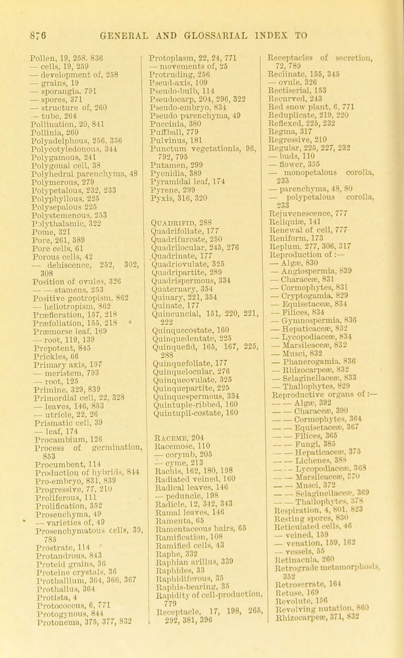 Pollen, 19, 258. 83G — cells. 19, 259 — development of, 258 — grain-;, 1!) — sporangia, 791 — spores, 371 — structure of. 260 — - tube, 264 Pollination, 20, 84 1 Polliuia, 2G0 Polyadelphous, 256, 356 Polycotyledonous, 344 Polygamous, 241 Polygonal cell, 38 Polyhedral parenchyma, 48 Polynierous, 279 Polypetalous, 232, 233 Polyphyllous, 225 Polysepalous 225 Polystemenous, 253 Polythalamic, 322 Pome, 321 Pore, 261, 389 Pore cells, 61 Porous cells, 42 — dehiscence. 252, 302, 308 Position of ovules, 326 stamens, 253 Positive geotropism, 862 — heliotropism, 862 Pignoration, 157. 218 Prsefoliation, 155, 218 * Prsemorse leaf, 169 — root, 119, 139 Prepotent, 845 Prickles, 66 Primary axis, is? — meristem, 793 — root, 125 Primine, 329, 839 Primordial cell, 22. 32S — leaves, 146, 853 — utricle, 22, 20 Prismatic cell, 39 — leaf, 174 Procambium, 126 Process of germination, 853 Procumbent, 1 It Production of hybrids, 844 Pro-embryo, 831, 830 Progressive, 77. 210 Proliferous, 111 Prolifieation, 352 Prosenchyma, 19 — varieties of, 49 Prosenchymatous cells, 39, 785 Prostrate, 114 Protandroua, 843 Proteid grains, 3« Protoine crystals, 30 Prothallium, 30 I, 366, 367 Prothallus, 304 Protista, l PrOtoooocus, 6, 771 Protogynous, 844 Protonema, 375, 377, 832 Protoplasm, 22, 24. 771 - movements of, 25 Protruding, 256 Pseud-axis, 109 Pseudo-bulb, 114 Pseudocarp, 204, 296, 322 Pseudo-embryo, t Pseudo pareDohyma, 49 Puccinia, 380 Putfball, 779 Pulvinus, 181 Punetum vegetatiouis, 96, 792, 795 Putamen, 299 Pycnidia, 389 Pyramidal leaf, 174 Pyreue, 299 Pyxis, 316, 320 QUADRIFID, 288 Quadrifoliate, 177 QuadriEurcate, 250 Quadrilooular, 245, 276 .Quadriuate, 177 Quadriovulate, 325 Quadripartite, 2SU Quadrispermous, 334 Quaternary, 354 Quinary, 221, 354 Quinate, 177 Quincuucial, 151, 220, 221, 222 Quinquecostate, 160 Quinquedeutate, 225 Quinquefld, 165, 167, 225, 288 Quinquefoliate, 177 Quinquelocular, 276 Qn inqueovulate, 325 Quinquepartite, 225 Quinquespernious, 334 Quintuple-ribbed, 160 Quintupli-costate, 160 Raceme, 204 Racemose, 110 — corymb, 205 — cyme, 213 Raohis, 102. 180, 198 Radiated veined, 1 on Radical leaves, 146 — peduncle, 198 Radicle, 12. 342, 343 Rauial leaves, 116 Ramenta, 65 Ramentaceous bail's, 65 Ramification, 108 Ramified ''''Us. 43 Raphe, 332 Raphian arillus, 339 Raphides, 83 Raphldiferous, >' Rapids-bearing, 35 Rapidity of cell-production, 779 Receptacle, 17, 198, 265, I 292, 381, 396 Receptacles of secretion, 72, 789 Reclinate, 155, 345 — ovule. 326 Rectiserial, 153 Recurved, 243 Red snow plant, 6. 771 Reduplicate, 219. 220 Reflexed, 225, 232 Regma, 317 Regressive, 210 Regular, 225, 227, 232 — buds, 110 — flower, 355 — mouopetalous corolla, 233 — parenchyma, 48, 80 — polvpetalous corolla, 233 Rejuvenescence, 777 Reliquire, 141 Renewal of cell, 777 Reniform, 173 Eeplum, 277, 306, 317 Reproduction of :— — Alga;, 830 — Angiospermia, 839 — Cliaraceie, 831 — Cormophytes, 831 — Cryptogamia. 829 — Equisetacea}, 834 — Filices, 834 — Gymnospermia, 836 — Hepaticaceas, 832 — Lycopodiacere, 834 — Marsileacea:, 832 — Musci, 832 — Phauerogamia. 836 — Rhizocarpea:, 832 — Selagiuellaceu.'. S33 — Thallophytes, 829 Reproductive organs of:— Alga;, 392 Characea:, 390 Cormophytes. 364 Equisetacea;. 367 Filices, 365 Fungi, 385 Hepaticacea;. 375 Lichenes, 388 Lycopodiacea. 368 Marsileacea?, 370 Musci. 372 Selaginellacea'. 369 Thallophytes. .'i7S Respiration, 4, 801. 823 Resting spores, 830 Reticulated cells, 46 — veined, 159 — venation, 159, 162 — vessels, 65 Hetinacula, 260 Retrograde tnctamorphn -1« 352 Rctrosermte. 164 Ret use, 169 Revolute, 156 Revolving nutation. 860 Rulrocarpere, 371, 832