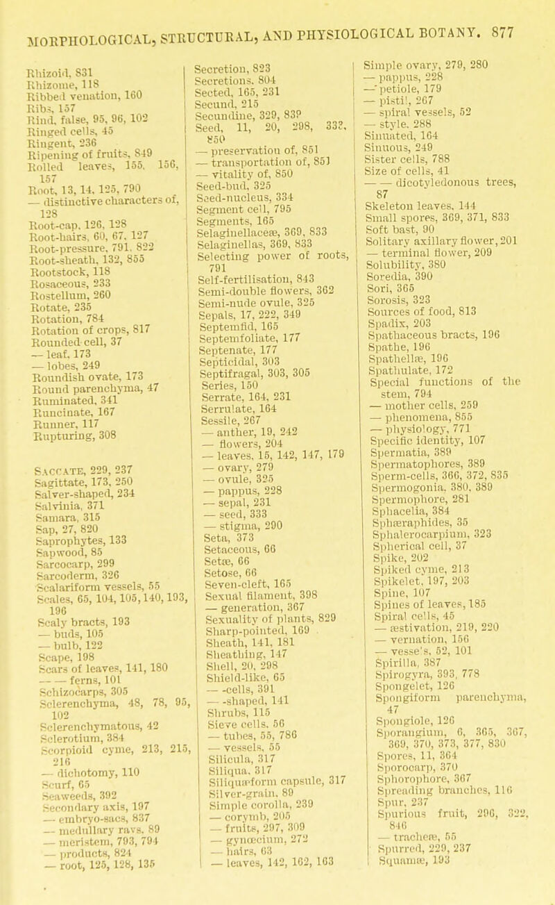 Rhizoid, 831 Rhizome, 118 Ribbed venation, 160 Ribs, 157 Rind, false, 95, 96, 102 Ringed cells, 45 Rinsent, 236 Ripening of fruits, 849 Rolled leaves, 155. 156, 157 Root, 13, 14, 125, 790 — distinctive characters of, 128 Root-cap. 126, 128 Root-hairs, 60, 67. 127 Root-pressure, 791. 822 Root-sheath, 132, 855 Rootstock, 11S Rosaceous, 233 Rostellum, 260 Rotate, 235 Rotation, 784 Rotation of crops, 817 Rounded cell, 37 — leaf. 173 — lobes, 249 Roundish ovate, 173 Round parenchyma, 47 Ruminated, 341 Ruucinate, 167 Runner, 117 Rupturing, 308 Saccate, 229, 237 Sagittate, 173. 250 Salver-shaped, 234 Salvinia, 371 Samara, 315 Sap, 27, 820 Saprophytes, 133 Sapwood, 85 Sarcocarp, 299 Sarcoderm, 326 Scalariform vessels, 55 Scales, 65, 1U4,105,140,193, 196 Scaly bracts, 193 — buds, 105 — bulb, 122 Scape, 198 Scars of leaves, 141, 180 ferns, 101 Schizocarps, 305 Sclerenchyma, 48, 78, 95, 102 Sclerenchymatons, 42 Sclerotium, 384 Scorpioid cyme, 213, 215, 216 — dichotomy, 110 Scurf, 65 Seaweeds, 392 Secondary axis, 197 — embryo-sacs, 837 — medullary ravs. 89 — meristem, 793, 794 — products, 824 — root, 125, 128, 135 Secretion, 823 Secretions. 804 Sected, 165, 231 Secund, 215 Secundine, 329, 83? Seed, 11, 20, 298, 333, 860 — preservation of, S51 — transportation of, S51 — vitality of, S50 Seed-bud. 325 Seed-nucleus, 334 Segment cell, 795 Segments, 165 Selagiuellacea?, 3G9, 833 Selagiuellas, 3G9, 833 Selecting power of roots, 791 Self-fertilisation, 843 Semi-double flowers, 362 Semi-nude ovule, 325 Sepals, 17, 222, 349 Septernfid, 165 Septemfoliate, 177 Septenate, 177 Septicldal, 3(i3 Septifragal, 303, 305 Series, 150 Serrate, 164, 231 Serrulate, 164 Sessile, 267 — anther, 19, 242 — flowers, 204 — leaves. 15, 142, 147, 179 — ovary, 279 — ovule, 325 — pappus, 228 ■— sepal, 231 — seed, 333 — stigma, 290 Seta, 373 Setaceous, 66 Seta?, 66 Setose, 66 Seven-cleft, 165 Sexual filament, 398 — generation, 367 Sexuality of plants, 829 Sharp-poiuted, 169 Sheath, 141. 181 Sheathing, 147 Shell, 20, 298 Shield-like, 65 cells, 391 —shaped, 111 Shrubs 115 Sieve cells. 56 — tubes, 55, 786 ■— vessels, 55 Silicula, 317 Siliqua. 317 Siliquipform capsule, 317 Silver-grain. 89 Simple corolla, 239 — corymb, 205 — fruits, 297, 309 — gynoeeium, 272 — hairs, 63 — leaves, 142, 1G2, 163 Simple ovary, 279, 280 — pappus, 228 —•petiole, 179 — pistil, 267 — spiral vessels, 52 — style. 288 Siimated, 164 Sinuous, 249 Sister cells, 788 Size of cells, 41 dicotyledonous trees, 87 Skeleton leaves. 144 Small spores, 369, 371, 833 Soft bast, 90 Solitary axillary flower, 201 — terminal flower, 209 Solubility, 3S0 Soredia, 390 Sori, 365 Sorosis, 323 Sources of food, 813 Spadix, 203 Spathaceous bracts, 196 Spathe, 196 Spathellse, 196 Spathulate, 172 Special functions of the stem, 794 — mother cells, 259 — phenomena, 855 — physiology, 771 Specific identity, 107 Spermatia, 389 Spermatophores, 389 Sperm-cells, 366, 372, 835 Spermogonia, 380. 389 Spermophore, 281 Spbacelia, 384 Spbferaphides, 35 Sphalerooaxpium, 323 Spherical cell, 37 Spike, 202 Spiked cyme, 213 Spikelet, 197, 203 Spine, 107 Spines of leaves, 185 Spiral cells, 45 — aestivation, 219, 220 — vernation, 156 — vesse's, 52, 101 Spirilla. 387 Spirogvra, 393, 778 Spongelet, 126 Spongiform parenchyma, 47 Spongiole, 126 Sporangium, 6, 365, 367, 369, 370, 373, 377, 830 Spores, 11, 364 Sporocarp, 370 Sphorophore, 367 Spreading branches, 116 Spur, 237 Spurious fruit, 296, 322. 846 — trachete, 55 Spurred, 229, 237 I Squanue, 193