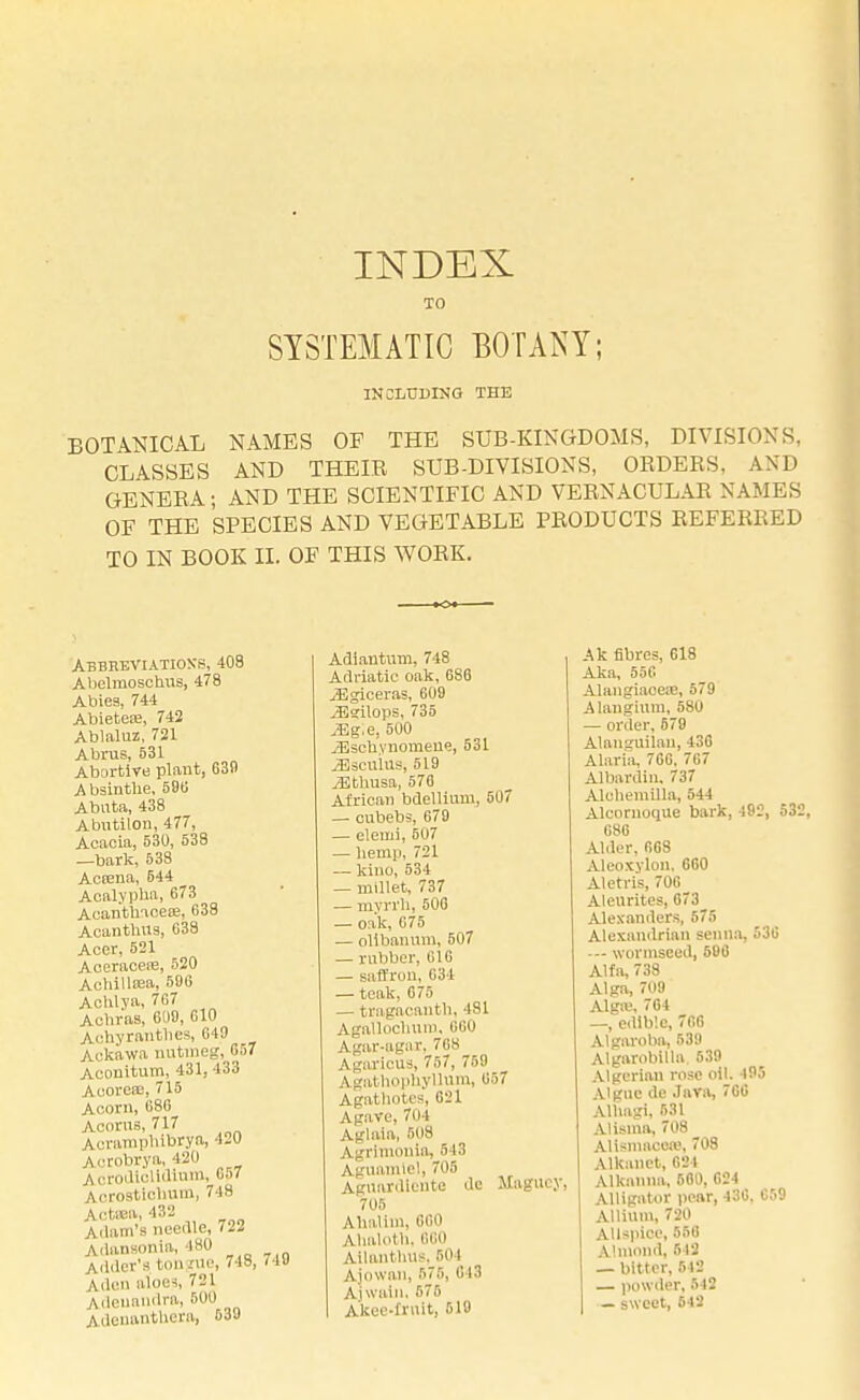 INDEX TO SYSTEMATIC BOTANY; INCLUDING THE BOTANICAL NAMES OF THE SUB-KINGDOMS, DIVISIONS. CLASSES AND THEIE SUB-DIVISIONS, ORDERS, AND GENERA; AND THE SCIENTIFIC AND VERNACULAR NAMES OF THE SPECIES AND VEGETABLE PRODUCTS REFERRED TO IN BOOK II. OF THIS WORK. Abbreviations, 408 Abelmoschusj 478 Abies, 744 Abieteae, 742 Ablaluz, 721 Abrus, 531 Abortive plant, 630 A bsinthe, 586 Abuta, 438 Abutilon, 477, Acacia, 530, 538 —bark, 538 Actena, 544 Aealypha, 673 AcanthaceEe, 633 Acanthus, 638 Acer, 521 AceraceiE, 520 Achillea, 506 Achlya, 767 Achras, 600, 610 Achyrantlics, 649 Aokawa nutmeg, 657 Acouitum, 431, 433 AcoreeE, 715 Acorn, 686 Acorns, 717 AcrampMlDrya, 420 Acrobrya, 420 Acrodiclidium, 657 Acrostic-bum, 748 Aottea, 432 Adam's needle, 722 Adansonia, 180 Adder's bonjrue, 748, < 19 A.den aloes, 721 Adeuandra, 500 AdenantUera, 539 Adiantum, 748 Adriatic oak, 686 iEgiceras, 609 .aSgilops, 735 .Eg.e, 500 ^sclivnomeue, 531 ^Iscuiu*, 519 jEthusa, 578 African bdellium, 507 — cubebs, 679 — elemi, 507 — hemp, 721 — kino, 534 — millet, 737 — myrrh, 506 — oak, 675 — olibanum, 507 — rubber, 616 — saffron, 634 — teak, 675 — tagacanth, 481 Agallochum, 660 Agar-agar. 768 Agaricus, 757, 759 Agathophyllum, 657 Agathotes, 021 Agave, 701 Aglaia, 508 Agrlmonia, 513 Aguamiel, 705 Aguardiente do Maguey, 705 AhaVim, 660 Ahaloth, 660 Ailanthus. 504 Ajowan, 575, 013 A]wain, 575 Akec-frnit, 610 Ak fibres, 618 Aka, 556 Alangiaoese, 579 Alangium, 580 — order,670 Alanguilan, 430 Alaria, 706, 7G7 Albardin, 737 Alohemilla, 544 Alcomoque bark, 192, 532, 680 Alder. 608 Aleoxylon. 600 Aletris, 700 Aleurites, 073_ Alexanders, 575 Alexandrian senna, 530 — wormsced, 500 Alfa, 738 Alga, 709 Algffi, 704 —, cdlb'.c, 766 Algaroba, 539 Algarobilla 539 Algerian rose oil. 495 A'guc de Java, 700 Alhagi, 531 Alisinn, 708 Alismacea1, 708 Alkanet, 684 Alkanna, 500, 624 Alligator pear, 430, C59 Allium, 720 Allspice, 556 Almond, 543 — bitter, 512 — powder, 542 — sweet, 642