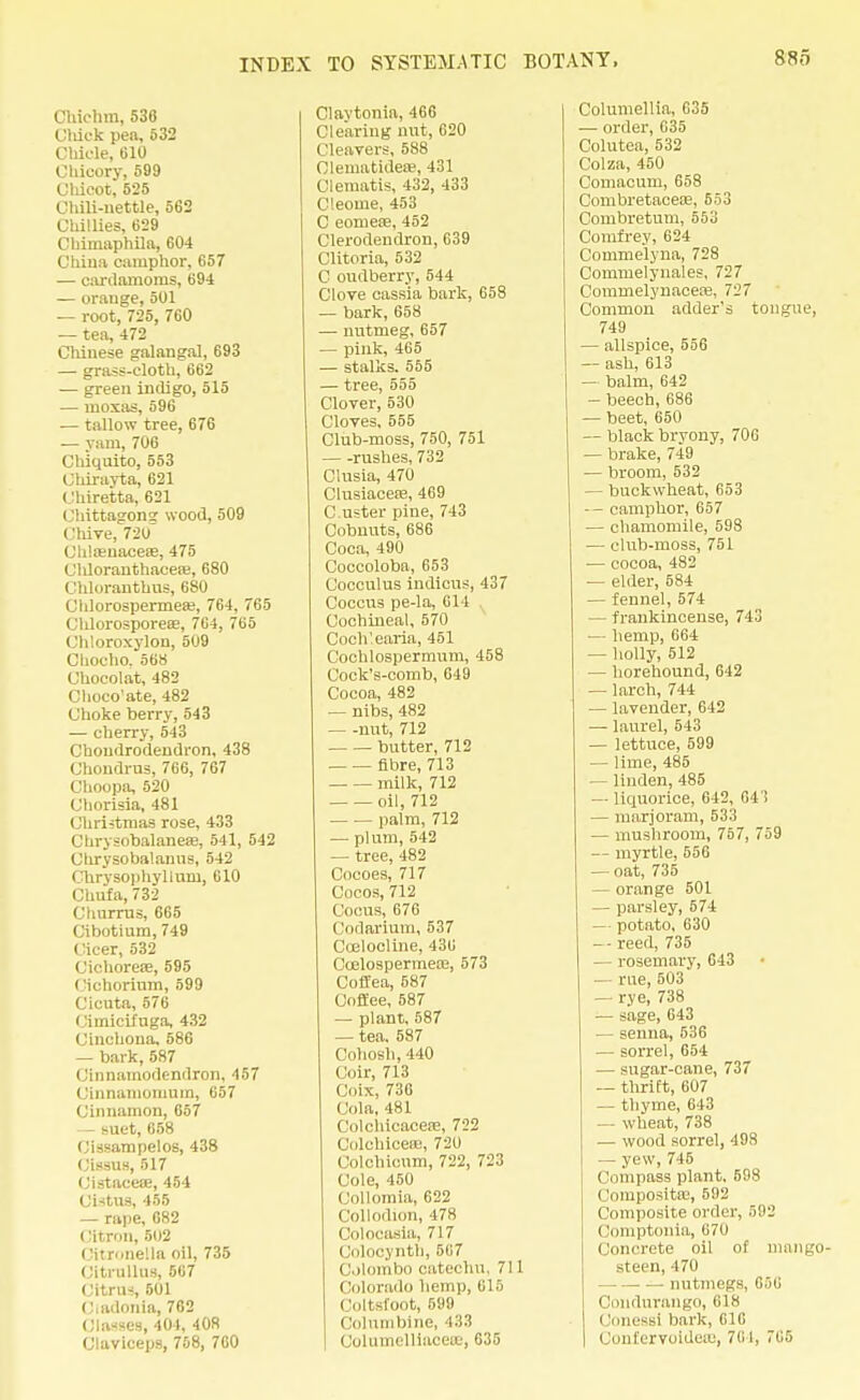 Chiehm, 530 Cluck pen, 532 Chicle, 610 Chicory, 599 Chicot, 525 Chili-nettle, 562 Chillies, 629 Chimaphila, 604 China camphor, 657 — cardamoms, 694 — orange, 501 — root, 725, 760 — tea, 472 Chinese galangal, 693 — grass-cloth, 662 — green indigo, 515 — moxas, 596 — tallow tree, 676 — yam, 706 Chiquito, 553 Chiravta, 621 Chiretta, 621 Chittagong wood, 509 Chive, 720 Chloenaceae, 475 Cldoranthacea;, 680 Chloranthns, 680 Chlorospermea?, 764, 765 Chlorosporeae, 764, 765 Chloroxylon, 509 Chocho. 568 Chocolat, 482 Choco'ate, 482 Choke berry, 543 — cherry, 543 Chondrodendron, 438 Chondrus, 766, 767 Choopa, 520 Chorisia, 481 Christmas rose, 433 Chrysobalanefe, 541, 542 Clirysobalanus, 542 Chrysophylluni, 610 Chufa, 732 Churrus, 665 Cibotium, 749 Cicer, 532 Cichorese, 595 Cichorinm, 599 Cicuta, 576 Cimicifuga, 432 Cinchona, 586 — bark,587 Cinnainodendron, 457 Cinnamomum, 657 Cinnamon, 657 — suet, 658 Cissampelos, 438 Cissus, 517 Cistacese, 454 Cistus, 455 — rape, 682 Citron, 502 Citronella oil, 735 Cltrullns, 567 Citrus, 501 Cadonia, 762 Classes, 404, 408 Claviceps, 758, 760 Clavtonia, 466 Clearing nut, 620 Cleavers, 588 Clematideae, 431 Clematis, 432, 433 Cleome, 453 C eomeae, 452 Clerodendron, 639 Clitoria, 532 C oudberry, 544 Clove cassia bark, 658 — bark,658 — nutmeg, 657 — pink, 465 — stalks. 555 — tree, 555 Clover, 530 Cloves, 555 Club-moss, 750, 751 rushes, 732 Clusia, 470 Clusiacere, 469 C uster piue, 743 Cobnuts, 686 Coca, 490 Coccoloba, 653 Cocculus indicus, 437 Coccus pe-la, 614 Cochineal, 570 Coch'earia, 451 Cochlospermum, 458 Cock's-comb, 649 Cocoa, 482 — nibs, 482 — -nut, 712 butter, 712 fibre, 713 milk, 712 oil, 712 palm, 712 — plum, 542 — tree, 482 Cocoes, 717 Cocos, 712 Cocus, 676 (lodarium, 537 Coelocline, 436 Coelospermea;, 573 Coflea, 587 Coffee, 587 — plant, 587 — tea. 587 Cohosh, 440 Coir, 713 Cnix, 730 Cola, 481 Colchicacese, 722 (lolchicese, 7-Jo Colchicum, 722, 723 Cole, 450 Collomia, 622 Collodion, 17S Colocasia, 717 Colocynth, 567 Colombo catechu. 711 (Colorado hemp, 615 Coltsfoot, 599 Columbine, 433 Columelliaceee, 635 Columellia, 635 — order, 635 Colutea, 532 Colza, 450 Comacum, 658 Combretaceai, 553 Combretum, 553 Comfrey, 624 Commelyna, 728 Commelynales, 727 Commelynacea?, 727 Common adder's tongue, 749 — allspice, 556 — ash, 613 — balm, 642 — beech, 686 — beet, 650 — black bryony, 706 — brake, 749 — broom, 532 — buckwheat, 653 — camphor, 657 — chamomile, 598 — club-moss, 751 — cocoa, 482 — elder, 584 — fennel, 574 — frankincense, 743 — hemp, 664 — holly, 512 — horehound, 642 — larch, 744 — lavender, 642 — laurel, 543 — lettuce, 599 — lime, 485 — linden, 485 — liquorice, 642, 641 — marjoram, 533 — mushroom, 757, 759 -- myrtle, 556 — oat, 735 — orange 501 — parsley, 574 — potato, 630 — reed, 735 — rosemary, 643 — rue, 503 — rye, 738 — sage, 043 — senna, 536 — sorrel, 654 — sugar-cane, 737 — thrift, 607 — thyme, 643 — wheat, 738 — wood sorrel, 498 — yew, 745 Compass plant. 598 Composita;, 592 Composite order, 592 (!omptonia, 670 (lonorete oil of mango steen, 470 — nutmegs, 656 Condurango, 618 ('om-^si bark, 61C Coufervoidea;, 761, 765