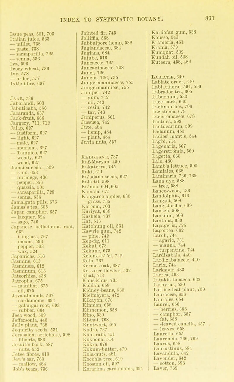 Issue peas. 501, 703 Italian juice. 533 — millet, 738 — paste, 738 — sarsaparilla, 725 — senna, 53G Iva, 596 Ivory wheat, 736 Ivy, 578 — order,577 Ixtle fibre, 697 Jaar, 736 Jaborandi. 503 Jabuticaba, 556 Jacaranda, 637 Jack-fruit, 66C Jaggery, 711, 712 Jalap, 627 -- lusiform. 627 — light, 627 — male, 627 — spurious, 627 — Tampico, 627 — woody, 627 — wood, 627 Jamaica cedar, 509 — kino. 653 — nutmegs, 436 — pepper, 556 — quassia, 505 — sarsaparilla, 725 — senna. 536 Jamalgata pills, 673 James's tea, 605 Japan camphor, 657 — lacquer. 524 — sago, 746 Japanese belladonna root, 632 — isinglass, 767 — moxas, 596 — pepper, 503 — wax, 524 Japonicas, 516 Jasmine, 613 ,Iasminea3, 612 Jasniinum, 613 Jateorhiza, 438 Jatropha, 675 — manihot, 675 — oil, 675 Java almonds, 507 — cardamoms, 694 — galangal root, 693 — rubber, 664 Jeea wood, 509 .TetTersonia, 440 Jelly plant, 768 Jcquirity seeds, 531 Jerusalem artichoke, 598 — filberts, 086 Jesuit's bark, 587 — nuts, 552 Jctce fibres. 618 Jew's ear, 700 — mallow, 484 Job's tears, 736 Jointed fir, 745 Jolliffia, 568 Jubbulpore hemp, 532 Juglandacere, 684 Juglaus, 684 Jujube, 516 Juucaceae, 725 Juneaginacea?, 708 Junci, 726 Juncus, 726, 735 Juugermanniacea;, 755 Jungerroanniere, 755 Juniper, 742 — gum. 742 — oil, 743 — resin, 742 — tar, 743 Juniperus, 561 Jussiasa, 742 Jute, 484 — hemp, 484 — plant, 484 Juvia nuts, 557 KADI-KANE, 737 Kaf-Maryan, 450 Kakaterro, 745 Kaki. Gil Kaladana seeds, G27 Kala til, 598 Ka'mia, 604, 605 Kamala, 675 Kangaroo apples, 630 — grass, 735 Karconi. 703 Kariyat, 638 Kasheia, 737 Kat, 513 Katchung oil, 531 Kawrie gum, 742 — pine, 742 Keg-fig, Oil Kekui, 673 Kekuue, 673 Kelon-ke-Tel, 712 Kelp, 767 Kermes oak, 687 Kessaree flowers, 532 Khat, 513 Khus-khus, 735 , Kiddah, 658 Kidney-beans, 530 Kielmeyera, -17^ Kikayon, 676 Kinman, 658 Kinnemon, 658 Kino, 530 Ki-tsai, 768 Knotwort, 465 Kodro, 737 Kohl-rabi, 151 Kokoona, 514 Kokra, 676 Kokum-butter, 470 Kola-nuts, 481 Kocchla tree, 619 Koosum oil, 597 Korarima cardamoms, 691 Kordofan gum, 538 Kousso, 543 Krameri'a, 461 Krania, 579 Kumquat, 502 Kundah oil, 508 Kuteera, 458, 482 LABIATiE, 640 Labiate order, 640 Labiatiflorte, 594, 599 Labrador tea, 005 Laburnum, 530 Laee-bark, 660 Lachnanthes, 706 Lacistema, 67b Lacistemacea;, 678 Lactuca, 599 Lactucarium, 599 Ladanum, 455 Ladies' mantle, 544 Lagbi, 714 Lagenaria, 567 Lagerstromia, 560 Lagetta, 660 Lalo, 480 Lamb's lettuce, 590 Lamiales, 638 Laminaria, 760, 769 Lana dye, 588 — tree, 588 Lance-wood, 436 Lindolphia, 616 Langsat, 508 Laugsdorffia, 089 Lanseh, 508 Lansium, 508 Lantana, 639 Lapageria, 725 Laportea, 662 Larch, 744 — agaric, 761 — manna, 744 — turpentine. 744 Lardizabala, 140 Larrtizaba'.acea-', 440 Larix, 744 Larkspur, 433 Larrea, 493 Latakia tobacco, 632 Lathyrus, 530 Lattice-leaf plant, 709 Lauracere,656 Laurales, 654 Laurel, 056 — berries, 658 — camphor, 657 — fat, 658 leaved canella, 457 — leaves, 658 Laurel ia, 655 Laurencia, 766, 709 Laurus, 058 Laurustinus, 581 Lavandula, 642 Lavender, 642 — cotton, 598 Laver, 769