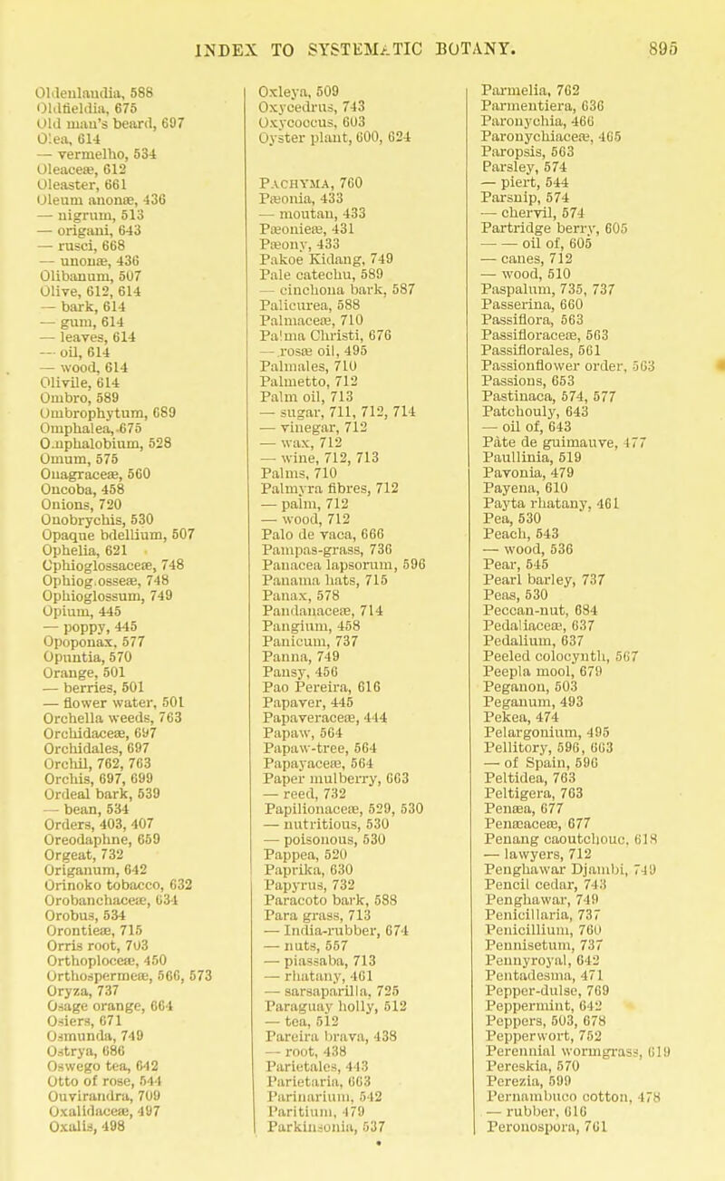 Oldeulaudia, 588 Oldneldia, 675 OU1 mail's beard, 697 O'.ea, 614 — vermelho, 534 Oleacea?, 612 Oleaster, 661 Oleum anonoe, 436 — nigrum, 513 — origani, 643 — rusci, 668 — unonas, 436 Olibanum, 5U7 Olive, 612, 614 - bark, 614 — gum, 614 — leaves, 614 — oil, 614 — wood, 614 Olivile, 614 Ombro, 589 Ombrophytum, 689 Omphalea, -675 O-uphalobium, 528 Omum, 575 Ouagraceae, 560 Oncoba, 458 Ouions, 720 Ouobrychis, 530 Opaque bdellium, 507 Ophelia, 621 Cphioglossaceae, 748 Ophiog.osseae, 748 Ophioglossum, 749 Opium, 445 — poppy, 445 Opopouax.577 Opuntia, 570 Orange, 501 — berries, 501 — flower water, 501 Orchella weeds, 763 Orchidaceae, 697 Orchidales, 697 Orchil, 762, 763 Orchis, 697, 699 Ordeal bark, 539 — bean, 534 Orders, 403, 407 Oreodapbne, 659 Orgeat, 732 Origanum, 642 Orinoko tobacco, 632 OrobanchacesE, 634 Orobus, 534 Orontiese, 715 Orris root, 703 Orthoplocese, 450 Orthospermete, 566, 573 Oryza, 737 Osage orange, 664 Osiers, 671 Osmunda, 749 Ostrya, 686 Oswego tea, 642 Otto of rose, 544 Ouvirandra, 709 Oxalidaceae, 497 Oxalis, 498 Oxleya, 509 Ox} cedrus, 743 Oxvcoccus, 603 Oyster plant, 600, 624 Pachyma, 760 PtBonia, 433 — moutau, 433 Paionieae, 431 Pseony, 433 Pakoe Kidang, 749 Pale catechu, 589 — cinchona bark. 587 Palieurea, 588 Palmacea;, 710 Pa!ma Christi, 676 — .I'osae oil, 495 Palmales, 710 Palmetto, 712 Palm oil, 713 — sugar, 711, 712, 714 — vinegar, 712 — wax, 712 — wine, 712, 713 Palms, 710 Palmvra fibres, 712 — paim, 712 — wood, 712 Palo de vaca, 666 Pampas-grass, 736 Panacea lapsorum, 596 Panama hats, 715 Panax, 578 Pandanaoese, 714 Pangium, 458 Pauicum, 737 Paima, 749 Pansy, 456 Pao Pereira, 616 Papaver, 445 Papaveraceaa, 444 Papaw, 564 Papaw-tree, 564 Papayacete, 564 Paper mulberry, 663 — reed, 732 Papilionaceie, 529, 530 — nutritious, 530 — poisonous, 530 Pappea, 52U Paprika, 630 Papyrus, 732 Paracoto bark, 588 Para grass, 713 — India-rubber, 674 — nuts, 557 — piassaba, 713 — rhatany, 461 — sarsaparilla, 725 Paraguay holly, 512 — tea, 512 Parelra brava, 438 — root, 438 Parietales, 443 Parietaria, 663 Parinariuin, 542 Paritium, ir'.i Parkiiiionia, 537 Parmelia, 762 Parmentiera, 636 Paronychia, 466 Paronychiacea.', 465 Paropsis, 563 Parsley, 574 — piert, 544 Parsnip, 574 — chervil, 574 Partridge berry, 605 oil of, 605 ■— canes, 712 — wood, 510 Paspalum, 735, 737 Passerina, 660 Passiflora, 563 Passifloraceae, 563 Passiflorales, 561 Passionflower order, 563 Passions, 653 Pastinaca, 574, 577 Patchouly, 643 — oil of, 643 Pate de guimauve, 177 Paullinia, 519 Pavonia, 479 Payena, 610 Payta rhatany, 461 Pea, 530 Peach, 543 — wood, 536 Pear, 545 Pearl barley, 737 Peas, 530 Peccan-nut, 684 Pedaliacete, 637 Pedalium, 637 Peeled colocynth, 5<i7 Peepla mool, 679 Peganou, 503 Peganum, 493 Pekea, 474 Pelargonium, 495 Pellitory, 596, 663 — of Spain, 590 Peltidea, 763 Peltigera, 763 Penasa, 677 Pemcaceaa, 677 Penang caoutchouc. MS — lawyers, 712 Penghawar Djambi, 749 Pencil cedar, 743 Penghawar, 749 Penicillaria, 737 Penicillium, 760 Pennisetuni, 737 Pennyroyal, 642 Pentadesma, 471 Pepper-dulse, 769 Peppermint, 642 Peppers, 503, 678 Pepperwort, 752 Perennial vvormgrass, 319 Pereskia, 570 Perezia, 599 Pernambuco cotton. -17H — rubber, 616 Peronospora, 761