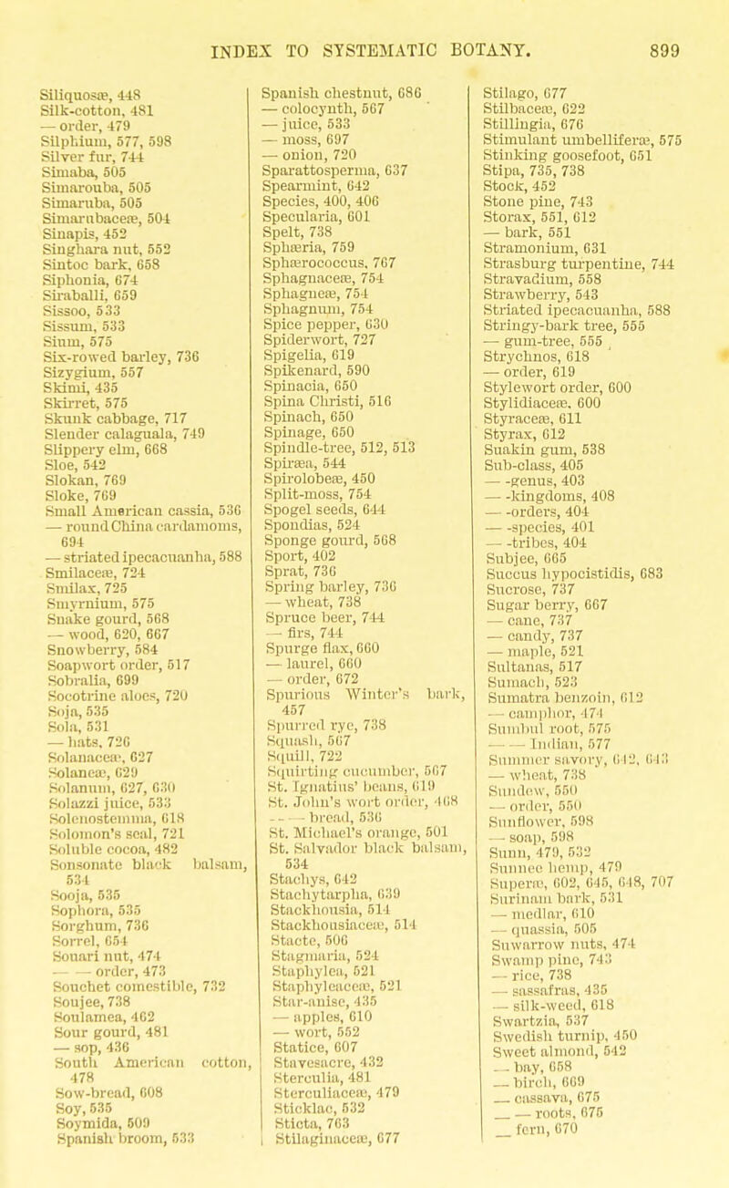 Siliquosre, 448 Silk-cotton, 481 — order, 479 Silphium, 577, 598 Silver fur, 744 Simaba, 505 Simarouba, 505 Simaruba, 505 Simarnbacen?, 504 Sinapis, 452 Singhara nut, 552 Sintoc bark, 658 Siphonia, 674 Siraballi, 659 Sissoo, 533 Sissum, 533 Sinui, 575 Sis-rowed bailey, 736 Sizygium, 557 Skimi, 435 Skirret, 575 Skunk cabbage, 717 Slender calaguala, 749 Slippery elm, 668 Sloe, 542 Slokan, 769 Sloke, 769 Small American cassia, 536 — round China cardamoms, 694 — striated ipecacuanha, 588 Smilacere, 724 Smilax, 725 Smyrnium, 575 Snake gourd, 568 — wood, 620, 667 Snowberry, 584 Soapwort order, 517 Sobralia, 699 Socotrine aloes, 720 Soja, 535 Sola, 531 — hats. 726 Solanaceae, 627 Solanea;, C29 Solanum, 627, 630 Solazzi juice, 533 Solci[osteinnia, 618 Solomon's seal, 721 Soluble cocoa, 482 Sonsonatc black balsam, 534 Sooja, 535 Sophora, 535 Sorghum, 736 Sorrel, 654 Souari nut, 474 — order, 473 Sonchet comestible, 732 Soujee, 738 Houlamea, 462 Sour gourd, 481 — sop, 436 South American cotton, 478 Sow-bread, 608 Soy,535 Soymida, 609 Spanish broom, 533 Spanish chestnut, 686 — colocynth, 567 — juice, 533 — moss, 697 — onion,720 Sparattosperma, 637 Spearmint, 642 Species, 400, 406 Specularia, 601 Spelt, 738 Sphajria, 759 Sphaerococcus, 767 Sphagnacere, 754 Sphagneaj, 754 Sphagnum, 754 Spice pepper, 630 Spider wort, 727 Spigelia, 619 Spikenard, 590 Spinacia, 650 Spina Christi, 516 Spinach,650 Spinage, 650 Spindle-tree, 512, 513 Spirsea, 544 SpirolobeaB, 450 Split-moss, 754 Spogel seeds, 614 Spondias, 524 Sponge gourd, 568 Sport, 402 Sprat, 736 Spring barley, 736 — wheat, 738 Spruce beer, 744 — firs, 744 Spurge flax, 660 — laurel, 660 — order, 672 Spurious Winter's bark, 457 Spurred rye, 738 Squash, 567 Squill, 722 Squirting cucumber, 567 St. Ignatius' lieans, 619 St. John's wort order) 468 bread, 536 St. Michael's orange, 501 St. Salvador black balsam, 534 Stachys, 642 Stachytarpha, 639 Stackhousia, 511 StaekhousiaceaB, ril l Stacte, 506 Stagmnria, 524 Staphylea, 521 Staphyleaceaa, 521 Star-anise, 435 — apples, 610 — wort, 552 Statice, 607 Stavesacre, 432 Sterculia, 481 Sterculiacea.', 479 Sticklac, 532 Sticta, 763 I Stilaginaeere, 677 Stilago, 677 Stilbacea?, 622 StUlingia, 676 Stimulant umbellifera1, 575 Stinking goosefoot, 651 Stipa, 735, 738 Stock, 452 Stone pine, 743 Storax, 551, 612 — bark, 551 Stramonium, 631 Strasburg turpentine, 744 Stravadium, 558 Strawberry, 543 Striated ipecacuanha, 588 Stringy-bark tree, 555 — gum-tree, 555 Strychnos, 618 — order, 619 Stylewort order, 600 Stylidiaceas. 600 Styracere, 611 Styrax, 612 Suakin gum, 538 Sub-class, 405 genus, 403 kingdoms, 408 orders, 404 species, 401 — -tribes, 404 Subjee, 665 Succus hypocistidis, 683 Sucrose, 737 Sugar berry, 667 — cane, 737 — candy, 737 — maple, 521 Sultanas, 517 Sumach, 523 Sumatra benzoin, 6] 2 camphor, 474 Sumbul root, 575 Indian, 577 Summer savory, C12, 013 — wheat, 738 Sundew, 550 ■— order, 550 Sunflower, 598 - soap, 598 Sunn, 47!J, r,:\-J Sunnee hemp, 179 Superte, 602, 646, 648, 707 Surinam bark, 5:11 — medlar, 610 quassia, 505 Suwarrow nuts, 474 Swamp pine, 743 — rice, 738 — sassafras, 435 silk-weed, 618 Swartzia, 537 Swedish turnip, 450 Sweet almond, 542 --bay, 658 _ birch, 869 , cassava, 675 _ _ roots, 675 _ fern,670