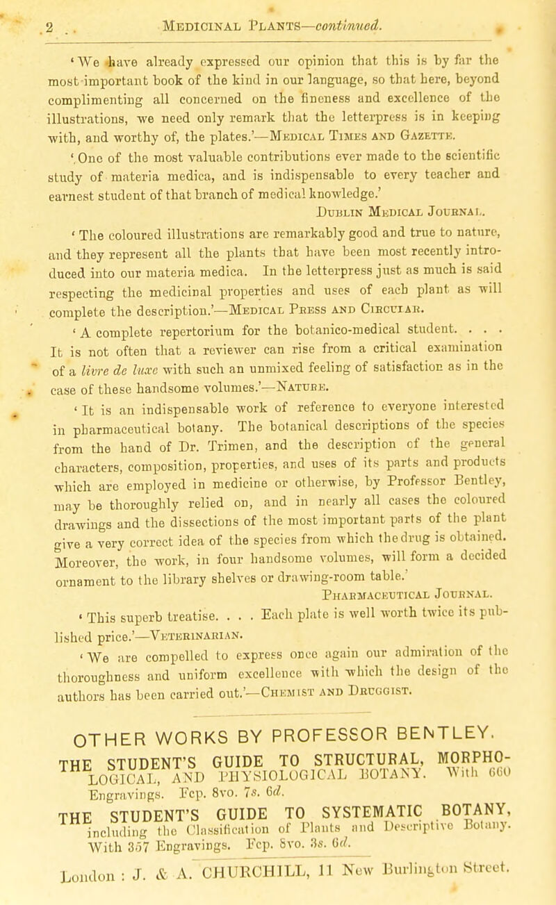 •2 Medicinal Plants—continued. ■ ' We -hare already expressed our opinion that this is by far the most-important book of the kind in our language, so that here, beyond complimenting all concerned on the fineness and excellence of the illustrations, we need only remark that the letterpress is in keeping ■with, and worthy of, the plates.'—Medical Times and Gazette. 'One of the most valuable contributions ever made to the scientific study of materia medica, and is indispensable to every teacher and earnest student of that branch of medical knowledge.' Dublin Medical Journal. ' The coloured illustrations are remarkably good and true to nature, and they represent all the plants that have been most recently intro- duced into our materia medica. In the letterpress just as much is said respecting the medicinal properties and uses of each plant as -will complete the description.'—Medical Press and Cihcuiau. ' A complete repertorium for the botanico-medical student. . . . It is not often that a reviewer can rise from a critical examination of a livre de luxe with such an unmixed feeliDg of satisfaction as in the case of these handsome volumes.'—Nature. ' It is an indispensable work of reference to everyone interested in pharmaceutical botany. The botanical descriptions of the species from the hand of Dr. Trimen, and the description of the general characters, composition, properties, and uses of its parts and products which are employed in medicine or otherwise, by Professor Bentley, may be thoroughly relied on, and in nearly all cases the coloured drawings and the dissections of the most important parts of the plant give a very correct idea of the species from which the drug is obtained. Moreover, the work, in four handsome volumes, will form a decided ornament to the library shelves or drawing-room table/ Pharmaceutical Journal. ' This superb treatise. . . . Each plate is well worth twice its pub- lished price.'—Veterinarian. ' We are compelled to express once again our admiration of the thoroughness and uniform excellence with which the design of the authors has been carried out.'—Chemist and Druggist. OTHER WORKS BY PROFESSOR BENTLEY. THF STUDENT'S GUIDE TO STRUCTURAL, MORPHO- LOGIC^ AND PHYSIOLOGICAL BOTANY. With 660 Engravings. Pep. 8vo. 7s. <Sd. THE STUDENT'S GUIDE TO SYSTEMATIC BOTANY, including the Classification of Plants and Descriptive Botany. With 3(57 Engravings. Pep. Svo. 3s. iUt.