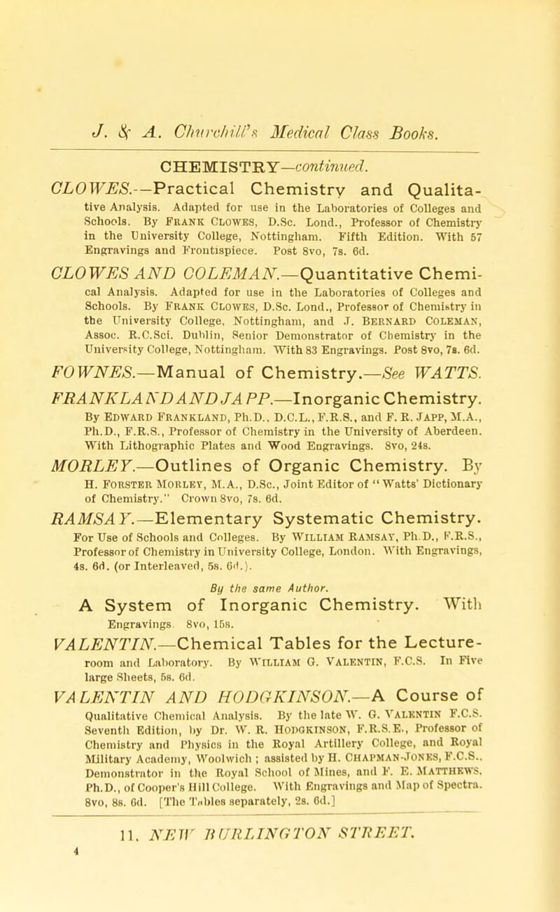 CHEMISTRY—continued. CLOWES.—Practical Chemistry and Qualita- tive Analysis. Adapted for use in the Laboratories of Colleges and Schools. By Frank Clowes, D.Sc. Lond., Professor of Chemistry in the University College, Nottingham. Fifth Edition. With 57 Engravings and Frontispiece. Post 8vo, 7s. 6d. CLOWES AND COLEMAN.—Quantitative Chemi- cal Analysis. Adapted for use in the Laboratories of Colleges and Schools. By FRANK CLOWES, D.Sc. Lond., Professor of Chemistry in the University College, Nottingham, and J. Bernard Coleman, Assoc. R.C.Sci. Dublin, Senior Demonstrator of Chemistry in the University College, Nottingham. With 83 Engravings. Post 8vo, 7s. 6d. FOWNES.—Manual of Chemistry.—See WATTS. FRANKLANDANDJAPP.—Inorganic Chemistry. By Edward Frankland, Ph.D., D.C.L., F.R.8., and F. R. Japp, M.A., Ph.D., F.R.S., Professor of Chemistry in the University of Aberdeen. With Lithographic Plates and Wood Engravings. Svo, 24s. MORLEY.—Outlines of Organic Chemistry. By H. Forster Morley, M.A., D.Sc, Joint Editor of  Watts' Dictionary of Chemistry. Crown 8vo, 7s. 6d. RAMSAY.—Elementary Systematic Chemistry. For Use of Schools and Colleges. By William Ramsay, Ph.D., F.R.S., Professor of Chemistry in University College, London. With Engravings, 4s. 6d. (or Interleaved, 5s. 6().). By the same Author. A System of Inorganic Chemistry. With Engravings Svo, IBs. VALENTIN.—Chemical Tables for the Lecture- room and Laboratory. By WILLIAM G. VALENTIN, F.C.S. In Five large Sheets, 5s. 6d. VALENTIN AND HODGKINSON.—A Course of Qualitative Chemical Analysis. By the late W. G. Valentin F.C.S. Seventh Edition, by Dr. W. R. Hopqkinson, F.R.S.E., Professor of Chemistry and Physics in the Royal Artillery College, and Royal Military Academy, Woolwich ; assisted by H. CHAPMAN-.TONES, F.C.S.. Demonstrator in the Royal School of Mines, and F. E. MATTHEWS. Ph.D., of Cooper's Hill College. With Engravings and Map of Spectra. 8vo, 8s. 6d. [The Tnhles separately, 2s. 6d.] 11. NEW BURLINGTON STREET.