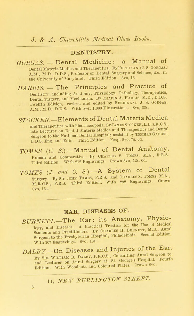 DENTISTRY. GORGAS. — Dental Medicine : a Manual of Dental Materia Mediea and Therapeutics. By Ferdinand J. S. GORGAS, A.M., M.D., D. D.S., Professor of Dental Surgery and Science, &c, in the University of Maryland. Third Edition. 8vo, 16s. HARRIS. — The Principles and Practice of Dentistry; including Anatomy, Physiology, Pathology, Therapeutics, Dental Surgery, and Mechanism. By Chapin A. Harris, M.D., D.D.S. Twelfth Edition, revised and edited by Ferdinand ,T. S. Gorqas, A.M., M.D.. D.D.S. With over 1,000 Illustrations. 8vo, 33s. STOCKEN.—Elements of Dental Materia Medica and Therapeutics, with Pharmacopoeia. By JAMES STOCKEN, L.D.S.E.C.S., late Lecturer on Dental Materia Medica and Therapeutics and Dental Surgeon to the National Dental Hospital; assisted by Thomas Gaddes, L.D S. Eng. and Edin. Third Edition. Fcap. 8vo, 7s. Gd. TOMES (C. S.).—Manual of Dental Anatomy, Human and Comparative. By Charles S. Tomes, M.A., F.R.S. Third Edition. With 212 Engravings. Crown 8vo, 12s. 6d. TOMES (J. and C. S.).—A System of Dental Surgery By Sir JOHN TOMES, F.R.S., and CHARLES S. TOMES, M.A., M.R.C.S., F.R.S. Third Edition. With 292 Engravings. Crown 8vo, 15s. EAR, DISEASES OF. BURNETT—The Ear: its Anatomy, Physio- logy, and Diseases. A Practical Treatise for the Use ol; Medical Stfdents and Practitioners. By Charles H. Burnett, M.D Aural Surgeon to the Presbyterian Hospital, Philadelphia. Second E<Ht,on. With 107 Engravings. 8vo, 18s. DALBY— On Diseases and Injuries of the Ear. Bv sir William B. Dalby. F.R.C.S., Consulting Aural Surgeon to 2d LecTurer on Aural Surgery at, St. George's Hospital Fourth Edition. With Woodcuts and Coloured Plates. Cro«n fto.