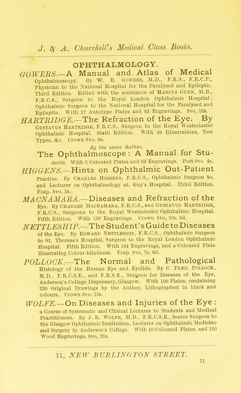 OPHTHALMOLOGY. GOWERS.—A Manual and Atlas of Medical Ophthalmoscopy. By W. R. Gowers, M.D., F.R.S., F.R.C.P., Physician to the National Hospital for the Paralysed and Epileptic. Third Edition. Edited with the assistance of Marcus GUNN, M.B., F.R.C.S., Surgeon to the Royal London Ophthalmic Hospital; Ophthalmic Surgeon to the National Hospital for the Paralysed and Epileptic. With 12 Autotype Plates and 83 Engravings. 8vo, 16s. HARTRIDGE —The Refraction of the Eye. By Gustavus Hartridge, F.R.C.S., Surgeon to the Royal Westminster Ophthalmic Hospital. Sixth Edition. With 98 Illustrations, Test Types, &c. Crown 8vo, 6s. By the same Author. The Ophthalmoscope : A Manual for Stu- dents. With 2 Coloured Plates and 63 Engravings. Post 8vo 4s. HIGGENS.—Hints on Ophthalmic Out-Patient Practice. By Charles Higgens, F.R.C.S., Ophthalmic Surgeon to, and Lecturer on Ophthalmology at, Guy's Hospital. Third Edition. Fcap. 8vo, 3s. MACNAMARA.—Diseases and Refraction of the Eye. By Charles Macnamara, E.R.C.S., and Gustavus Hartridge, F.R.C.S., Surgeons to the Royal Westminster Ophthalmic Hospital. Fifth Edition. With 156 Engravings. Crown 8vo, 10s. 6d. NETTLESHIP.—The Student's Guide to Diseases of the Eye. By Edward Nettleship, F.R.C.S., Ophthalmic Surgeon to St. Thomas's Hospital, Surgeon to the Royal London Ophthalmic Hospital. Fifth Edition. With 164 Engravings, and a Coloured Plate illustrating Colour-blindness. Fcap. 8vo, 7s. 6d. POLLOCK.—The Normal and Pathological Histology of the Human Eye and Eyelids. By C. Fred. Pollock, M.D., F.R.C.S.E., and F.R.S.E., Surgeon for Diseases of the Eye, Anderson's College Dispensary, Glasgow. Writh 100 Plates, containing 230 Original Drawings by the Author, Lithographed in black and colours. Crown 8vo, 15s. WOLFE.—On Diseases and Injuries of the Eye : a Course of Systematic and Clinical Lectures to Students and Medical Practitioners. By J. R. Wolfe, M.D., F.R.C.S.E., Senior Surgeon to the Glasgow Ophthalmic Institution, Lecturer on Ophthalmic Medicine and Surgery in Anderson's College. With 10 Coloured Plates, and 120 Wood Engravings, 8vo, 21s. 11, NEW BURLINGTON STREET. n