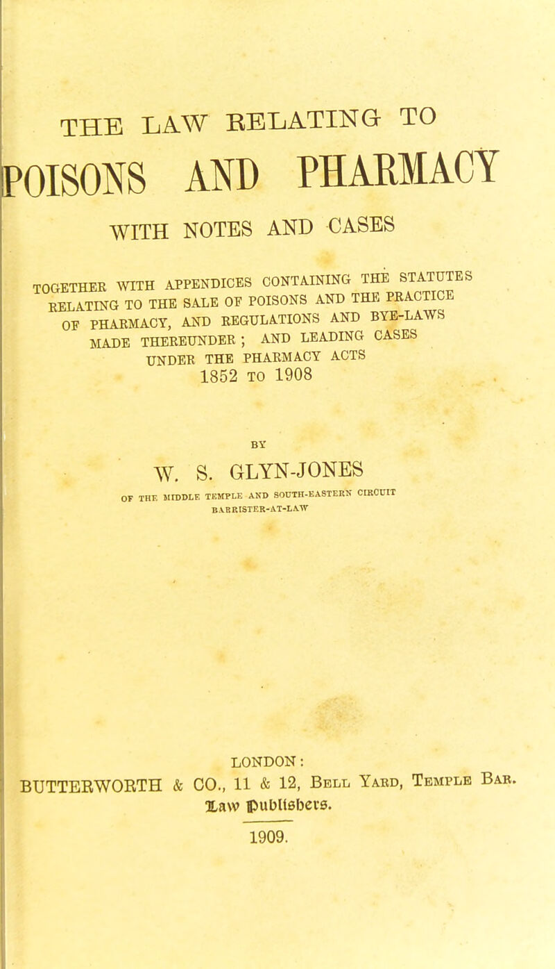 THE LAW BELATING TO POISONS AND PHARMACY WITH NOTES AND CASES TOGETHER WITH APPENDICES CONTAINING THE STATUTES RELATING TO THE SALE OE POISONS AND THE PRACTICE OF PHARMACY, AND REGULATIONS AND BYE-LAWS MADE THEREUNDER; AND LEADING CASES UNDER THE PHARMACY ACTS 1852 to 1908 BY W. S. GLYN-JONES THE MIDDLE TEMPLE AND SOUTH-EASTERN CIRCUIT BABRISTER-AT-LATV LONDON: BUTTEBWOKTH & CO., 11 & 12, Bell Yard, Temple Xaw publishers. 1909.
