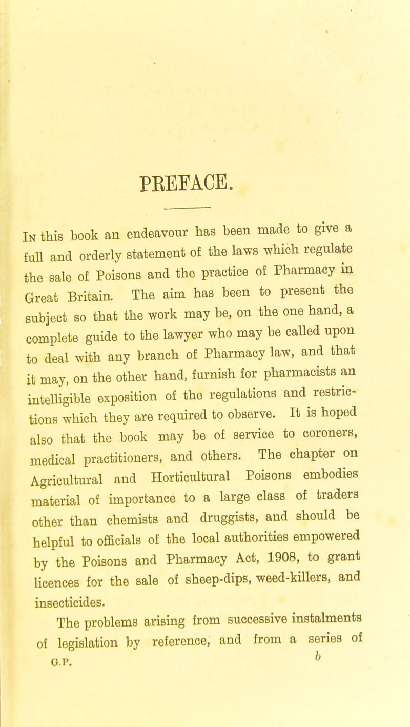 PBEFACE. In this book an endeavour has been made to give a ftdl and orderly statement of the laws which regulate the sale of Poisons and the practice of Pharmacy in Great Britain. The aim has been to present the subject so that the work may be, on the one hand, a complete guide to the lawyer who may be called upon to deal with any branch of Pharmacy law, and that it may, on the other hand, furnish for pharmacists an intelligible exposition of the regulations and restric- tions which they are required to observe. It is hoped also that the book may be of service to coroners, medical practitioners, and others. The chapter on Agricultural and Horticultural Poisons embodies material of importance to a large class of traders other than chemists and druggists, and should be helpful to officials of the local authorities empowered by the Poisons and Pharmacy Act, 1908, to grant licences for the sale of sheep-dips, weed-killers, and insecticides. The problems arising from successive instalments of legislation by reference, and from a series of g.p. h