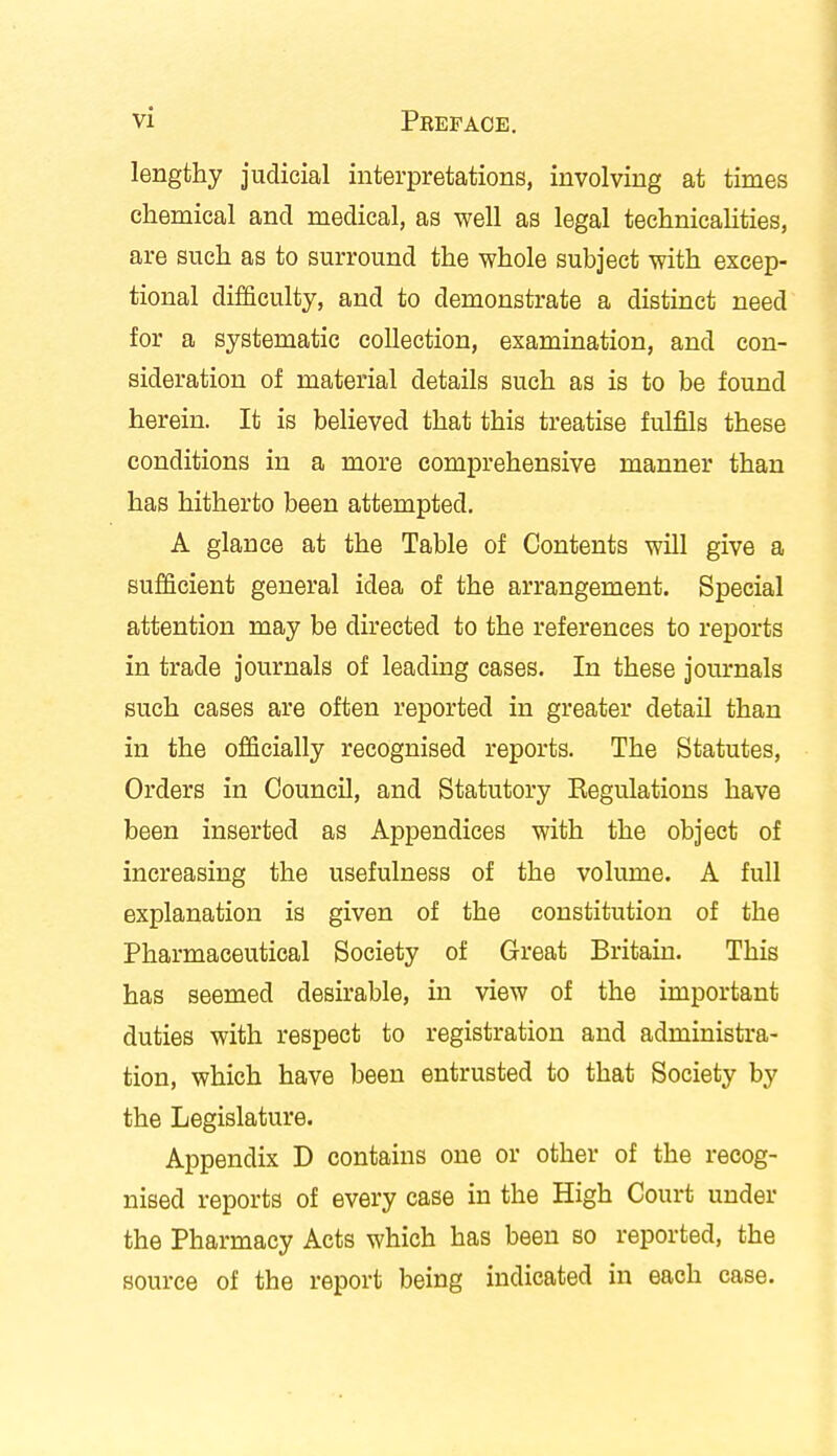 lengthy judicial interpretations, involving at times chemical and medical, as well as legal technicalities, are such as to surround the whole subject with excep- tional difficulty, and to demonstrate a distinct need for a systematic collection, examination, and con- sideration of material details such as is to be found herein. It is believed that this treatise fulfils these conditions in a more comprehensive manner than has hitherto been attempted. A glance at the Table of Contents will give a sufficient general idea of the arrangement. Special attention may be directed to the references to reports in trade journals of leading cases. In these journals such cases are often reported in greater detail than in the officially recognised reports. The Statutes, Orders in Council, and Statutory Regulations have been inserted as Appendices with the object of increasing the usefulness of the volume. A full explanation is given of the constitution of the Pharmaceutical Society of Great Britain. This has seemed desirable, in view of the important duties with respect to registration and administra- tion, which have been entrusted to that Society by the Legislature. Appendix D contains one or other of the recog- nised reports of every case in the High Court under the Pharmacy Acts which has been so reported, the source of the report being indicated in each case.