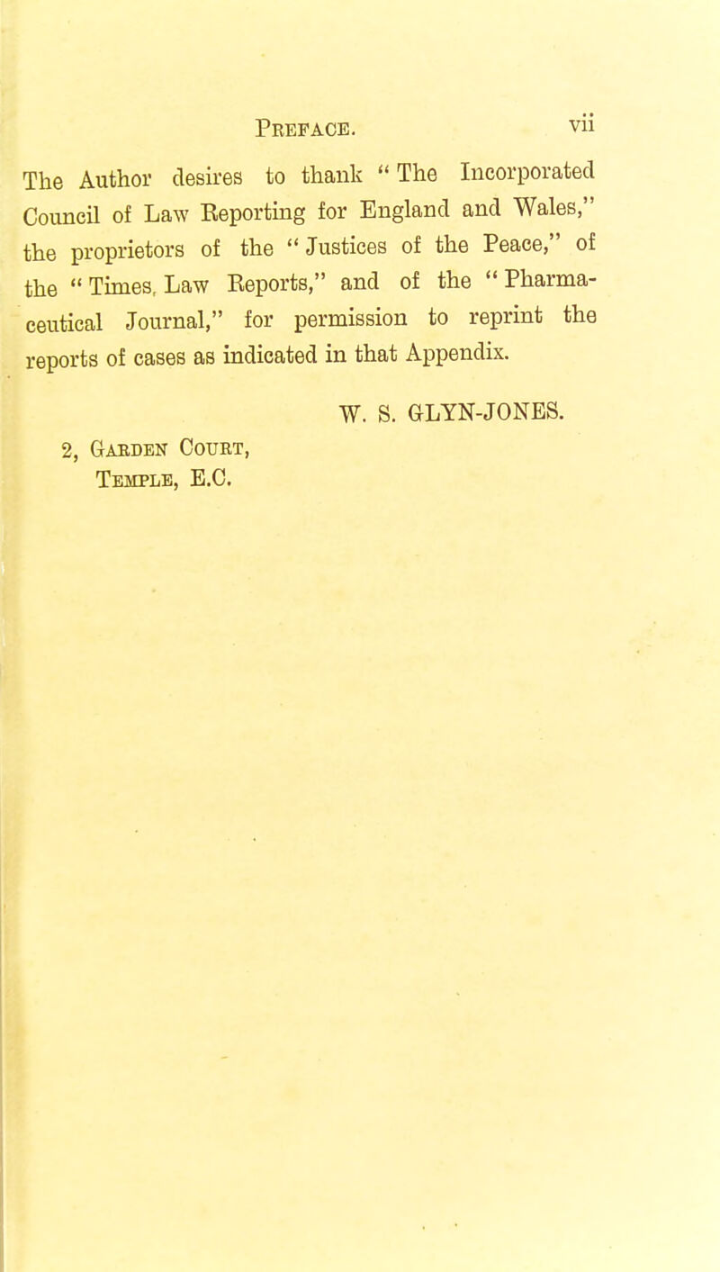 Preface. vu The Author desires to thank The Incorporated Council of Law Reporting for England and Wales, the proprietors of the Justices of the Peace, of the Times, Law Reports, and of the Pharma- ceutical Journal, for permission to reprint the reports of cases as indicated in that Appendix. W. S. GLYN-JONES. 2, Garden Court, Temple, E.C.