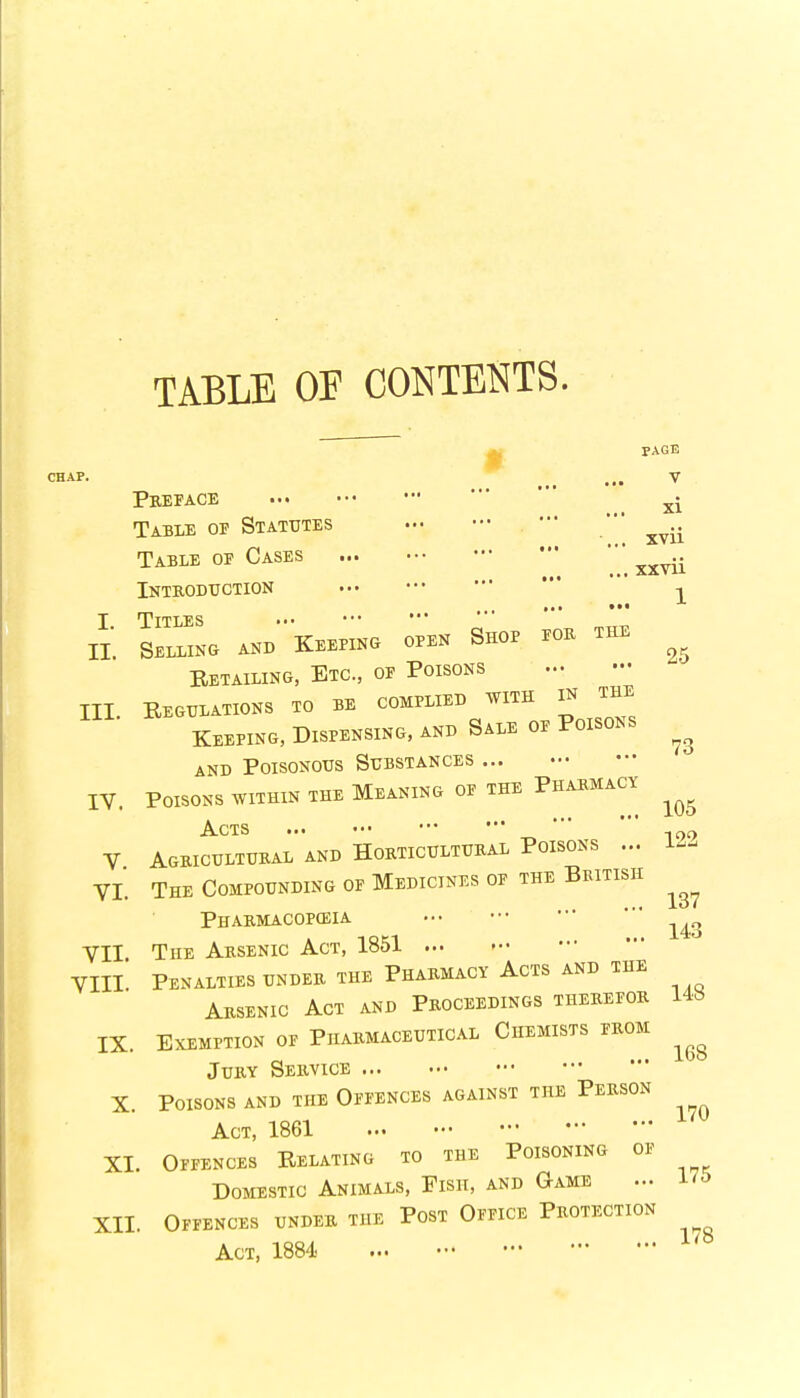 PAGE CHAP. ... V Preface Table of Statutes Table of Cases Introduction I Titles * * II Selling and Keeping open Shop fob the Retailing, Etc., of Poisons III. Regulations to be complied with in the Keeping, Dispensing, and Sale of Poisons and Poisonous Substances ... IV. Poisons within the Meaning of the Pharmacy Acts V Agricultural and Horticultural Poisons ... VI. The Compounding of Medicines of the British Pharmacopeia ••• ••• 143 VII The Arsenic Act, 1851 VIII Penalties under the Pharmacy Acts and the Arsenic Act and Proceedings therefor IX. Exemption of Pharmaceutical Chemists from Jury Service X. Poisons and the Offences against the Person Act, 1861 XI. Offences Relating to the Poisoning of Domestic Animals, Fish, and Game ... 175 XII. Offences under tue Post Office Protection Act, 1884 XI xvii xxvii 1 25 73 105 122 137 148 168 170 178