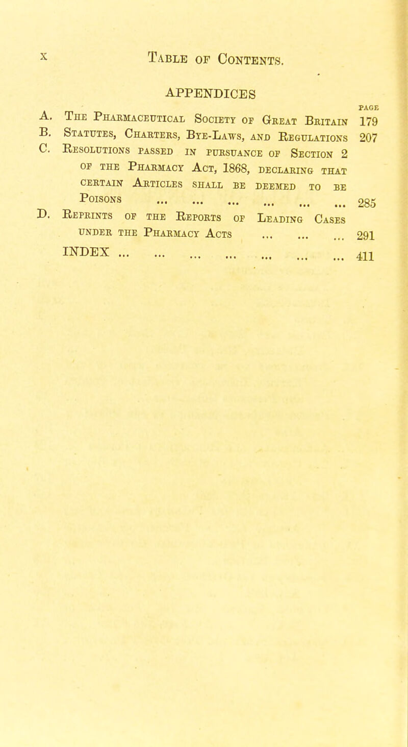 APPENDICES PAGE A. The Pharmaceutical Society op Great Britain 179 B. Statutes, Charters, Bye-Laws, and Regulations 207 C. Resolutions passed in pursuance op Section 2 op the Pharmacy Act, 1868, declaring that certain Articles shall be deemed to be Poisons 285 D. Reprints of the Reports op Leading Cases UNDER THE PHARMACY ACTS 291 INDEX m