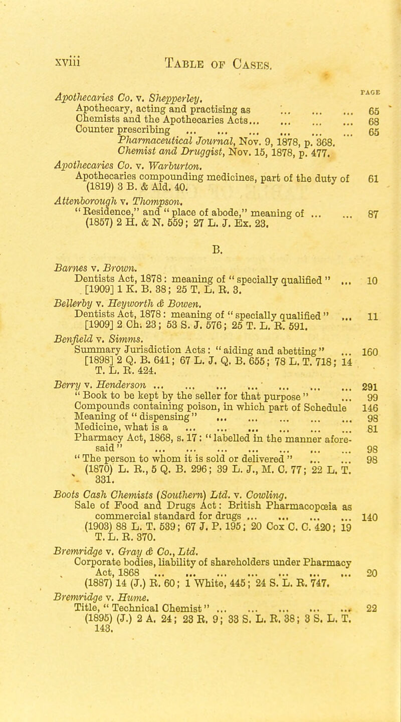 Apothecaries Co. v. Shepperley. Apothecary, acting and practising as '. 65 Chemists and the Apothecaries Acts .' ... 68 Counter prescribing \\\ 65 Pharmaceutical Journal, Nov. 9, 1878, p. 368. Chemist and Druggist, Nov. 15, 1878, p. 477. Apothecaries Co. v. Warburton. Apothecaries compounding medicines, part of the duty of 61 (1819) 3 B. & Aid. 40. J Attenborough v. Thompson. Residence, and place of abode, meaning of ... 87 (1857) 2 H. & N. 559; 27 L. J. Ex. 23. B. Barnes v. Brown. Dentists Act, 1878: meaning of  specially qualified ... 10 . [1909] 1 K. B. 38; 25 T. L. R. 3. Bellerby v. Heyworth & Bowen. Dentists Act, 1878: meaning of  specially qualified  ... 11 [1909] 2 Chi 23; 53 S. J. 576; 25 T. L. R. 591. Benfield v. Simms. Summary Jurisdiction Acts:  aiding and abetting  .. 160 [1898] 2 Q. B. 641; 67 L. J. Q. B. 655; 78 L. T. 718: 14 T. L. R. 424. Berry v. Henderson 1 291  Book to be kept by the seller for that purpose  99 Compounds containing poison, in which part of Schedule 146 Meaning of  dispensing 98 Medicine, what is a 81 Pharmacy Act, 1868, s. 17: labelled in the manner afore- said 98 .  The person to whom it is sold or delivered  98 (1870) L. R., 5 Q. B. 296; 39 L. J., M. C. 77; 22 L. T. V 331. Boots Cash Chemists (Soutlierri) Ltd. v. Cowling. Sale of Food and Drugs Act: British Pharmacopoeia as commercial standard for drugs , 140 (1903) 88 L. T. 539; 67 J. P. 195; 20 Cox C. C. 420; 19 T. L. R. 370. Bremridge v. Gray & Co., Ltd. Corporate bodies, liability of shareholders under Pharmacy Act, 1868 20 (1887) 14 (J.) R. 60; 1 White, 445; 24 S. L. R. 747. Bremridge v. Hume. Title,  Technical Chemist * 22 (1895) (J.) 2 A. 24; 23 R. 9; 33 S. L. R. 38; 3 S. L. T. 143.