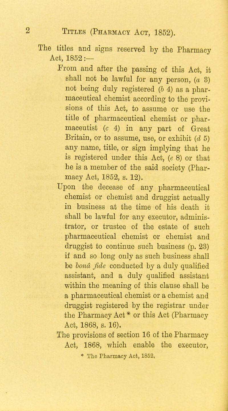 The titles and signs reserved by the Pharmacy Act, 1852 :— From and after the passing of this Act, it shall not be lawful for any person, (a 3) not being duly registered (b 4) as a phar- maceutical chemist according to the provi- sions of this Act, to assume or use the title of pharmaceutical chemist or phar- maceutist (c 4) in any part of Great Britain, or to assume, use, or exhibit (d 5) any name, title, or sign implying that he is registered under this Act, (e 8) or that he is a member of the said society (Phar- macy Act, 1852, s. 12). Upon the decease of any pharmaceutical chemist or chemist and druggist actually in business at the time of his death it shall be lawful for any executor, adminis- trator, or trustee of the estate of such pharmaceutical chemist or chemist and druggist to continue such business (p. 23) if and so long only as such business shall be bond fide conducted by a duly qualified assistant, and a duly qualified assistant within the meaning of this clause shall be a pharmaceutical chemist or a chemist and druggist registered by the registrar under the Pharmacy Act * or this Act (Pharmacy Act, 1868, s. 16). The provisions of section 16 of the Pharmacy Act, 1868, which enable the executor, * The Pharmacy Act, 1852.