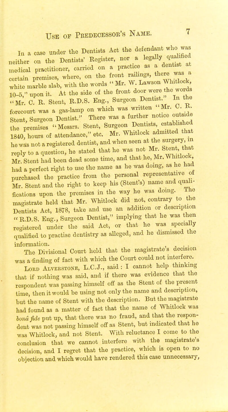 In a case under the Dentists Act the def endant who was neither on the Dentists' Register, nor a legally quaUfied medical practitioner, carried on a practice as a dentist at tain premises, where, on the front railings, there was a 2 marble slab, with the words « Mr. W Lawson Whitlock, 10-5, upon it. At the side of the front door were he words Mr. C R. Stent, R.D.S. Eng., Surgeon Dentist/' In the forecourt was a gas-lamp on which was written  Mr. 0 R. Stent, Surgeon Dentist. There was a further notice outside the premises «Messrs. Stent, Surgeon Dentists es ablished 1840, hours of attendance, etc. Mr. Whitlock admitted that he was not a registered dentist, and when seen at the «rgery^ reply to a question, he stated that he was no Mr Stent that Mr. Stent had been dead some time, and that he, Mr. Whitlock had a perfect right to use the name as he was doing, as he had purchased the practice from the personal representative of Mr. Stent and the right to keep his (Stent's) name and quali- fications upon the premises in the way he was doing, ihe magistrate held that Mr. Whitlock did not, contrary to the Dentists Act, 1878, take and use an addition or description RD S. Eng., Surgeon Dentist, implying that he was then registered under the said Act, or that he was specially qualified to practise dentistry as alleged, and he dismissed the information. . . The Divisional Court held that the magistrate s decision was a-finding of fact with which the Court could not interfere. Lord Alvekstone, L.C.J., said : I cannot help thinking that if nothing was said, and if there was evidence that the respondent was passing himself off as the Stent of the present time, then it would be using not only the name and description, but the name of Stent with the description. But the magistrate had found as a matter of fact that the name of Whitlock was lona fide put up, that there was no fraud, and that the respon- dent was not passing himself off as Stent, but indicated that he was Whitlock, and not Stent. With reluctance I come to the conclusion that we cannot interfere with the magistrate's decision, and I regret that the practice, which is open to no objection and which would have rendered this case unnecessary,