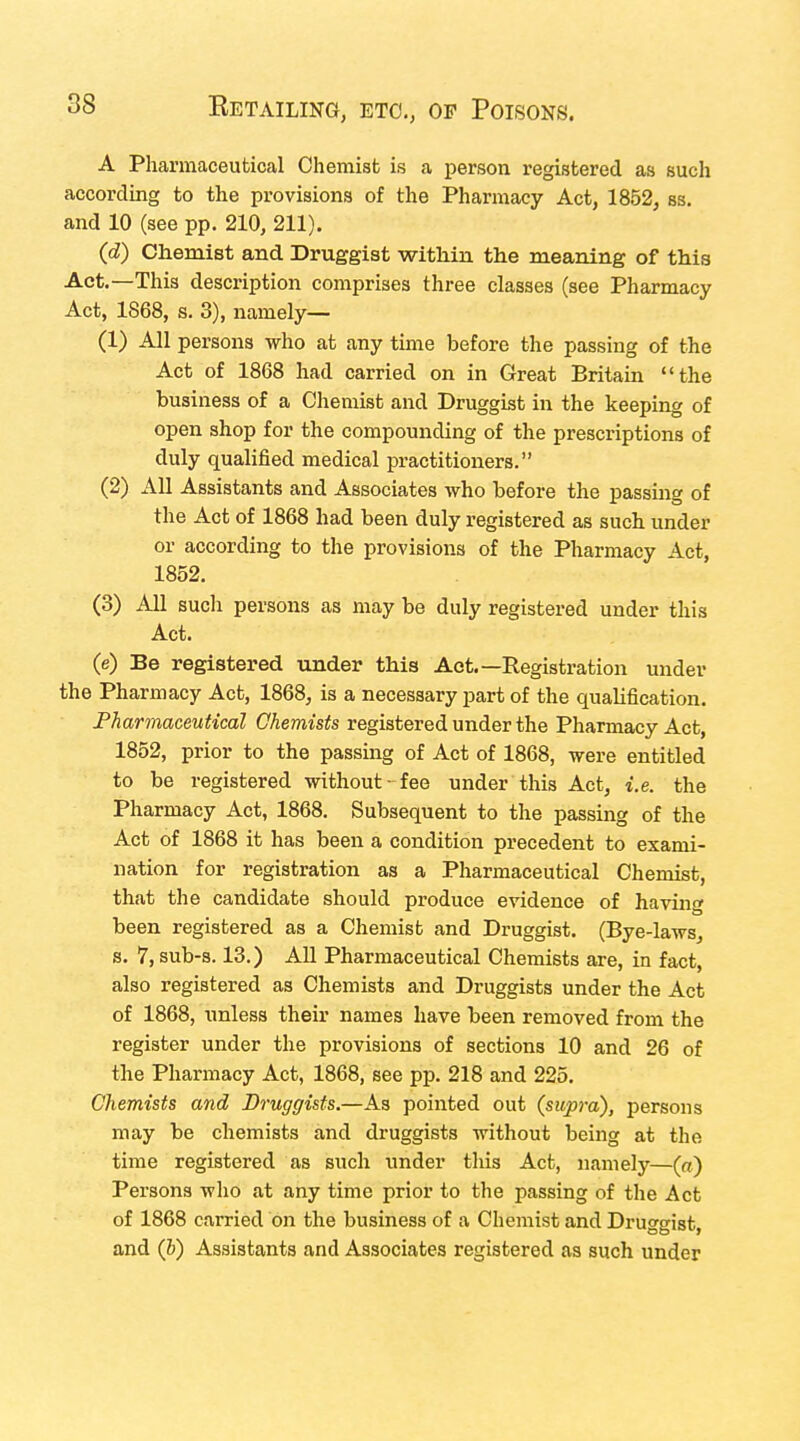 A Pharmaceutical Chemist is a person registered as such according to the provisions of the Pharmacy Act, 1852, ss. and 10 (see pp. 210, 211). (d) ChemiBt and Druggist within the meaning of this Act.—This description comprises three classes (see Pharmacy Act, 1868, s. 3), namely— (1) All persons who at any time before the passing of the Act of 1868 had carried on in Great Britain the business of a Chemist and Druggist in the keeping of open shop for the compounding of the prescriptions of duly qualified medical practitioners. (2) All Assistants and Associates who before the passing of the Act of 1868 had been duly registered as such under or according to the provisions of the Pharmacy Act, 1852. (3) All sucli persons as may be duly registered under this Act. (e) Be registered under this Aet.—Registration under the Pharmacy Act, 1868, is a necessary part of the qualification. Pharmaceutical Chemists registered under the Pharmacy Act, 1852, prior to the passing of Act of 1868, were entitled to be registered without - fee under this Act, i.e. the Pharmacy Act, 1868. Subsequent to the passing of the Act of 1868 it has been a condition precedent to exami- nation for registration as a Pharmaceutical Chemist, that the candidate should produce evidence of having been registered as a Chemist and Druggist. (Bye-laws, s. 7,sub-s. 13.) All Pharmaceutical Chemists are, in fact, also registered as Chemists and Druggists under the Act of 1868, unless their names have been removed from the register under the provisions of sections 10 and 26 of the Pharmacy Act, 1868, see pp. 218 and 225. Chemists and Druggists.—As pointed out (supra), persons may be chemists and druggists without being at the time registered as such under this Act, namely—(«) Persons who at any time prior to the passing of the Act of 1868 carried on the business of a Chemist and Druggist, and (6) Assistants and Associates registered as such under