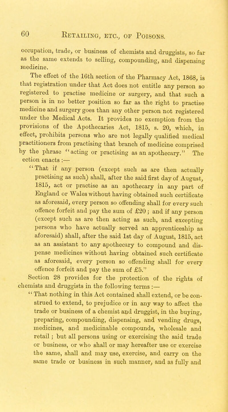 occupation, trade, or business of chemists and druggists, so far as the same extends to selling, compounding, and dispensing medicine. The effect of the 16th section of the Pharmacy Act, 1868, is that registration under that Act does not entitle any person so registered to practise medicine or surgeiy, and that such a person is in no better position so far as the right to practise medicine and surgery goes than any other person not registered under the Medical Acts. It provides no exemption from the provisions of the Apothecaries Act, 1815, s. 20, which, in effect, prohibits persons who are not legally qualified medical practitioners from practising that branch of medicine comprised by the phrase acting or practising as an apothecary. The ection enacts :— That if any person (except such as are then actually practising as such) shall, after the said first day of August, 1815, act or practise as an apothecary in any part of England or Wales without having obtained such certificate as aforesaid, every person so offending shall for every such offence forfeit and pay the sum of £20 ; and if any person (except such as are then acting as such, and excepting persons who have actually served an apprenticeship as aforesaid) shall, after the said 1st day of August, 1815, act as an assistant to any apothecary to compound and dis- pense medicines without having obtained such certificate as aforesaid, every person so offending shall for every offence forfeit and pay the sum of £5. Section 28 provides for the protection of the rights of chemists and druggists in the following terms :—  That nothing in this Act contained shall extend, or be con- strued to extend, to prejudice or in any way to affect the trade or business of a chemist and druggist, in the buying, preparing, compounding, dispensing, and vending drugs, medicines, and medicinable compounds, wholesale and retail ; but all persons using or exercising the said trade or business, or who shall or may hereafter use or exercise the same, shall and may use, exercise, and carry on the same trade or business in such manner, and as fully and